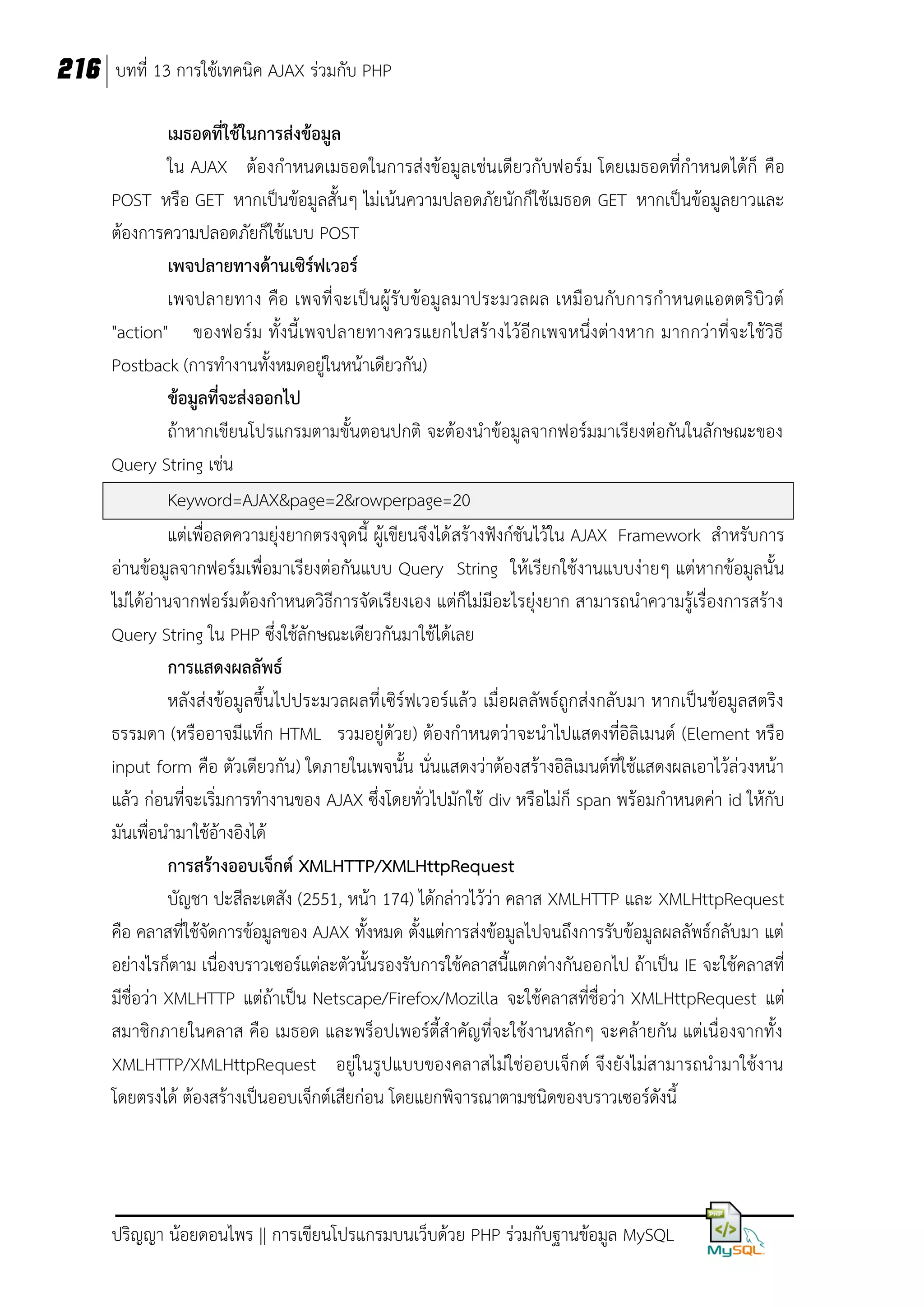 216 บทที่ 13 การใช้เทคนิค AJAX ร่วมกับ PHP
เมธอดที่ใช้ในการส่งข้อมูล
ใน AJAX ต้องกาหนดเมธอดในการส่งข้อมูลเช่นเดียวกับฟอร์ม โดยเมธอดที่กาหนดได้ก็ คือ
POST หรือ GET หากเป็นข้อมูลสั้นๆ ไม่เน้นความปลอดภัยนักก็ใช้เมธอด GET หากเป็นข้อมูลยาวและ
ต้องการความปลอดภัยก็ใช้แบบ POST
เพจปลายทางด้านเซิร์ฟเวอร์
เพจปลายทาง คือ เพจที่ จะเป็ นผู้ รับข้อมูล มาประมวลผล เหมือนกับการกาหนดแอตตริบิว ต์
"action" ของฟอร์ ม ทั้งนี้ เพจปลายทางควรแยกไปสร้างไว้อีกเพจหนึ่งต่างหาก มากกว่าที่จะใช้วิธี
Postback (การทางานทั้งหมดอยู่ในหน้าเดียวกัน)
ข้อมูลที่จะส่งออกไป
ถ้าหากเขียนโปรแกรมตามขั้นตอนปกติ จะต้องนาข้อมูลจากฟอร์มมาเรียงต่อกันในลักษณะของ
Query String เช่น
Keyword=AJAX&page=2&rowperpage=20
แต่เพื่อลดความยุ่งยากตรงจุดนี้ ผู้เขียนจึงได้ สร้างฟังก์ชันไว้ใน AJAX Framework สาหรับการ
อ่านข้อมูลจากฟอร์มเพื่อมาเรียงต่อกันแบบ Query String ให้เรียกใช้งานแบบง่ายๆ แต่หากข้อมูลนั้น
ไม่ได้อ่านจากฟอร์มต้องกาหนดวิธีการจัดเรียงเอง แต่ก็ไม่มีอะไรยุ่งยาก สามารถนาความรู้เรื่องการสร้าง
Query String ใน PHP ซึ่งใช้ลักษณะเดียวกันมาใช้ได้เลย
การแสดงผลลัพธ์
หลังส่งข้อมูลขึ้นไปประมวลผลที่ เซิร์ฟเวอร์แล้ว เมื่อผลลัพธ์ถูกส่งกลับมา หากเป็นข้อมูลสตริง
ธรรมดา (หรืออาจมีแท็ก HTML รวมอยู่ด้วย) ต้องกาหนดว่าจะนาไปแสดงที่อิลิเมนต์ (Element หรือ
input form คือ ตัวเดียวกัน) ใดภายในเพจนั้น นั่นแสดงว่าต้องสร้างอิลิเมนต์ที่ใช้แสดงผลเอาไว้ล่วงหน้า
แล้ว ก่อนที่จะเริ่มการทางานของ AJAX ซึ่งโดยทั่วไปมักใช้ div หรือไม่ก็ span พร้อมกาหนดค่า id ให้กับ
มันเพื่อนามาใช้อ้างอิงได้
การสร้างออบเจ็กต์ XMLHTTP/XMLHttpRequest
บัญชา ปะสีละเตสัง (2551, หน้า 174) ได้กล่าวไว้ว่า คลาส XMLHTTP และ XMLHttpRequest
คือ คลาสที่ใช้จัดการข้อมูลของ AJAX ทั้งหมด ตั้งแต่การส่งข้อมูลไปจนถึงการรับข้อมูลผลลัพธ์กลับมา แต่
อย่างไรก็ตาม เนื่องบราวเซอร์แต่ละตัวนั้นรองรับการใช้คลาสนี้แตกต่างกันออกไป ถ้าเป็น IE จะใช้คลาสที่
มีชื่อว่า XMLHTTP แต่ถ้าเป็น Netscape/Firefox/Mozilla จะใช้คลาสที่ชื่อว่า XMLHttpRequest แต่
สมาชิกภายในคลาส คือ เมธอด และพร็อปเพอร์ตี้สาคัญที่จะใช้งานหลักๆ จะคล้ายกัน แต่เนื่องจากทั้ง
XMLHTTP/XMLHttpRequest อยู่ในรูปแบบของคลาสไม่ใช่ออบเจ็กต์ จึงยังไม่สามารถนามาใช้งาน
โดยตรงได้ ต้องสร้างเป็นออบเจ็กต์เสียก่อน โดยแยกพิจารณาตามชนิดของบราวเซอร์ดังนี้

ปริญญา น้อยดอนไพร || การเขียนโปรแกรมบนเว็บด้วย PHP ร่วมกับฐานข้อมูล MySQL

 