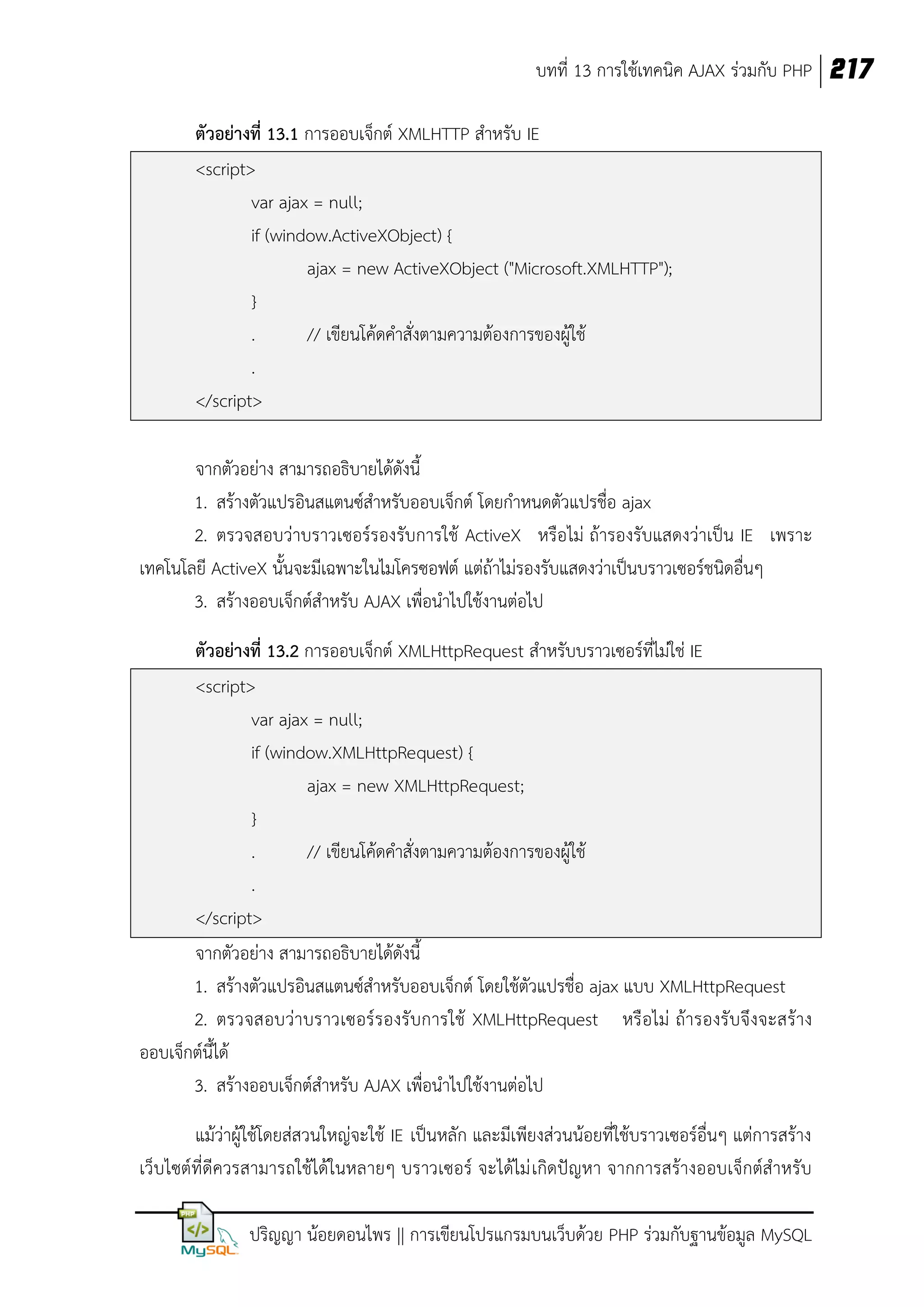 บทที่ 13 การใช้เทคนิค AJAX ร่วมกับ PHP 217
ตัวอย่างที่ 13.1 การออบเจ็กต์ XMLHTTP สาหรับ IE
<script>
var ajax = null;
if (window.ActiveXObject) {
ajax = new ActiveXObject ("Microsoft.XMLHTTP");
}
.
// เขียนโค้ดคาสั่งตามความต้องการของผู้ใช้
.
</script>
จากตัวอย่าง สามารถอธิบายได้ดังนี้
1. สร้างตัวแปรอินสแตนซ์สาหรับออบเจ็กต์ โดยกาหนดตัวแปรชื่อ ajax
2. ตรวจสอบว่าบราวเซอร์รองรับการใช้ ActiveX หรือไม่ ถ้ารองรับแสดงว่าเป็น IE เพราะ
เทคโนโลยี ActiveX นั้นจะมีเฉพาะในไมโครซอฟต์ แต่ถ้าไม่รองรับแสดงว่าเป็นบราวเซอร์ชนิดอื่นๆ
3. สร้างออบเจ็กต์สาหรับ AJAX เพื่อนาไปใช้งานต่อไป
ตัวอย่างที่ 13.2 การออบเจ็กต์ XMLHttpRequest สาหรับบราวเซอร์ที่ไม่ใช่ IE
<script>
var ajax = null;
if (window.XMLHttpRequest) {
ajax = new XMLHttpRequest;
}
.
// เขียนโค้ดคาสั่งตามความต้องการของผู้ใช้
.
</script>
จากตัวอย่าง สามารถอธิบายได้ดังนี้
1. สร้างตัวแปรอินสแตนซ์สาหรับออบเจ็กต์ โดยใช้ตัวแปรชื่อ ajax แบบ XMLHttpRequest
2. ตรวจสอบว่าบราวเซอร์ รองรับการใช้ XMLHttpRequest หรือไม่ ถ้ารองรับจึงจะสร้าง
ออบเจ็กต์นี้ได้
3. สร้างออบเจ็กต์สาหรับ AJAX เพื่อนาไปใช้งานต่อไป
แม้ว่าผู้ใช้โดยส่สวนใหญ่จะใช้ IE เป็นหลัก และมีเพียงส่วนน้อยที่ใช้บราวเซอร์อื่นๆ แต่การสร้าง
เว็บไซต์ที่ดีควรสามารถใช้ได้ในหลายๆ บราวเซอร์ จะได้ไม่ เกิดปัญหา จากการสร้างออบเจ็กต์สาหรับ
ปริญญา น้อยดอนไพร || การเขียนโปรแกรมบนเว็บด้วย PHP ร่วมกับฐานข้อมูล MySQL

 
