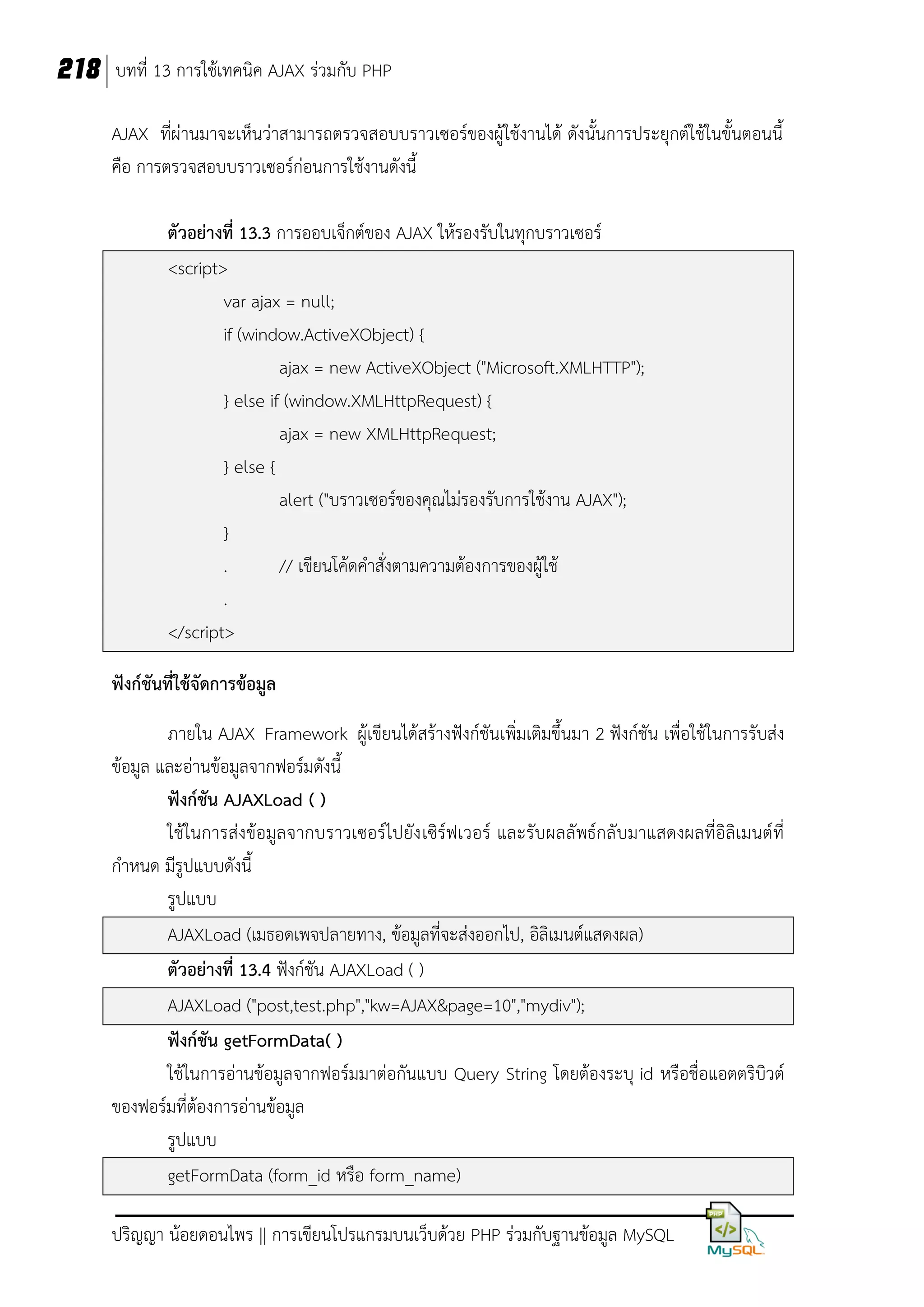 218 บทที่ 13 การใช้เทคนิค AJAX ร่วมกับ PHP
AJAX ที่ผ่านมาจะเห็นว่าสามารถตรวจสอบบราวเซอร์ของผู้ใช้งานได้ ดังนั้นการประยุกต์ใช้ในขั้นตอนนี้
คือ การตรวจสอบบราวเซอร์ก่อนการใช้งานดังนี้
ตัวอย่างที่ 13.3 การออบเจ็กต์ของ AJAX ให้รองรับในทุกบราวเซอร์
<script>
var ajax = null;
if (window.ActiveXObject) {
ajax = new ActiveXObject ("Microsoft.XMLHTTP");
} else if (window.XMLHttpRequest) {
ajax = new XMLHttpRequest;
} else {
alert ("บราวเซอร์ของคุณไม่รองรับการใช้งาน AJAX");
}
.
// เขียนโค้ดคาสั่งตามความต้องการของผู้ใช้
.
</script>
ฟังก์ชันที่ใช้จัดการข้อมูล
ภายใน AJAX Framework ผู้เขียนได้สร้างฟังก์ชันเพิ่มเติมขึ้นมา 2 ฟังก์ชัน เพื่อใช้ในการรับส่ง
ข้อมูล และอ่านข้อมูลจากฟอร์มดังนี้
ฟังก์ชัน AJAXLoad ( )
ใช้ในการส่งข้อมูลจากบราวเซอร์ไปยัง เซิร์ฟเวอร์ และรับผลลัพธ์กลั บมาแสดงผลที่อิลิเมนต์ที่
กาหนด มีรูปแบบดังนี้
รูปแบบ
AJAXLoad (เมธอดเพจปลายทาง, ข้อมูลที่จะส่งออกไป, อิลิเมนต์แสดงผล)
ตัวอย่างที่ 13.4 ฟังก์ชัน AJAXLoad ( )
AJAXLoad ("post,test.php","kw=AJAX&page=10","mydiv");
ฟังก์ชัน getFormData( )
ใช้ในการอ่านข้อมูลจากฟอร์มมาต่อกันแบบ Query String โดยต้องระบุ id หรือชื่อแอตตริบิวต์
ของฟอร์มที่ต้องการอ่านข้อมูล
รูปแบบ
getFormData (form_id หรือ form_name)
ปริญญา น้อยดอนไพร || การเขียนโปรแกรมบนเว็บด้วย PHP ร่วมกับฐานข้อมูล MySQL

 