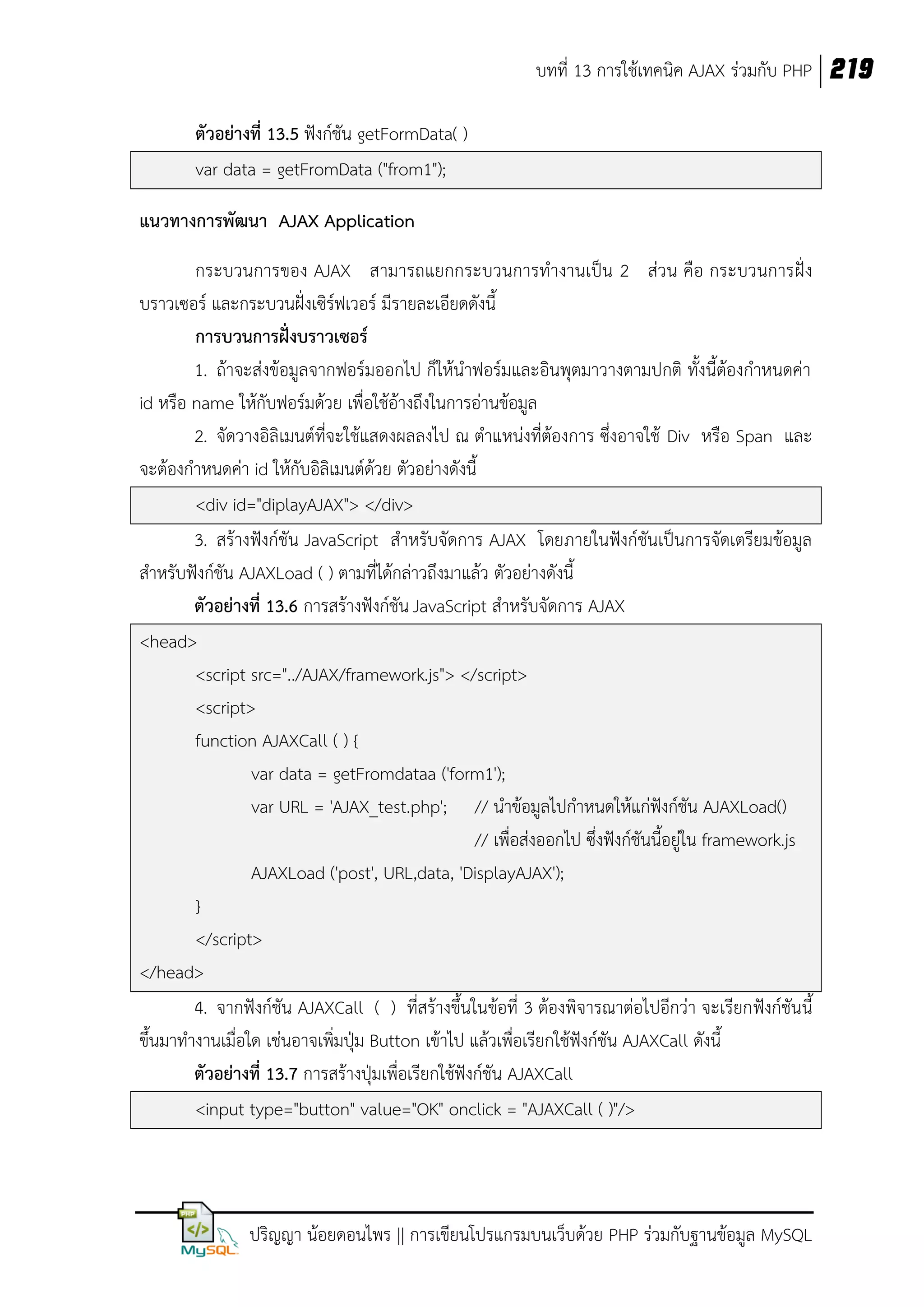 บทที่ 13 การใช้เทคนิค AJAX ร่วมกับ PHP 219
ตัวอย่างที่ 13.5 ฟังก์ชัน getFormData( )
var data = getFromData ("from1");
แนวทางการพัฒนา AJAX Application
กระบวนการของ AJAX สามารถแยกกระบวนการทางานเป็น 2 ส่วน คือ กระบวนการฝั่ง
บราวเซอร์ และกระบวนฝั่งเซิร์ฟเวอร์ มีรายละเอียดดังนี้
การบวนการฝังบราวเซอร์
่
1. ถ้าจะส่งข้อมูลจากฟอร์มออกไป ก็ให้นาฟอร์มและอินพุตมาวางตามปกติ ทั้งนี้ต้องกาหนดค่า
id หรือ name ให้กับฟอร์มด้วย เพื่อใช้อ้างถึงในการอ่านข้อมูล
2. จัดวางอิลิเมนต์ที่จะใช้แสดงผลลงไป ณ ตาแหน่งที่ต้องการ ซึ่งอาจใช้ Div หรือ Span และ
จะต้องกาหนดค่า id ให้กับอิลิเมนต์ด้วย ตัวอย่างดังนี้
<div id="diplayAJAX"> </div>
3. สร้างฟังก์ชัน JavaScript สาหรับจัดการ AJAX โดยภายในฟังก์ชันเป็นการจัดเตรียมข้อมูล
สาหรับฟังก์ชัน AJAXLoad ( ) ตามที่ได้กล่าวถึงมาแล้ว ตัวอย่างดังนี้
ตัวอย่างที่ 13.6 การสร้างฟังก์ชัน JavaScript สาหรับจัดการ AJAX
<head>
<script src="../AJAX/framework.js"> </script>
<script>
function AJAXCall ( ) {
var data = getFromdataa ('form1');
var URL = 'AJAX_test.php'; // นาข้อมูลไปกาหนดให้แก่ฟังก์ชัน AJAXLoad()
// เพื่อส่งออกไป ซึ่งฟังก์ชันนี้อยู่ใน framework.js
AJAXLoad ('post', URL,data, 'DisplayAJAX');
}
</script>
</head>
4. จากฟังก์ชัน AJAXCall ( ) ที่สร้างขึ้นในข้อที่ 3 ต้องพิจารณาต่อไปอีกว่า จะเรียกฟังก์ชันนี้
ขึ้นมาทางานเมื่อใด เช่นอาจเพิ่มปุ่ม Button เข้าไป แล้วเพื่อเรียกใช้ฟังก์ชัน AJAXCall ดังนี้
ตัวอย่างที่ 13.7 การสร้างปุ่มเพื่อเรียกใช้ฟังก์ชัน AJAXCall
<input type="button" value="OK" onclick = "AJAXCall ( )"/>

ปริญญา น้อยดอนไพร || การเขียนโปรแกรมบนเว็บด้วย PHP ร่วมกับฐานข้อมูล MySQL

 