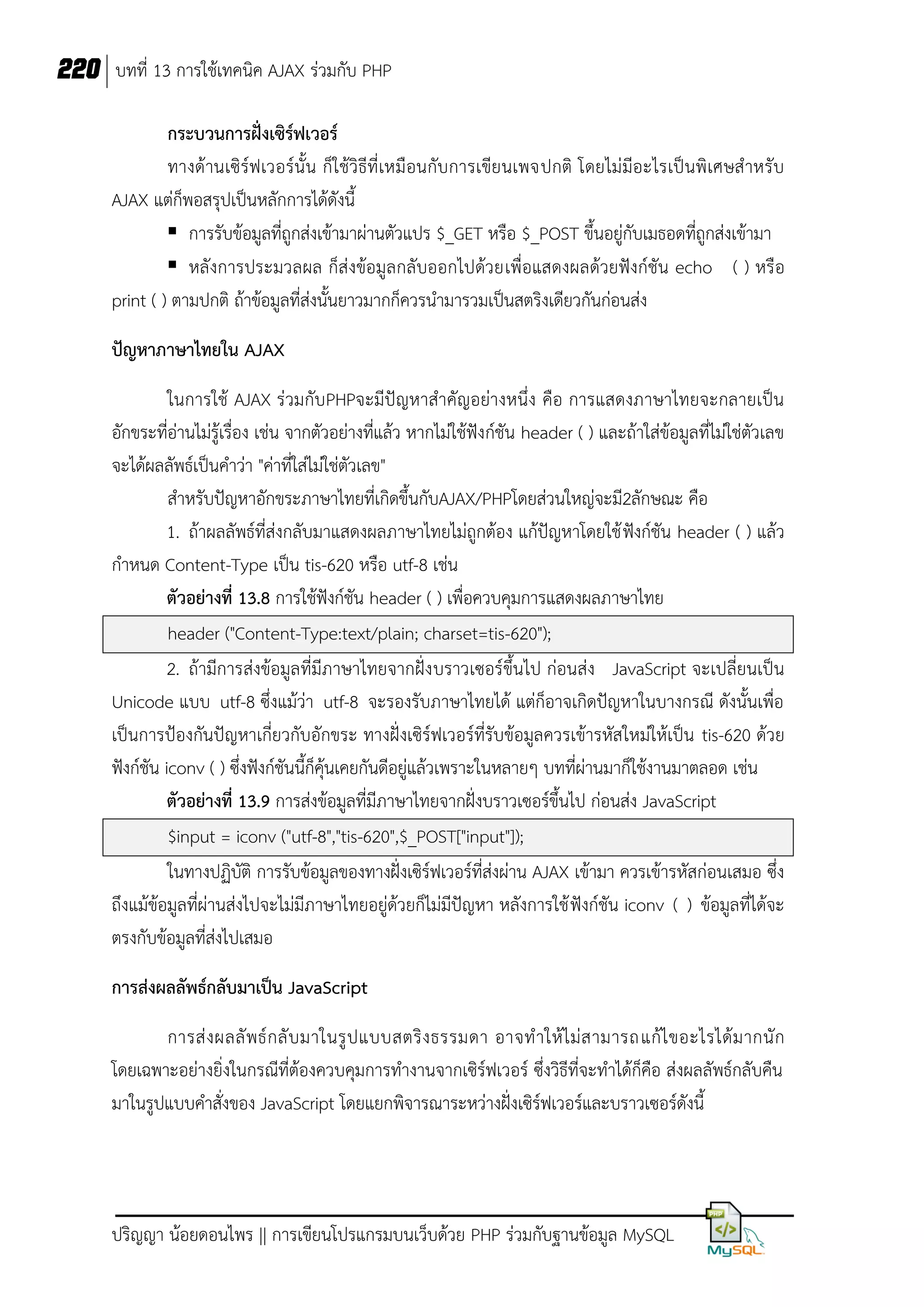 220 บทที่ 13 การใช้เทคนิค AJAX ร่วมกับ PHP
กระบวนการฝั่งเซิร์ฟเวอร์
ทางด้านเซิร์ฟเวอร์นั้ น ก็ใช้วิธีที่เหมือนกับการเขียนเพจปกติ โดยไม่มีอะไรเป็นพิเศษส าหรับ
AJAX แต่ก็พอสรุปเป็นหลักการได้ดังนี้
 การรับข้อมูลที่ถูกส่งเข้ามาผ่านตัวแปร $_GET หรือ $_POST ขึ้นอยู่กับเมธอดที่ถูกส่งเข้ามา
 หลังการประมวลผล ก็ส่งข้อมูลกลับออกไปด้วยเพื่อแสดงผลด้วยฟังก์ชัน echo ( ) หรือ
print ( ) ตามปกติ ถ้าข้อมูลที่ส่งนั้นยาวมากก็ควรนามารวมเป็นสตริงเดียวกันก่อนส่ง
ปัญหาภาษาไทยใน AJAX
ในการใช้ AJAX ร่วมกับPHPจะมีปัญหาสาคัญอย่างหนึ่ง คือ การแสดงภาษาไทยจะกลายเป็น
อักขระที่อ่านไม่รู้เรื่อง เช่น จากตัวอย่างที่แล้ว หากไม่ใช้ฟังก์ชัน header ( ) และถ้าใส่ข้อมูลที่ไม่ใช่ตัวเลข
จะได้ผลลัพธ์เป็นคาว่า "ค่าที่ใส่ไม่ใช่ตัวเลข"
สาหรับปัญหาอักขระภาษาไทยที่เกิดขึ้นกับAJAX/PHPโดยส่วนใหญ่จะมี2ลักษณะ คือ
1. ถ้าผลลัพธ์ที่ส่งกลับมาแสดงผลภาษาไทยไม่ถูกต้อง แก้ปัญหาโดยใช้ ฟังก์ชัน header ( ) แล้ว
กาหนด Content-Type เป็น tis-620 หรือ utf-8 เช่น
ตัวอย่างที่ 13.8 การใช้ฟังก์ชัน header ( ) เพื่อควบคุมการแสดงผลภาษาไทย
header ("Content-Type:text/plain; charset=tis-620");
2. ถ้ามีการส่งข้อมูลที่มีภาษาไทยจากฝั่ง บราวเซอร์ขึ้นไป ก่อนส่ง JavaScript จะเปลี่ยนเป็น
Unicode แบบ utf-8 ซึ่งแม้ว่า utf-8 จะรองรับภาษาไทยได้ แต่ก็อาจเกิดปัญหาในบางกรณี ดังนั้นเพื่อ
เป็นการป้องกันปัญหาเกี่ยวกับอักขระ ทางฝั่งเซิร์ฟเวอร์ที่รับข้อมูลควรเข้ารหัสใหม่ให้เป็น tis-620 ด้วย
ฟังก์ชัน iconv ( ) ซึงฟังก์ชันนี้ก็คุ้นเคยกันดีอยู่แล้วเพราะในหลายๆ บทที่ผ่านมาก็ใช้งานมาตลอด เช่น
่
ตัวอย่างที่ 13.9 การส่งข้อมูลที่มีภาษาไทยจากฝั่งบราวเซอร์ขึ้นไป ก่อนส่ง JavaScript
$input = iconv ("utf-8","tis-620",$_POST["input"]);
ในทางปฏิบัติ การรับข้อมูลของทางฝั่งเซิร์ฟเวอร์ที่ส่งผ่าน AJAX เข้ามา ควรเข้ารหัสก่อนเสมอ ซึ่ง
ถึงแม้ข้อมูลที่ผ่านส่งไปจะไม่มีภาษาไทยอยู่ด้วยก็ไม่มีปัญหา หลังการใช้ ฟังก์ชัน iconv ( ) ข้อมูลที่ได้จะ
ตรงกับข้อมูลที่ส่งไปเสมอ
การส่งผลลัพธ์กลับมาเป็น JavaScript
การส่ ง ผลลั พ ธ์ ก ลั บ มาในรู ป แบบสตริ ง ธรรมดา อาจท าให้ ไ ม่ ส ามารถแก้ ไ ขอะไรได้ ม ากนั ก
โดยเฉพาะอย่างยิ่งในกรณีที่ต้องควบคุมการทางานจากเซิร์ฟเวอร์ ซึ่งวิธีที่จะทาได้ก็คือ ส่งผลลัพธ์กลับคืน
มาในรูปแบบคาสั่งของ JavaScript โดยแยกพิจารณาระหว่างฝั่งเซิร์ฟเวอร์และบราวเซอร์ดังนี้

ปริญญา น้อยดอนไพร || การเขียนโปรแกรมบนเว็บด้วย PHP ร่วมกับฐานข้อมูล MySQL

 