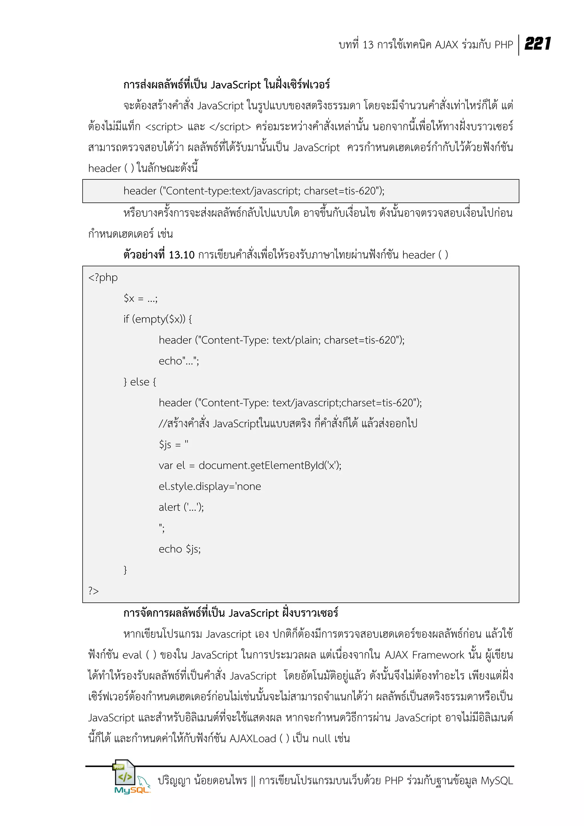 บทที่ 13 การใช้เทคนิค AJAX ร่วมกับ PHP 221
การส่งผลลัพธ์ที่เป็น JavaScript ในฝั่งเซิร์ฟเวอร์
จะต้องสร้างคาสั่ง JavaScript ในรูปแบบของสตริงธรรมดา โดยจะมีจานวนคาสั่งเท่าไหร่ก็ได้ แต่
ต้องไม่มีแท็ก <script> และ </script> คร่อมระหว่างคาสั่งเหล่านั้น นอกจากนี้เพื่อให้ทางฝั่งบราวเซอร์
สามารถตรวจสอบได้ว่า ผลลัพธ์ที่ได้รับมานั้นเป็น JavaScript ควรกาหนดเฮดเดอร์กากับไว้ด้วยฟังก์ชัน
header ( ) ในลักษณะดังนี้
header ("Content-type:text/javascript; charset=tis-620");
หรือบางครั้งการจะส่งผลลัพธ์กลับไปแบบใด อาจขึ้นกับเงื่อนไข ดังนั้นอาจตรวจสอบเงื่อนไปก่อน
กาหนดเฮดเดอร์ เช่น
ตัวอย่างที่ 13.10 การเขียนคาสั่งเพื่อให้รองรับภาษาไทยผ่านฟังก์ชัน header ( )
<?php
$x = ...;
if (empty($x)) {
header ("Content-Type: text/plain; charset=tis-620");
echo"...";
} else {
header ("Content-Type: text/javascript;charset=tis-620");
//สร้างคาสั่ง JavaScriptในแบบสตริง กี่คาสั่งก็ได้ แล้วส่งออกไป
$js = ''
var el = document.getElementById('x');
el.style.display='none
alert ('...');
";
echo $js;
}
?>
การจัดการผลลัพธ์ที่เป็น JavaScript ฝังบราวเซอร์
่
หากเขียนโปรแกรม Javascript เอง ปกติก็ต้องมีการตรวจสอบเฮดเดอร์ของผลลัพธ์ก่อน แล้วใช้
ฟังก์ชัน eval ( ) ของใน JavaScript ในการประมวลผล แต่เนื่องจากใน AJAX Framework นั้น ผู้เขียน
ได้ทาให้รองรับผลลัพธ์ที่เป็นคาสั่ง JavaScript โดยอัตโนมัติอยู่แล้ว ดังนั้นจึงไม่ต้องทาอะไร เพียงแต่ ฝั่ง
เซิร์ฟเวอร์ต้องกาหนดเฮดเดอร์ก่อนไม่เช่นนั้นจะไม่สามารถจาแนกได้ว่า ผลลัพธ์เป็นสตริงธรรมดาหรือเป็น
JavaScript และสาหรับอิลิเมนต์ที่จะใช้แสดงผล หากจะกาหนดวิธีการผ่าน JavaScript อาจไม่มีอิลิเมนต์
นี้กได้ และกาหนดค่าให้กับฟังก์ชัน AJAXLoad ( ) เป็น null เช่น
็
ปริญญา น้อยดอนไพร || การเขียนโปรแกรมบนเว็บด้วย PHP ร่วมกับฐานข้อมูล MySQL

 