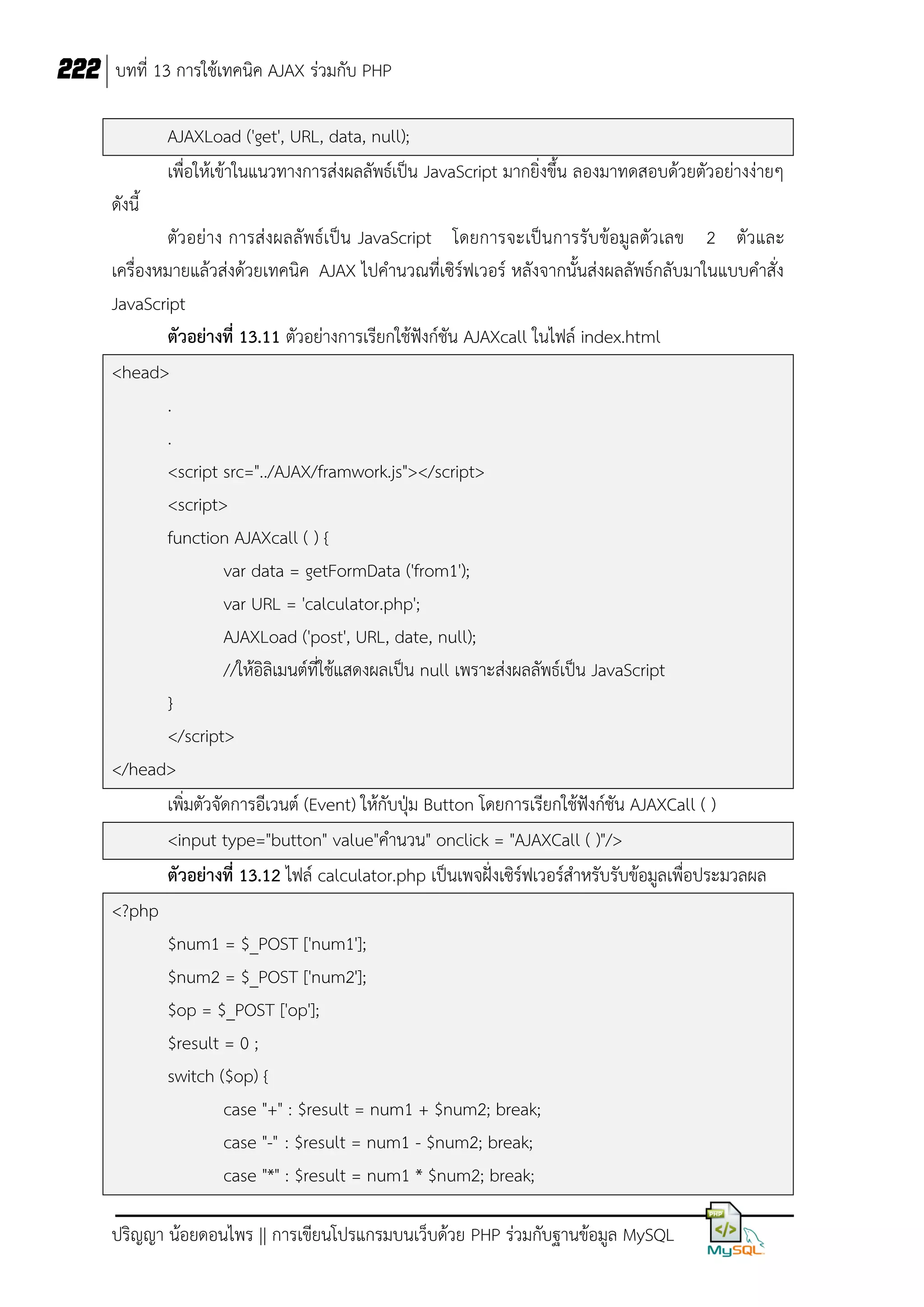 222 บทที่ 13 การใช้เทคนิค AJAX ร่วมกับ PHP
AJAXLoad ('get', URL, data, null);
เพื่อให้เข้าในแนวทางการส่งผลลัพธ์เป็น JavaScript มากยิ่งขึ้น ลองมาทดสอบด้วยตัวอย่างง่ายๆ
ดังนี้
ตัวอย่าง การส่งผลลัพธ์เป็น JavaScript โดยการจะเป็นการรับข้อมูลตัวเลข 2 ตัวและ
เครื่องหมายแล้วส่งด้วยเทคนิค AJAX ไปคานวณที่เซิร์ฟเวอร์ หลังจากนั้นส่งผลลัพธ์กลับมาในแบบคาสั่ง
JavaScript
ตัวอย่างที่ 13.11 ตัวอย่างการเรียกใช้ฟังก์ชัน AJAXcall ในไฟล์ index.html
<head>
.
.
<script src="../AJAX/framwork.js"></script>
<script>
function AJAXcall ( ) {
var data = getFormData ('from1');
var URL = 'calculator.php';
AJAXLoad ('post', URL, date, null);
//ให้อิลิเมนต์ที่ใช้แสดงผลเป็น null เพราะส่งผลลัพธ์เป็น JavaScript
}
</script>
</head>
เพิ่มตัวจัดการอีเวนต์ (Event) ให้กับปุ่ม Button โดยการเรียกใช้ฟงก์ชัน AJAXCall ( )
ั
<input type="button" value"คานวน" onclick = "AJAXCall ( )"/>
ตัวอย่างที่ 13.12 ไฟล์ calculator.php เป็นเพจฝั่งเซิร์ฟเวอร์สาหรับรับข้อมูลเพื่อประมวลผล
<?php
$num1 = $_POST ['num1'];
$num2 = $_POST ['num2'];
$op = $_POST ['op'];
$result = 0 ;
switch ($op) {
case "+" : $result = num1 + $num2; break;
case "-" : $result = num1 - $num2; break;
case "*" : $result = num1 * $num2; break;
ปริญญา น้อยดอนไพร || การเขียนโปรแกรมบนเว็บด้วย PHP ร่วมกับฐานข้อมูล MySQL

 