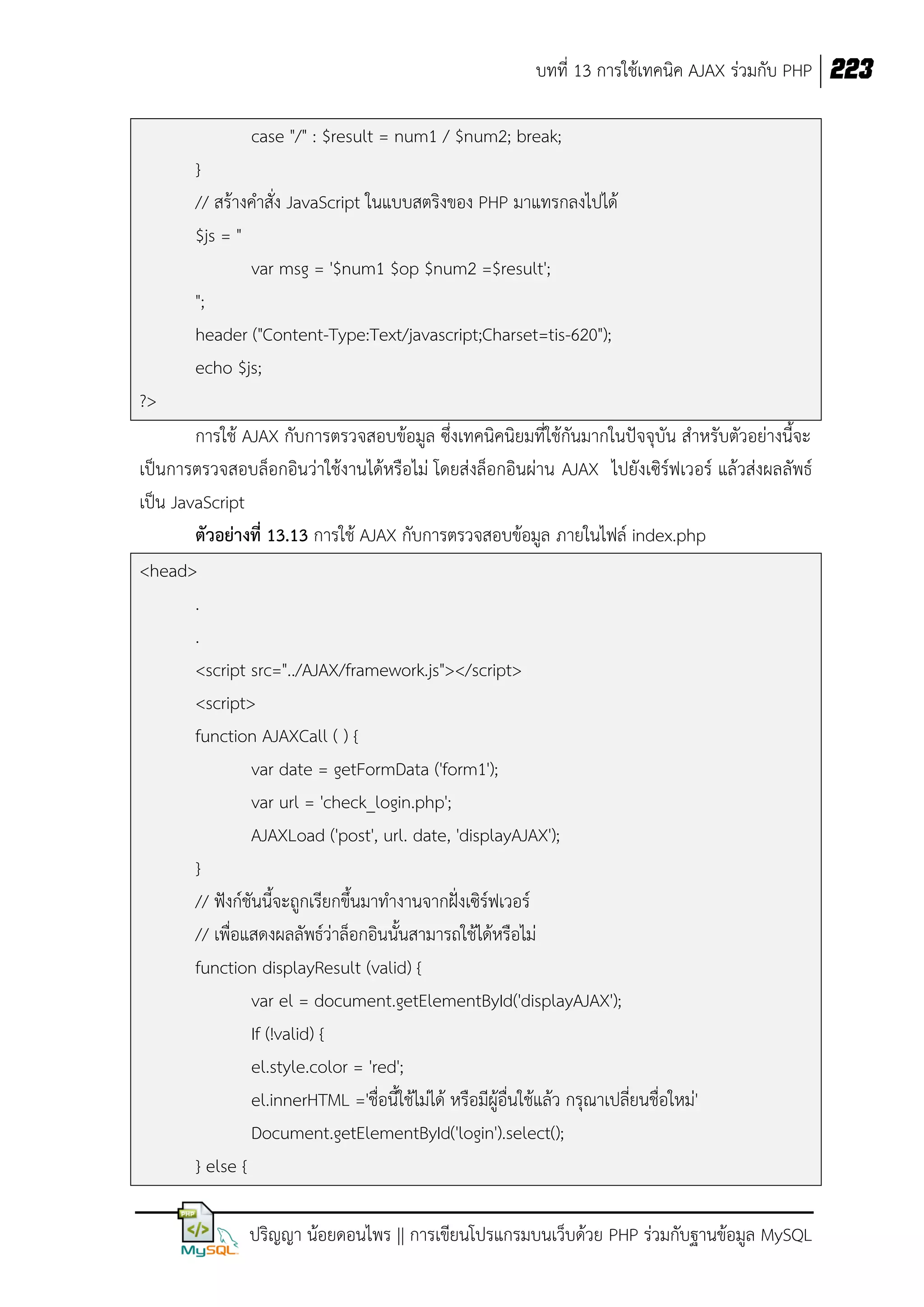 บทที่ 13 การใช้เทคนิค AJAX ร่วมกับ PHP 223
case "/" : $result = num1 / $num2; break;
}
// สร้างคาสั่ง JavaScript ในแบบสตริงของ PHP มาแทรกลงไปได้
$js = "
var msg = '$num1 $op $num2 =$result';
";
header ("Content-Type:Text/javascript;Charset=tis-620");
echo $js;
?>
การใช้ AJAX กับการตรวจสอบข้อมูล ซึ่งเทคนิคนิยมที่ใช้กันมากในปัจจุบัน สาหรับตัวอย่างนี้จะ
เป็นการตรวจสอบล็อกอินว่าใช้งานได้หรือไม่ โดยส่งล็อกอินผ่าน AJAX ไปยังเซิร์ฟเวอร์ แล้วส่งผลลัพธ์
เป็น JavaScript
ตัวอย่างที่ 13.13 การใช้ AJAX กับการตรวจสอบข้อมูล ภายในไฟล์ index.php
<head>
.
.
<script src="../AJAX/framework.js"></script>
<script>
function AJAXCall ( ) {
var date = getFormData ('form1');
var url = 'check_login.php';
AJAXLoad ('post', url. date, 'displayAJAX');
}
// ฟังก์ชันนี้จะถูกเรียกขึ้นมาทางานจากฝั่งเซิร์ฟเวอร์
// เพื่อแสดงผลลัพธ์ว่าล็อกอินนั้นสามารถใช้ได้หรือไม่
function displayResult (valid) {
var el = document.getElementById('displayAJAX');
If (!valid) {
el.style.color = 'red';
el.innerHTML ='ชื่อนี้ใช้ไม่ได้ หรือมีผู้อื่นใช้แล้ว กรุณาเปลี่ยนชื่อใหม่'
Document.getElementById('login').select();
} else {
ปริญญา น้อยดอนไพร || การเขียนโปรแกรมบนเว็บด้วย PHP ร่วมกับฐานข้อมูล MySQL

 