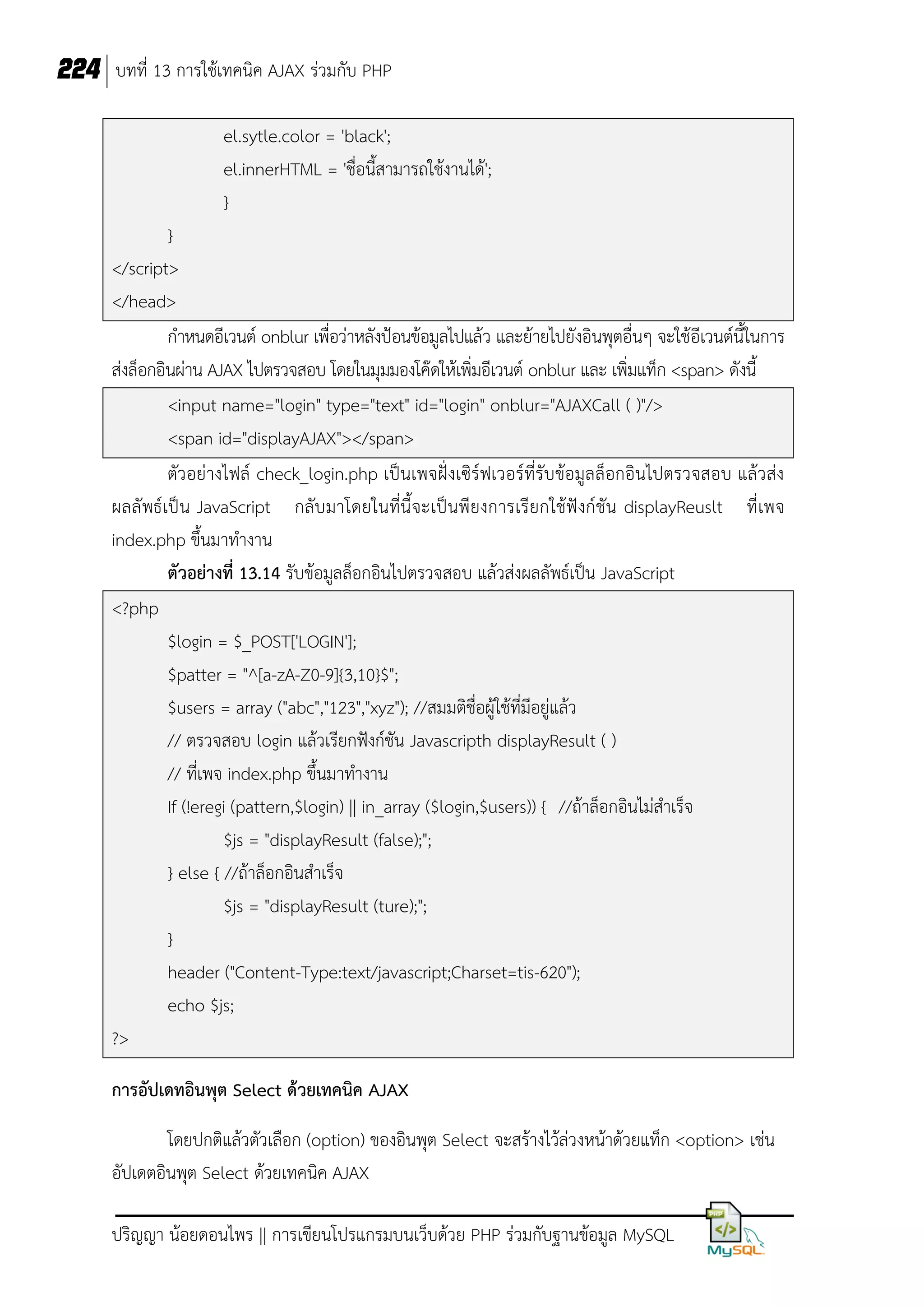 224 บทที่ 13 การใช้เทคนิค AJAX ร่วมกับ PHP
el.sytle.color = 'black';
el.innerHTML = 'ชื่อนี้สามารถใช้งานได้';
}
}
</script>
</head>
กาหนดอีเวนต์ onblur เพื่อว่าหลังป้อนข้อมูลไปแล้ว และย้ายไปยังอินพุตอื่นๆ จะใช้อีเวนต์นี้ในการ
ส่งล็อกอินผ่าน AJAX ไปตรวจสอบ โดยในมุมมองโค๊ดให้เพิ่มอีเวนต์ onblur และ เพิ่มแท็ก <span> ดังนี้
<input name="login" type="text" id="login" onblur="AJAXCall ( )"/>
<span id="displayAJAX"></span>
ตัวอย่างไฟล์ check_login.php เป็นเพจฝั่งเซิร์ฟเวอร์ที่รับข้อมูลล็อกอินไปตรวจสอบ แล้วส่ง
ผลลั พธ์เป็ น JavaScript กลับ มาโดยในที่นี้จะเป็นพียงการเรียกใช้ฟังก์ชัน displayReuslt ที่เพจ
index.php ขึ้นมาทางาน
ตัวอย่างที่ 13.14 รับข้อมูลล็อกอินไปตรวจสอบ แล้วส่งผลลัพธ์เป็น JavaScript
<?php
$login = $_POST['LOGIN'];
$patter = "^[a-zA-Z0-9]{3,10}$";
$users = array ("abc","123","xyz"); //สมมติชื่อผู้ใช้ที่มีอยู่แล้ว
// ตรวจสอบ login แล้วเรียกฟังก์ชัน Javascripth displayResult ( )
// ที่เพจ index.php ขึ้นมาทางาน
If (!eregi (pattern,$login) || in_array ($login,$users)) { //ถ้าล็อกอินไม่สาเร็จ
$js = "displayResult (false);";
} else { //ถ้าล็อกอินสาเร็จ
$js = "displayResult (ture);";
}
header ("Content-Type:text/javascript;Charset=tis-620");
echo $js;
?>
การอัปเดทอินพุต Select ด้วยเทคนิค AJAX
โดยปกติแล้วตัวเลือก (option) ของอินพุต Select จะสร้างไว้ล่วงหน้าด้วยแท็ก <option> เช่น
อัปเดตอินพุต Select ด้วยเทคนิค AJAX
ปริญญา น้อยดอนไพร || การเขียนโปรแกรมบนเว็บด้วย PHP ร่วมกับฐานข้อมูล MySQL

 