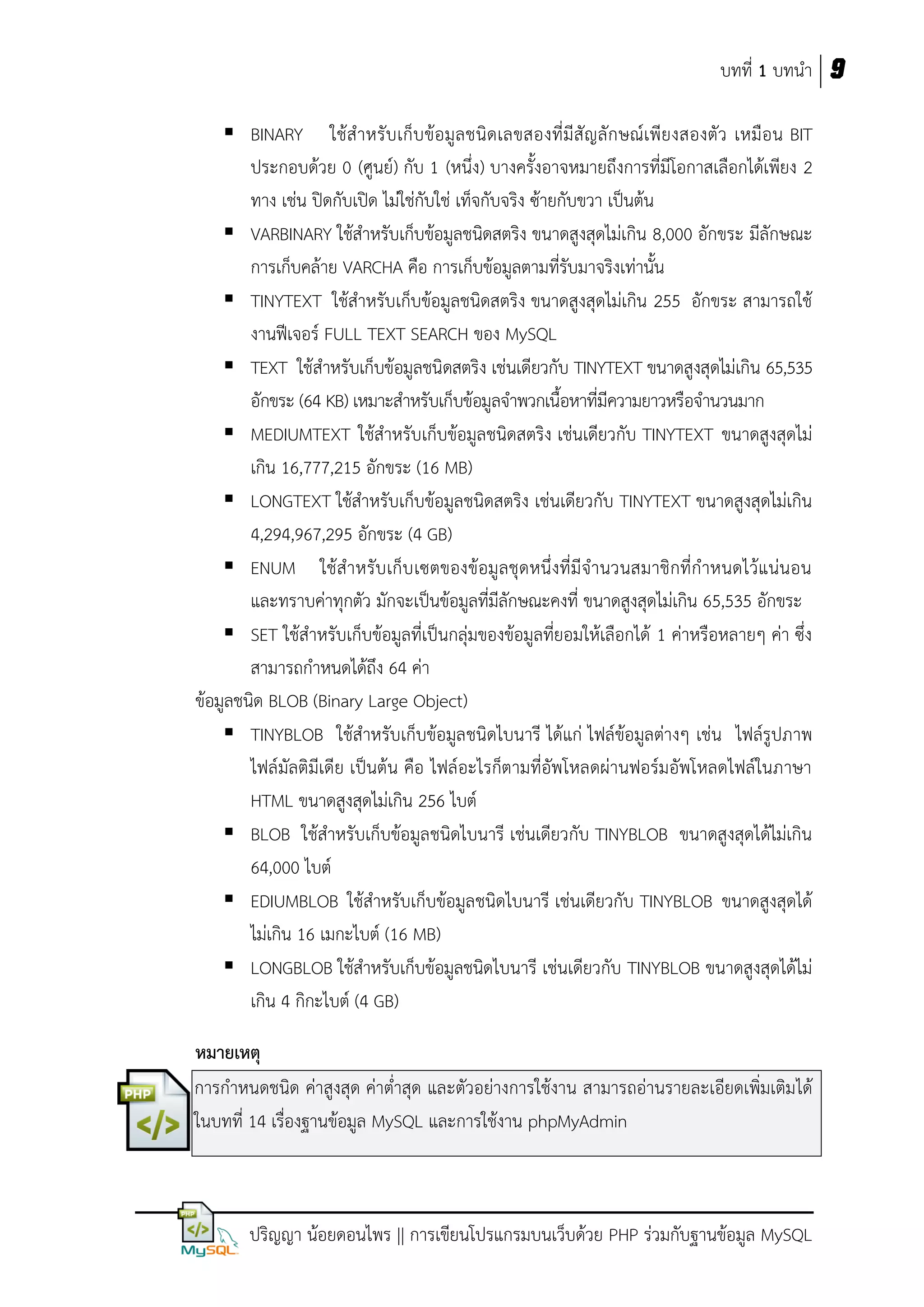 บทที่ 1 บทนา 9
 BINARY ใช้ส าหรั บ เก็บข้อมูล ชนิดเลขสองที่มีสั ญลั กษณ์เพียงสองตัว เหมือน BIT
ประกอบด้วย 0 (ศูนย์) กับ 1 (หนึ่ง) บางครั้งอาจหมายถึงการที่มีโอกาสเลือกได้เพียง 2
ทาง เช่น ปิดกับเปิด ไม่ใช่กับใช่ เท็จกับจริง ซ้ายกับขวา เป็นต้น
 VARBINARY ใช้สาหรับเก็บข้อมูลชนิดสตริง ขนาดสูงสุดไม่เกิน 8,000 อักขระ มีลักษณะ
การเก็บคล้าย VARCHA คือ การเก็บข้อมูลตามที่รับมาจริงเท่านั้น
 TINYTEXT ใช้สาหรับเก็บข้อมูลชนิดสตริง ขนาดสูงสุดไม่เกิน 255 อักขระ สามารถใช้
งานฟีเจอร์ FULL TEXT SEARCH ของ MySQL
 TEXT ใช้สาหรับเก็บข้อมูลชนิดสตริง เช่นเดียวกับ TINYTEXT ขนาดสูงสุดไม่เกิน 65,535
อักขระ (64 KB) เหมาะสาหรับเก็บข้อมูลจาพวกเนื้อหาทีมีความยาวหรือจานวนมาก
่
 MEDIUMTEXT ใช้สาหรับเก็บข้อมูลชนิดสตริง เช่นเดียวกับ TINYTEXT ขนาดสูงสุดไม่
เกิน 16,777,215 อักขระ (16 MB)
 LONGTEXT ใช้สาหรับเก็บข้อมูลชนิดสตริง เช่นเดียวกับ TINYTEXT ขนาดสูงสุดไม่เกิน
4,294,967,295 อักขระ (4 GB)
 ENUM ใช้สาหรับ เก็บ เซตของข้อมูลชุดหนึ่งที่มีจานวนสมาชิกที่กาหนดไว้แน่นอน
และทราบค่าทุกตัว มักจะเป็นข้อมูลที่มีลักษณะคงที่ ขนาดสูงสุดไม่เกิน 65,535 อักขระ
 SET ใช้สาหรับเก็บข้อมูลที่เป็นกลุ่มของข้อมูลที่ยอมให้เลือกได้ 1 ค่าหรือหลายๆ ค่า ซึ่ง
สามารถกาหนดได้ถึง 64 ค่า
ข้อมูลชนิด BLOB (Binary Large Object)
 TINYBLOB ใช้สาหรับเก็บข้อมูลชนิดไบนารี ได้แก่ ไฟล์ข้อมูลต่างๆ เช่น ไฟล์รูปภาพ
ไฟล์มัลติมีเดีย เป็นต้น คือ ไฟล์อะไรก็ตามที่อัพโหลดผ่านฟอร์มอัพโหลดไฟล์ในภาษา
HTML ขนาดสูงสุดไม่เกิน 256 ไบต์
 BLOB ใช้สาหรับเก็บข้อมูลชนิดไบนารี เช่นเดียวกับ TINYBLOB ขนาดสูงสุดได้ไม่เกิน
64,000 ไบต์
 EDIUMBLOB ใช้สาหรับเก็บข้อมูลชนิดไบนารี เช่นเดียวกับ TINYBLOB ขนาดสูงสุดได้
ไม่เกิน 16 เมกะไบต์ (16 MB)
 LONGBLOB ใช้สาหรับเก็บข้อมูลชนิดไบนารี เช่นเดียวกับ TINYBLOB ขนาดสูงสุดได้ไม่
เกิน 4 กิกะไบต์ (4 GB)
หมำยเหตุ
การกาหนดชนิด ค่าสูงสุด ค่าต่าสุด และตัวอย่างการใช้งาน สามารถอ่านรายละเอียดเพิ่มเติม ได้
ในบทที่ 14 เรื่องฐานข้อมูล MySQL และการใช้งาน phpMyAdmin

ปริญญา น้อยดอนไพร || การเขียนโปรแกรมบนเว็บด้วย PHP ร่วมกับฐานข้อมูล MySQL

 