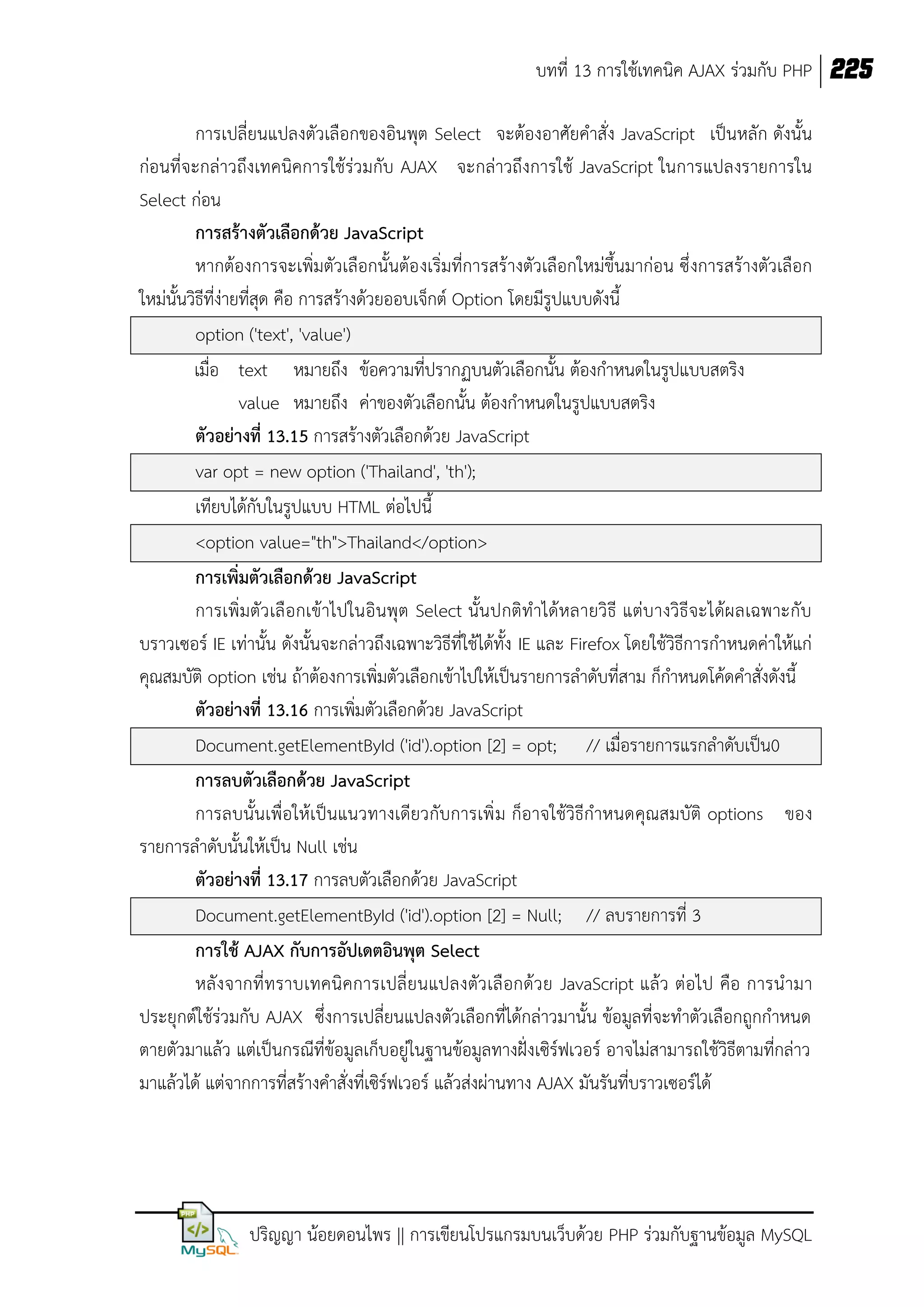 บทที่ 13 การใช้เทคนิค AJAX ร่วมกับ PHP 225
การเปลี่ยนแปลงตัวเลือกของอินพุต Select จะต้องอาศัยคาสั่ง JavaScript เป็นหลัก ดังนั้น
ก่อนที่จะกล่าวถึงเทคนิคการใช้ร่วมกับ AJAX จะกล่าวถึงการใช้ JavaScript ในการแปลงรายการใน
Select ก่อน
การสร้างตัวเลือกด้วย JavaScript
หากต้องการจะเพิ่มตัวเลือกนั้นต้อ งเริ่มที่การสร้างตัวเลือกใหม่ขึ้นมาก่อน ซึ่ งการสร้างตัวเลือก
ใหม่นั้นวิธีที่ง่ายที่สุด คือ การสร้างด้วยออบเจ็กต์ Option โดยมีรูปแบบดังนี้
option ('text', 'value')
เมื่อ text หมายถึง ข้อความที่ปรากฏบนตัวเลือกนั้น ต้องกาหนดในรูปแบบสตริง
value หมายถึง ค่าของตัวเลือกนั้น ต้องกาหนดในรูปแบบสตริง
ตัวอย่างที่ 13.15 การสร้างตัวเลือกด้วย JavaScript
var opt = new option ('Thailand', 'th');
เทียบได้กับในรูปแบบ HTML ต่อไปนี้
<option value="th">Thailand</option>
การเพิ่มตัวเลือกด้วย JavaScript
การเพิ่มตัว เลื อกเข้าไปในอินพุต Select นั้นปกติทาได้หลายวิธี แต่บางวิธีจะได้ผ ลเฉพาะกับ
บราวเซอร์ IE เท่านั้น ดังนั้นจะกล่าวถึงเฉพาะวิธีที่ใช้ได้ทั้ง IE และ Firefox โดยใช้วิธีการกาหนดค่าให้แก่
คุณสมบัติ option เช่น ถ้าต้องการเพิ่มตัวเลือกเข้าไปให้เป็นรายการลาดับที่สาม ก็กาหนดโค้ดคาสั่งดังนี้
ตัวอย่างที่ 13.16 การเพิ่มตัวเลือกด้วย JavaScript
Document.getElementById ('id').option [2] = opt; // เมื่อรายการแรกลาดับเป็น0
การลบตัวเลือกด้วย JavaScript
การลบนั้นเพื่อให้เป็นแนวทางเดียวกับการเพิ่ ม ก็อาจใช้วิธีกาหนดคุณสมบัติ options ของ
รายการลาดับนั้นให้เป็น Null เช่น
ตัวอย่างที่ 13.17 การลบตัวเลือกด้วย JavaScript
Document.getElementById ('id').option [2] = Null; // ลบรายการที่ 3
การใช้ AJAX กับการอัปเดตอินพุต Select
หลั งจากที่ทราบเทคนิ คการเปลี่ ยนแปลงตัว เลื อกด้ว ย JavaScript แล้ว ต่อไป คือ การนามา
ประยุกต์ใช้ร่วมกับ AJAX ซึ่งการเปลี่ยนแปลงตัวเลือกที่ได้กล่าวมานั้น ข้อมูลที่จะทาตัวเลือกถูกกาหนด
ตายตัวมาแล้ว แต่เป็นกรณีที่ข้อมูลเก็บอยู่ในฐานข้อมูลทางฝั่งเซิร์ฟเวอร์ อาจไม่สามารถใช้วิธีตามที่กล่าว
มาแล้วได้ แต่จากการที่สร้างคาสั่งที่เซิร์ฟเวอร์ แล้วส่งผ่านทาง AJAX มันรันที่บราวเซอร์ได้

ปริญญา น้อยดอนไพร || การเขียนโปรแกรมบนเว็บด้วย PHP ร่วมกับฐานข้อมูล MySQL

 