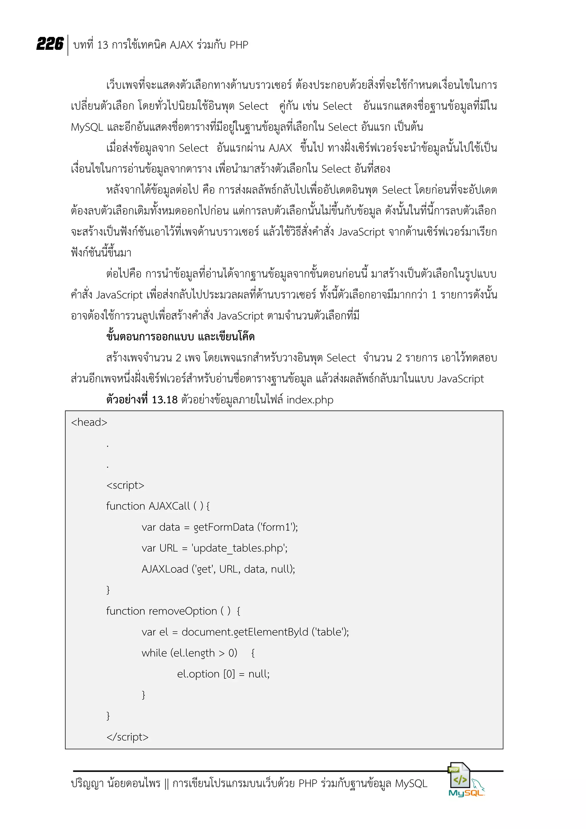 226 บทที่ 13 การใช้เทคนิค AJAX ร่วมกับ PHP
เว็บเพจที่จะแสดงตัวเลือกทางด้านบราวเซอร์ ต้องประกอบด้วยสิ่งที่จะใช้กาหนดเงื่อนไขในการ
เปลี่ยนตัวเลือก โดยทั่วไปนิยมใช้อินพุต Select คู่กัน เช่น Select อันแรกแสดงชื่อฐานข้อมูลที่มีใน
MySQL และอีกอันแสดงชื่อตารางที่มีอยู่ในฐานข้อมูลที่เลือกใน Select อันแรก เป็นต้น
เมื่อส่งข้อมูลจาก Select อันแรกผ่าน AJAX ขึ้นไป ทางฝั่งเซิร์ฟเวอร์จะนาข้อมูลนั้นไปใช้เป็น
เงื่อนไขในการอ่านข้อมูลจากตาราง เพื่อนามาสร้างตัวเลือกใน Select อันที่สอง
หลังจากได้ข้อมูลต่อไป คือ การส่งผลลัพธ์กลับไปเพื่ออัปเดตอินพุต Select โดยก่อนที่จะอัปเดต
ต้องลบตัวเลือกเดิมทั้งหมดออกไปก่อน แต่การลบตัวเลือกนั้นไม่ขึ้นกับข้อมูล ดังนั้นในที่นี้การลบตัวเลือก
จะสร้างเป็นฟังก์ชันเอาไว้ที่เพจด้านบราวเซอร์ แล้วใช้วิธีสั่งคาสั่ง JavaScript จากด้านเซิร์ฟเวอร์มาเรียก
ฟังก์ชันนี้ขึ้นมา
ต่อไปคือ การนาข้อมูลที่อ่านได้จากฐานข้อมูลจากขั้นตอนก่อนนี้ มาสร้างเป็นตัวเลือกในรูปแบบ
คาสั่ง JavaScript เพื่อส่งกลับไปประมวลผลที่ด้านบราวเซอร์ ทั้งนี้ตัวเลือกอาจมีมากกว่า 1 รายการดังนั้น
อาจต้องใช้การวนลูปเพื่อสร้างคาสั่ง JavaScript ตามจานวนตัวเลือกที่มี
ขั้นตอนการออกแบบ และเขียนโค๊ด
สร้างเพจจานวน 2 เพจ โดยเพจแรกสาหรับวางอินพุต Select จานวน 2 รายการ เอาไว้ทดสอบ
ส่วนอีกเพจหนึ่งฝั่งเซิร์ฟเวอร์สาหรับอ่านชื่อตารางฐานข้อมูล แล้วส่งผลลัพธ์กลับมาในแบบ JavaScript
ตัวอย่างที่ 13.18 ตัวอย่างข้อมูลภายในไฟล์ index.php
<head>
.
.
<script>
function AJAXCall ( ) {
var data = getFormData ('form1');
var URL = 'update_tables.php';
AJAXLoad ('get', URL, data, null);
}
function removeOption ( ) {
var el = document.getElementByld ('table');
while (el.length > 0) {
el.option [0] = null;
}
}
</script>
ปริญญา น้อยดอนไพร || การเขียนโปรแกรมบนเว็บด้วย PHP ร่วมกับฐานข้อมูล MySQL

 