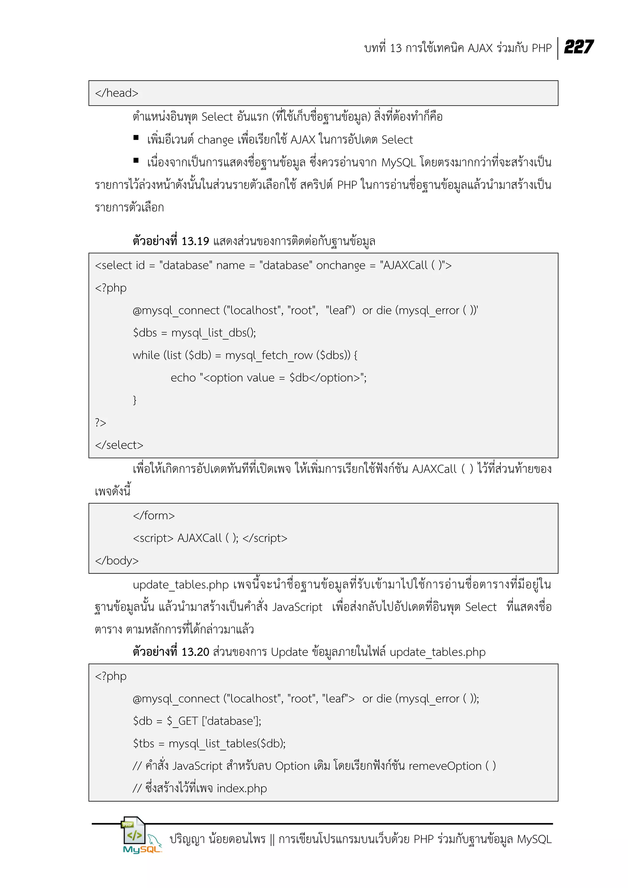 บทที่ 13 การใช้เทคนิค AJAX ร่วมกับ PHP 227
</head>
ตาแหน่งอินพุต Select อันแรก (ที่ใช้เก็บชื่อฐานข้อมูล) สิ่งที่ต้องทาก็คือ
 เพิ่มอีเวนต์ change เพื่อเรียกใช้ AJAX ในการอัปเดต Select
 เนื่องจากเป็นการแสดงชื่อฐานข้อมูล ซึ่งควรอ่านจาก MySQL โดยตรงมากกว่าที่จะสร้างเป็น
รายการไว้ล่วงหน้าดังนั้นในส่วนรายตัวเลือกใช้ สคริปต์ PHP ในการอ่านชื่อฐานข้อมูลแล้วนามาสร้างเป็น
รายการตัวเลือก
ตัวอย่างที่ 13.19 แสดงส่วนของการติดต่อกับฐานข้อมูล
<select id = "database" name = "database" onchange = "AJAXCall ( )">
<?php
@mysql_connect ("localhost", "root", "leaf") or die (mysql_error ( ))'
$dbs = mysql_list_dbs();
while (list ($db) = mysql_fetch_row ($dbs)) {
echo "<option value = $db</option>";
}
?>
</select>
เพื่อให้เกิดการอัปเดตทันทีที่เปิดเพจ ให้เพิ่มการเรียกใช้ฟังก์ชัน AJAXCall ( ) ไว้ที่ส่วนท้ายของ
เพจดังนี้
</form>
<script> AJAXCall ( ); </script>
</body>
update_tables.php เพจนี้ จ ะน าชื่ อ ฐานข้ อ มู ล ที่ รั บ เข้ า มาไปใช้ ก ารอ่ า นชื่ อ ตารางที่ มี อ ยู่ ใ น
ฐานข้อมูลนั้น แล้วนามาสร้างเป็นคาสั่ง JavaScript เพื่อส่งกลับไปอัปเดตที่อินพุต Select ที่แสดงชื่อ
ตาราง ตามหลักการที่ได้กล่าวมาแล้ว
ตัวอย่างที่ 13.20 ส่วนของการ Update ข้อมูลภายในไฟล์ update_tables.php
<?php
@mysql_connect ("localhost", "root", "leaf"> or die (mysql_error ( ));
$db = $_GET ['database'];
$tbs = mysql_list_tables($db);
// คาสั่ง JavaScript สาหรับลบ Option เดิม โดยเรียกฟังก์ชัน remeveOption ( )
// ซึ่งสร้างไว้ที่เพจ index.php
ปริญญา น้อยดอนไพร || การเขียนโปรแกรมบนเว็บด้วย PHP ร่วมกับฐานข้อมูล MySQL

 