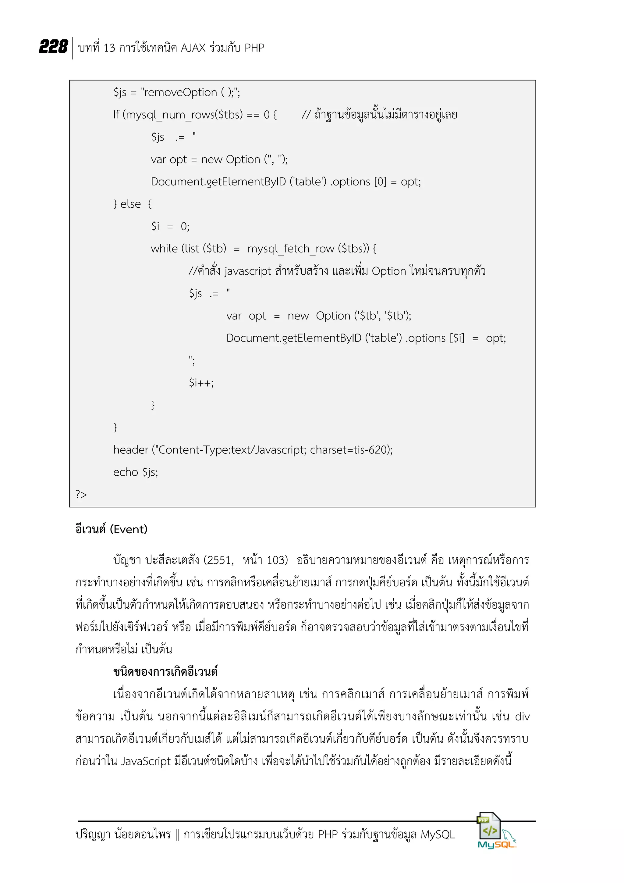 228 บทที่ 13 การใช้เทคนิค AJAX ร่วมกับ PHP
$js = "removeOption ( );";
If (mysql_num_rows($tbs) == 0 { // ถ้าฐานข้อมูลนั้นไม่มีตารางอยู่เลย
$js .= "
var opt = new Option ('', '');
Document.getElementByID ('table') .options [0] = opt;
} else {
$i = 0;
while (list ($tb) = mysql_fetch_row ($tbs)) {
//คาสั่ง javascript สาหรับสร้าง และเพิ่ม Option ใหม่จนครบทุกตัว
$js .= "
var opt = new Option ('$tb', '$tb');
Document.getElementByID ('table') .options [$i] = opt;
";
$i++;
}
}
header ("Content-Type:text/Javascript; charset=tis-620);
echo $js;
?>
อีเวนต์ (Event)
บัญชา ปะสีละเตสัง (2551, หน้า 103) อธิบายความหมายของอีเวนต์ คือ เหตุการณ์หรือการ
กระทาบางอย่างที่เกิดขึ้น เช่น การคลิกหรือเคลื่อนย้ายเมาส์ การกดปุ่มคีย์บอร์ด เป็นต้น ทั้งนี้มักใช้อีเวนต์
ที่เกิดขึ้นเป็นตัวกาหนดให้เกิดการตอบสนอง หรือกระทาบางอย่างต่อไป เช่น เมื่อคลิกปุ่มก็ให้ส่งข้อมูลจาก
ฟอร์มไปยังเซิร์ฟเวอร์ หรือ เมื่อมีการพิมพ์คีย์บอร์ด ก็อาจตรวจสอบว่าข้อมูลที่ใส่เข้ามาตรงตามเงื่อนไขที่
กาหนดหรือไม่ เป็นต้น
ชนิดของการเกิดอีเวนต์
เนื่ องจากอี เวนต์เกิด ได้จ ากหลายสาเหตุ เช่น การคลิ กเมาส์ การเคลื่ อ นย้ายเมาส์ การพิม พ์
ข้อความ เป็ น ต้ น นอกจากนี้ แต่ ล ะอิ ลิ เ มน์ ก็ส ามารถเกิ ดอี เวนต์ ได้เ พีย งบางลั ก ษณะเท่ านั้ น เช่ น div
สามารถเกิดอีเวนต์เกี่ยวกับเมส์ได้ แต่ไม่สามารถเกิดอีเวนต์เกี่ยวกับคีย์บอร์ด เป็นต้น ดังนั้นจึงควรทราบ
ก่อนว่าใน JavaScript มีอีเวนต์ชนิดใดบ้าง เพื่อจะได้นาไปใช้ร่วมกันได้อย่างถูกต้อง มีรายละเอียดดังนี้

ปริญญา น้อยดอนไพร || การเขียนโปรแกรมบนเว็บด้วย PHP ร่วมกับฐานข้อมูล MySQL

 
