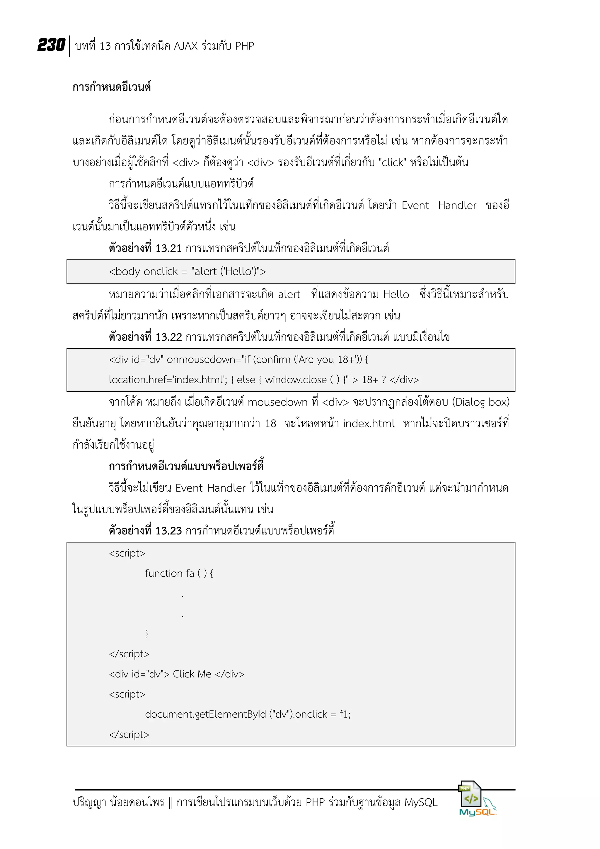 230 บทที่ 13 การใช้เทคนิค AJAX ร่วมกับ PHP
การกาหนดอีเวนต์
ก่อนการกาหนดอีเวนต์จะต้องตรวจสอบและพิจารณาก่อนว่าต้องการกระทาเมื่อเกิดอีเวนต์ใด
และเกิดกับอิลิเมนต์ใด โดยดูว่าอิลิเมนต์นั้นรองรับอีเวนต์ที่ต้องการหรือไม่ เช่น หากต้องการจะกระทา
บางอย่างเมื่อผู้ใช้คลิกที่ <div> ก็ต้องดูว่า <div> รองรับอีเวนต์ที่เกี่ยวกับ "click" หรือไม่เป็นต้น
การกาหนดอีเวนต์แบบแอททริบิวต์
วิธีนี้จะเขียนสคริปต์แทรกไว้ในแท็กของอิลิเมนต์ที่เกิดอีเวนต์ โดยนา Event Handler ของอี
เวนต์นั้นมาเป็นแอททริบิวต์ตัวหนึ่ง เช่น
ตัวอย่างที่ 13.21 การแทรกสคริปต์ในแท็กของอิลิเมนต์ที่เกิดอีเวนต์
<body onclick = "alert ('Hello')">
หมายความว่าเมื่อคลิกที่เอกสารจะเกิด alert ที่แสดงข้อความ Hello ซึ่งวิธีนี้เหมาะสาหรับ
สคริปต์ที่ไม่ยาวมากนัก เพราะหากเป็นสคริปต์ยาวๆ อาจจะเขียนไม่สะดวก เช่น
ตัวอย่างที่ 13.22 การแทรกสคริปต์ในแท็กของอิลิเมนต์ที่เกิดอีเวนต์ แบบมีเงื่อนไข
<div id="dv" onmousedown="if (confirm ('Are you 18+')) {
location.href='index.html'; } else { window.close ( ) }" > 18+ ? </div>

จากโค้ด หมายถึง เมื่อเกิดอีเวนต์ mousedown ที่ <div> จะปรากฏกล่องโต้ตอบ (Dialog box)
ยืนยันอายุ โดยหากยืนยันว่าคุณอายุมากกว่า 18 จะโหลดหน้า index.html หากไม่จะปิดบราวเซอร์ที่
กาลังเรียกใช้งานอยู่
การกาหนดอีเวนต์แบบพร็อปเพอร์ตี้
วิธีนี้จะไม่เขียน Event Handler ไว้ในแท็กของอิลิเมนต์ที่ต้องการดักอีเวนต์ แต่จะนามากาหนด
ในรูปแบบพร็อปเพอร์ตี้ของอิลิเมนต์นั้นแทน เช่น
ตัวอย่างที่ 13.23 การกาหนดอีเวนต์แบบพร็อปเพอร์ตี้
<script>
function fa ( ) {
.
.
}
</script>
<div id="dv"> Click Me </div>
<script>
document.getElementById ("dv").onclick = f1;
</script>

ปริญญา น้อยดอนไพร || การเขียนโปรแกรมบนเว็บด้วย PHP ร่วมกับฐานข้อมูล MySQL

 