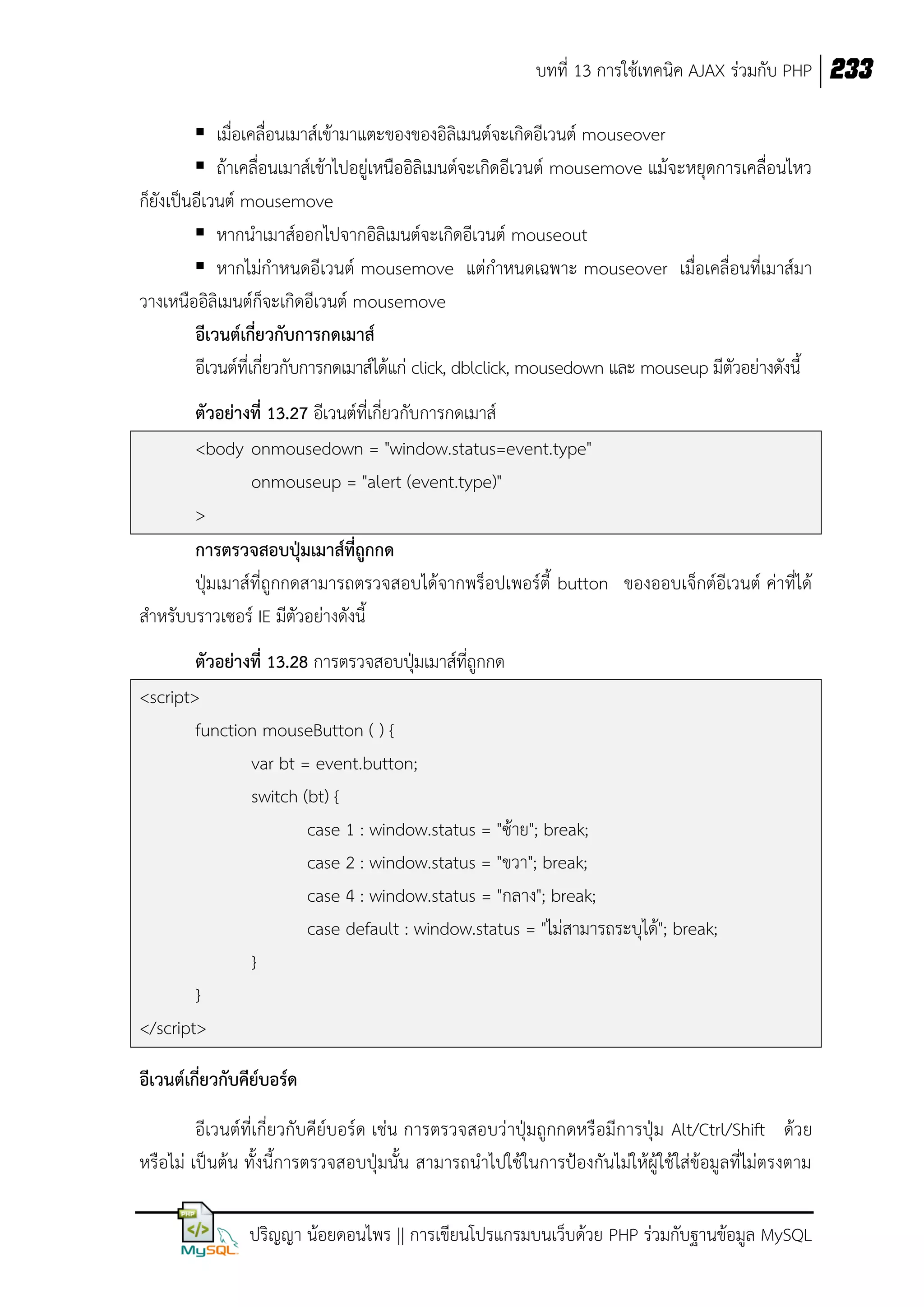 บทที่ 13 การใช้เทคนิค AJAX ร่วมกับ PHP 233
 เมื่อเคลื่อนเมาส์เข้ามาแตะของของอิลิเมนต์จะเกิดอีเวนต์ mouseover
 ถ้าเคลื่อนเมาส์เข้าไปอยู่เหนืออิลิเมนต์จะเกิดอีเวนต์ mousemove แม้จะหยุดการเคลื่อนไหว
ก็ยังเป็นอีเวนต์ mousemove
 หากนาเมาส์ออกไปจากอิลิเมนต์จะเกิดอีเวนต์ mouseout
 หากไม่กาหนดอีเวนต์ mousemove แต่กาหนดเฉพาะ mouseover เมื่อเคลื่อนที่เมาส์มา
วางเหนืออิลิเมนต์ก็จะเกิดอีเวนต์ mousemove
อีเวนต์เกี่ยวกับการกดเมาส์
อีเวนต์ที่เกี่ยวกับการกดเมาส์ได้แก่ click, dblclick, mousedown และ mouseup มีตัวอย่างดังนี้
ตัวอย่างที่ 13.27 อีเวนต์ที่เกี่ยวกับการกดเมาส์
<body onmousedown = "window.status=event.type"
onmouseup = "alert (event.type)"
>
การตรวจสอบปุ่มเมาส์ที่ถูกกด
ปุ่มเมาส์ที่ถูกกดสามารถตรวจสอบได้จากพร็อปเพอร์ตี้ button ของออบเจ็กต์อีเวนต์ ค่าที่ได้
สาหรับบราวเซอร์ IE มีตัวอย่างดังนี้
ตัวอย่างที่ 13.28 การตรวจสอบปุ่มเมาส์ที่ถูกกด
<script>
function mouseButton ( ) {
var bt = event.button;
switch (bt) {
case 1 : window.status = "ซ้าย"; break;
case 2 : window.status = "ขวา"; break;
case 4 : window.status = "กลาง"; break;
case default : window.status = "ไม่สามารถระบุได้"; break;
}
}
</script>
อีเวนต์เกี่ยวกับคีย์บอร์ด
อีเวนต์ที่เกี่ยวกับคีย์บอร์ด เช่น การตรวจสอบว่าปุ่มถูกกดหรือมีการปุ่ม Alt/Ctrl/Shift ด้วย
หรือไม่ เป็นต้น ทั้งนี้การตรวจสอบปุ่มนั้น สามารถนาไปใช้ในการป้องกันไม่ให้ผู้ใช้ใส่ข้อมูลที่ไม่ตรงตาม
ปริญญา น้อยดอนไพร || การเขียนโปรแกรมบนเว็บด้วย PHP ร่วมกับฐานข้อมูล MySQL

 