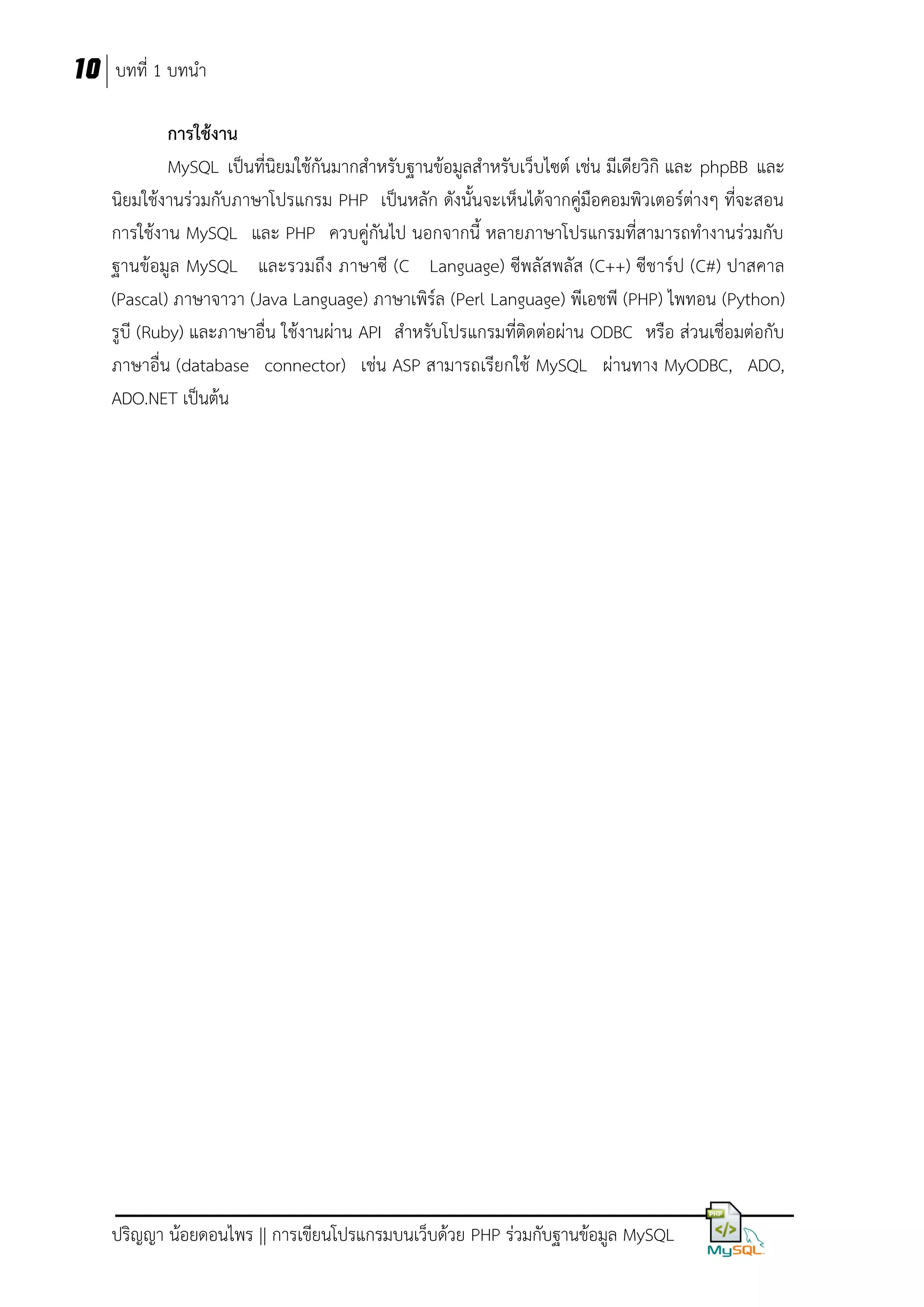 10 บทที่ 1 บทนา
กำรใช้งำน
MySQL เป็นที่นิยมใช้กันมากสาหรับฐานข้อมูลสาหรับเว็บไซต์ เช่น มีเดียวิกิ และ phpBB และ
นิยมใช้งานร่วมกับภาษาโปรแกรม PHP เป็นหลัก ดังนั้นจะเห็นได้จากคู่มือคอมพิวเตอร์ต่างๆ ที่จะสอน
การใช้งาน MySQL และ PHP ควบคู่กันไป นอกจากนี้ หลายภาษาโปรแกรมที่สามารถทางานร่วมกับ
ฐานข้อมูล MySQL และรวมถึง ภาษาซี (C Language) ซีพลัสพลัส (C++) ซีชาร์ป (C#) ปาสคาล
(Pascal) ภาษาจาวา (Java Language) ภาษาเพิร์ล (Perl Language) พีเอชพี (PHP) ไพทอน (Python)
รูบี (Ruby) และภาษาอื่น ใช้งานผ่าน API สาหรับโปรแกรมที่ติดต่อผ่าน ODBC หรือ ส่วนเชื่อมต่อกับ
ภาษาอื่น (database connector) เช่น ASP สามารถเรียกใช้ MySQL ผ่านทาง MyODBC, ADO,
ADO.NET เป็นต้น

ปริญญา น้อยดอนไพร || การเขียนโปรแกรมบนเว็บด้วย PHP ร่วมกับฐานข้อมูล MySQL

 