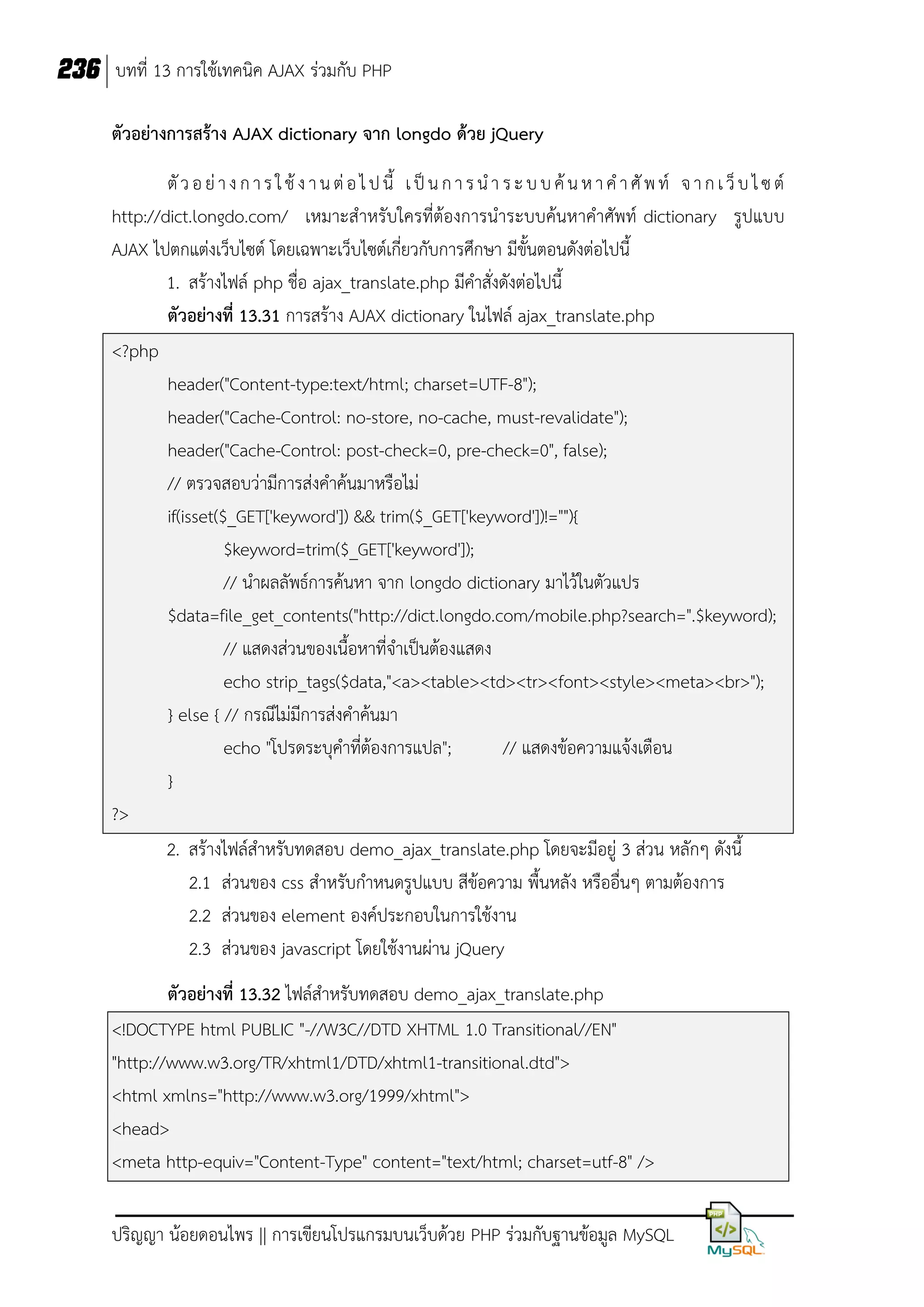 236 บทที่ 13 การใช้เทคนิค AJAX ร่วมกับ PHP
ตัวอย่างการสร้าง AJAX dictionary จาก longdo ด้วย jQuery
ตั ว อ ย่ า ง ก า ร ใ ช้ ง า น ต่ อ ไ ป นี้ เ ป็ น ก า ร น า ร ะ บ บ ค้ น ห า ค า ศั พ ท์ จ า ก เ ว็ บ ไ ซ ต์
http://dict.longdo.com/ เหมาะสาหรับใครที่ต้องการนาระบบค้นหาคาศัพท์ dictionary รูปแบบ
AJAX ไปตกแต่งเว็บไซต์ โดยเฉพาะเว็บไซต์เกี่ยวกับการศึกษา มีขั้นตอนดังต่อไปนี้
1. สร้างไฟล์ php ชื่อ ajax_translate.php มีคาสั่งดังต่อไปนี้
ตัวอย่างที่ 13.31 การสร้าง AJAX dictionary ในไฟล์ ajax_translate.php
<?php
header("Content-type:text/html; charset=UTF-8");
header("Cache-Control: no-store, no-cache, must-revalidate");
header("Cache-Control: post-check=0, pre-check=0", false);
// ตรวจสอบว่ามีการส่งคาค้นมาหรือไม่
if(isset($_GET['keyword']) && trim($_GET['keyword'])!=""){
$keyword=trim($_GET['keyword']);
// นาผลลัพธ์การค้นหา จาก longdo dictionary มาไว้ในตัวแปร
$data=file_get_contents("http://dict.longdo.com/mobile.php?search=".$keyword);
// แสดงส่วนของเนื้อหาที่จาเป็นต้องแสดง
echo strip_tags($data,"<a><table><td><tr><font><style><meta><br>");
} else { // กรณีไม่มีการส่งคาค้นมา
echo "โปรดระบุคาที่ต้องการแปล";
// แสดงข้อความแจ้งเตือน
}
?>
2. สร้างไฟล์สาหรับทดสอบ demo_ajax_translate.php โดยจะมีอยู่ 3 ส่วน หลักๆ ดังนี้
2.1 ส่วนของ css สาหรับกาหนดรูปแบบ สีข้อความ พื้นหลัง หรืออื่นๆ ตามต้องการ
2.2 ส่วนของ element องค์ประกอบในการใช้งาน
2.3 ส่วนของ javascript โดยใช้งานผ่าน jQuery
ตัวอย่างที่ 13.32 ไฟล์สาหรับทดสอบ demo_ajax_translate.php
<!DOCTYPE html PUBLIC "-//W3C//DTD XHTML 1.0 Transitional//EN"
"http://www.w3.org/TR/xhtml1/DTD/xhtml1-transitional.dtd">
<html xmlns="http://www.w3.org/1999/xhtml">
<head>
<meta http-equiv="Content-Type" content="text/html; charset=utf-8" />
ปริญญา น้อยดอนไพร || การเขียนโปรแกรมบนเว็บด้วย PHP ร่วมกับฐานข้อมูล MySQL

 