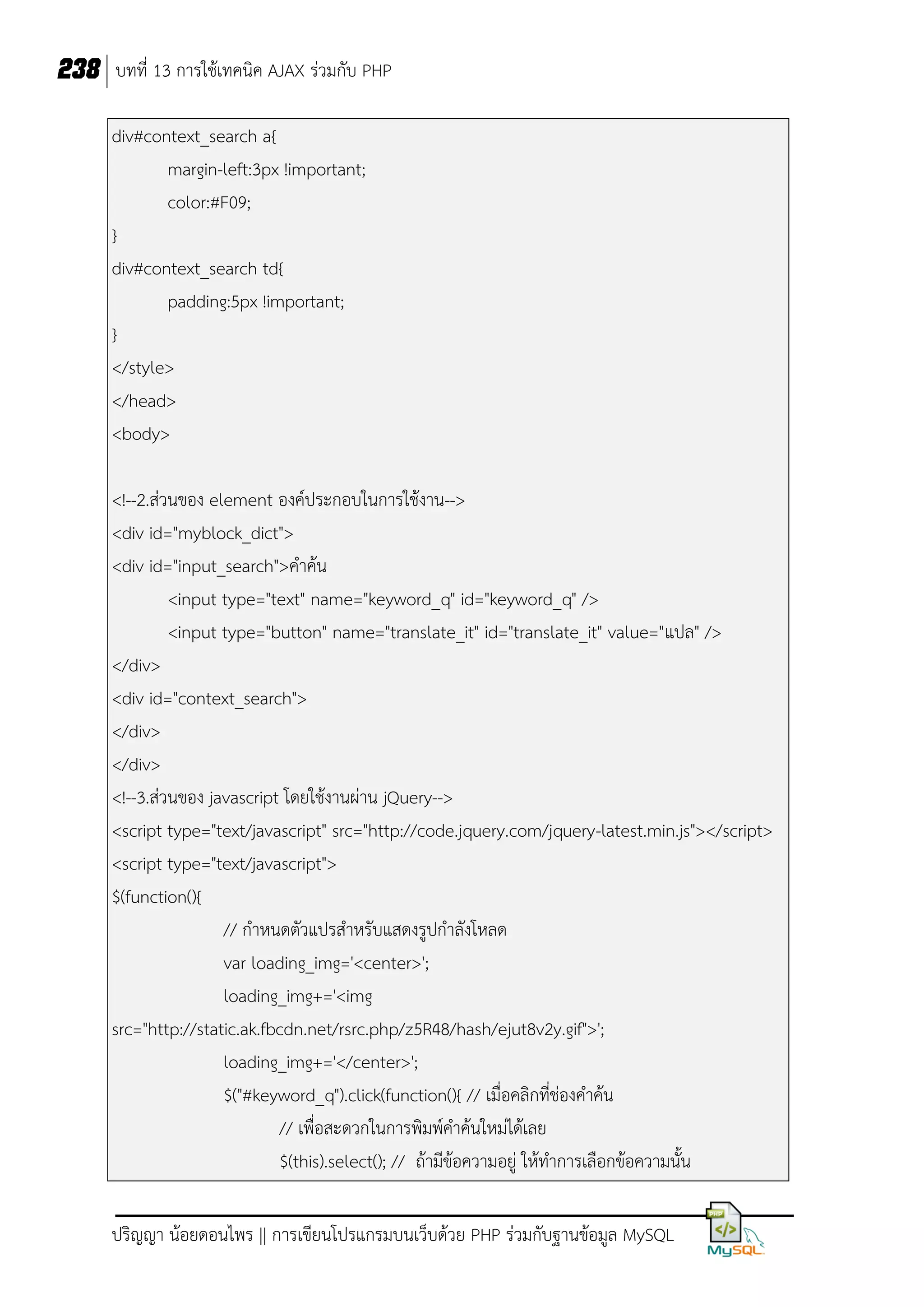238 บทที่ 13 การใช้เทคนิค AJAX ร่วมกับ PHP
div#context_search a{
margin-left:3px !important;
color:#F09;
}
div#context_search td{
padding:5px !important;
}
</style>
</head>
<body>
<!--2.ส่วนของ element องค์ประกอบในการใช้งาน-->
<div id="myblock_dict">
<div id="input_search">คาค้น
<input type="text" name="keyword_q" id="keyword_q" />
<input type="button" name="translate_it" id="translate_it" value="แปล" />
</div>
<div id="context_search">
</div>
</div>
<!--3.ส่วนของ javascript โดยใช้งานผ่าน jQuery-->
<script type="text/javascript" src="http://code.jquery.com/jquery-latest.min.js"></script>
<script type="text/javascript">
$(function(){
// กาหนดตัวแปรสาหรับแสดงรูปกาลังโหลด
var loading_img='<center>';
loading_img+='<img
src="http://static.ak.fbcdn.net/rsrc.php/z5R48/hash/ejut8v2y.gif">';
loading_img+='</center>';
$("#keyword_q").click(function(){ // เมื่อคลิกที่ช่องคาค้น
// เพื่อสะดวกในการพิมพ์คาค้นใหม่ได้เลย
$(this).select(); // ถ้ามีขอความอยู่ ให้ทาการเลือกข้อความนั้น
้
ปริญญา น้อยดอนไพร || การเขียนโปรแกรมบนเว็บด้วย PHP ร่วมกับฐานข้อมูล MySQL

 