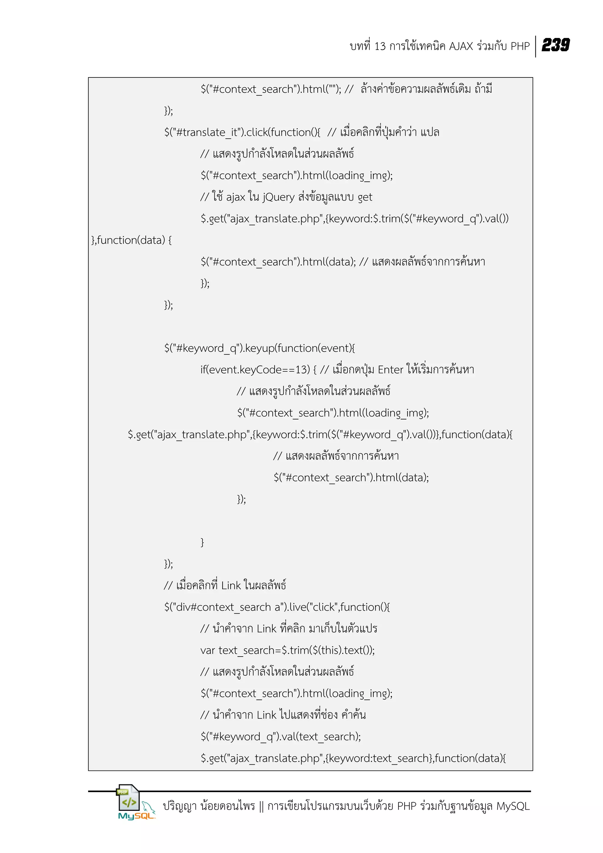 บทที่ 13 การใช้เทคนิค AJAX ร่วมกับ PHP 239
$("#context_search").html(""); // ล้างค่าข้อความผลลัพธ์เดิม ถ้ามี
});
$("#translate_it").click(function(){ // เมื่อคลิกที่ปุ่มคาว่า แปล
// แสดงรูปกาลังโหลดในส่วนผลลัพธ์
$("#context_search").html(loading_img);
// ใช้ ajax ใน jQuery ส่งข้อมูลแบบ get
$.get("ajax_translate.php",{keyword:$.trim($("#keyword_q").val())
},function(data) {
$("#context_search").html(data); // แสดงผลลัพธ์จากการค้นหา
});
});
$("#keyword_q").keyup(function(event){
if(event.keyCode==13) { // เมื่อกดปุ่ม Enter ให้เริ่มการค้นหา
// แสดงรูปกาลังโหลดในส่วนผลลัพธ์
$("#context_search").html(loading_img);
$.get("ajax_translate.php",{keyword:$.trim($("#keyword_q").val())},function(data){
// แสดงผลลัพธ์จากการค้นหา
$("#context_search").html(data);
});
}
});
// เมื่อคลิกที่ Link ในผลลัพธ์
$("div#context_search a").live("click",function(){
// นาคาจาก Link ที่คลิก มาเก็บในตัวแปร
var text_search=$.trim($(this).text());
// แสดงรูปกาลังโหลดในส่วนผลลัพธ์
$("#context_search").html(loading_img);
// นาคาจาก Link ไปแสดงที่ช่อง คาค้น
$("#keyword_q").val(text_search);
$.get("ajax_translate.php",{keyword:text_search},function(data){
ปริญญา น้อยดอนไพร || การเขียนโปรแกรมบนเว็บด้วย PHP ร่วมกับฐานข้อมูล MySQL

 