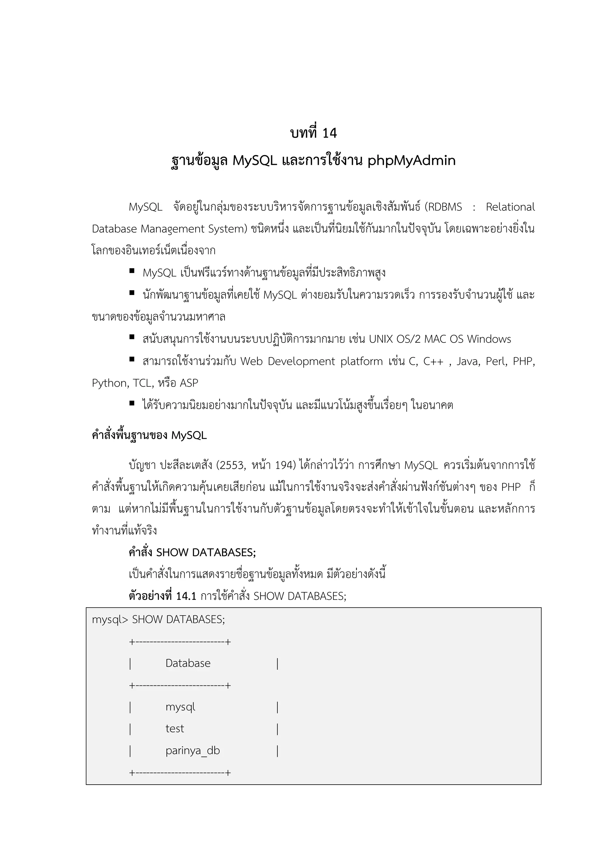 บทที่ 14
ฐานข้อมูล MySQL และการใช้งาน phpMyAdmin
MySQL จัดอยู่ในกลุ่มของระบบริหารจัดการฐานข้อมูลเชิงสัมพันธ์ (RDBMS : Relational
Database Management System) ชนิดหนึ่ง และเป็นที่นิยมใช้กันมากในปัจจุบัน โดยเฉพาะอย่างยิ่งใน
โลกของอินเทอร์เน็ตเนื่องจาก
 MySQL เป็นฟรีแวร์ทางด้านฐานข้อมูลที่มีประสิทธิภาพสูง
 นักพัฒนาฐานข้อมูลที่เคยใช้ MySQL ต่างยอมรับในความรวดเร็ว การรองรับจานวนผู้ใช้ และ
ขนาดของข้อมูลจานวนมหาศาล
 สนับสนุนการใช้งานบนระบบปฏิบัติการมากมาย เช่น UNIX OS/2 MAC OS Windows
 สามารถใช้งานร่วมกับ Web Development platform เช่น C, C++ , Java, Perl, PHP,
Python, TCL, หรือ ASP
 ได้รับความนิยมอย่างมากในปัจจุบัน และมีแนวโน้มสูงขึ้นเรื่อยๆ ในอนาคต
คาสั่งพื้นฐานของ MySQL
บัญชา ปะสีละเตสัง (2553, หน้า 194) ได้กล่าวไว้ว่า การศึกษา MySQL ควรเริ่มต้นจากการใช้
คาสั่งพื้นฐานให้เกิดความคุ้น เคยเสียก่อน แม้ในการใช้งานจริง จะส่งคาสั่งผ่านฟังก์ชันต่างๆ ของ PHP ก็
ตาม แต่หากไม่มีพื้นฐานในการใช้งานกับตัวฐานข้อมูลโดยตรงจะทาให้เข้าใจในขั้นตอน และหลักการ
ทางานที่แท้จริง
คาสั่ง SHOW DATABASES;
เป็นคาสั่งในการแสดงรายชื่อฐานข้อมูลทั้งหมด มีตัวอย่างดังนี้
ตัวอย่างที่ 14.1 การใช้คาสั่ง SHOW DATABASES;
mysql> SHOW DATABASES;
+-------------------------+
|
Database
|
+-------------------------+
|
mysql
|
|
test
|
|
parinya_db
|
+-------------------------+

 