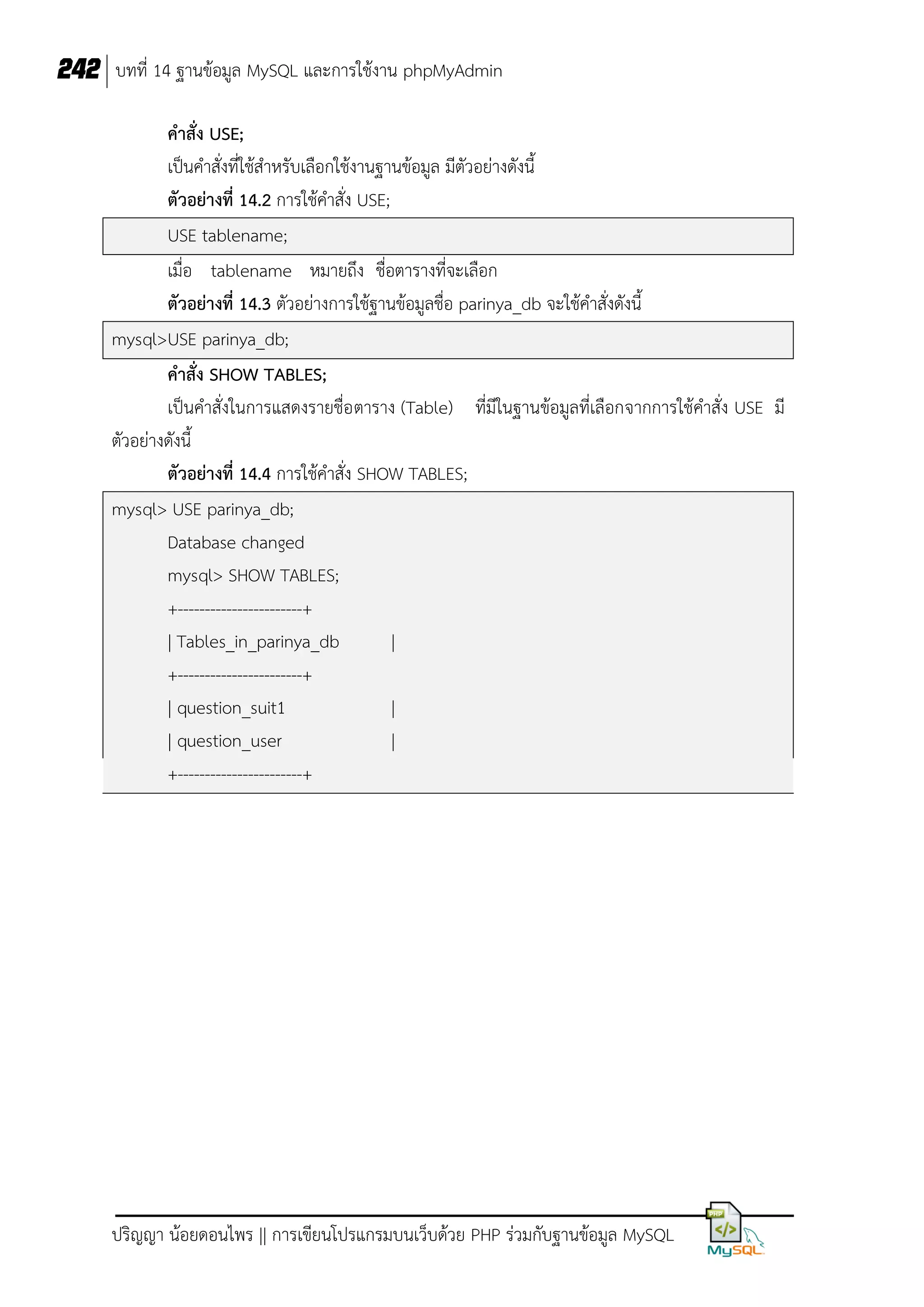 242 บทที่ 14 ฐานข้อมูล MySQL และการใช้งาน phpMyAdmin
คาสั่ง USE;
เป็นคาสั่งที่ใช้สาหรับเลือกใช้งานฐานข้อมูล มีตัวอย่างดังนี้
ตัวอย่างที่ 14.2 การใช้คาสั่ง USE;
USE tablename;
เมื่อ tablename หมายถึง ชื่อตารางที่จะเลือก
ตัวอย่างที่ 14.3 ตัวอย่างการใช้ฐานข้อมูลชื่อ parinya_db จะใช้คาสั่งดังนี้
mysql>USE parinya_db;
คาสั่ง SHOW TABLES;
เป็นคาสั่งในการแสดงรายชื่อ ตาราง (Table) ที่มีในฐานข้อมูลที่เลือกจากการใช้คาสั่ง USE มี
ตัวอย่างดังนี้
ตัวอย่างที่ 14.4 การใช้คาสั่ง SHOW TABLES;
mysql> USE parinya_db;
Database changed
mysql> SHOW TABLES;
+-----------------------+
| Tables_in_parinya_db
|
+-----------------------+
| question_suit1
|
| question_user
|
+-----------------------+

ปริญญา น้อยดอนไพร || การเขียนโปรแกรมบนเว็บด้วย PHP ร่วมกับฐานข้อมูล MySQL

 