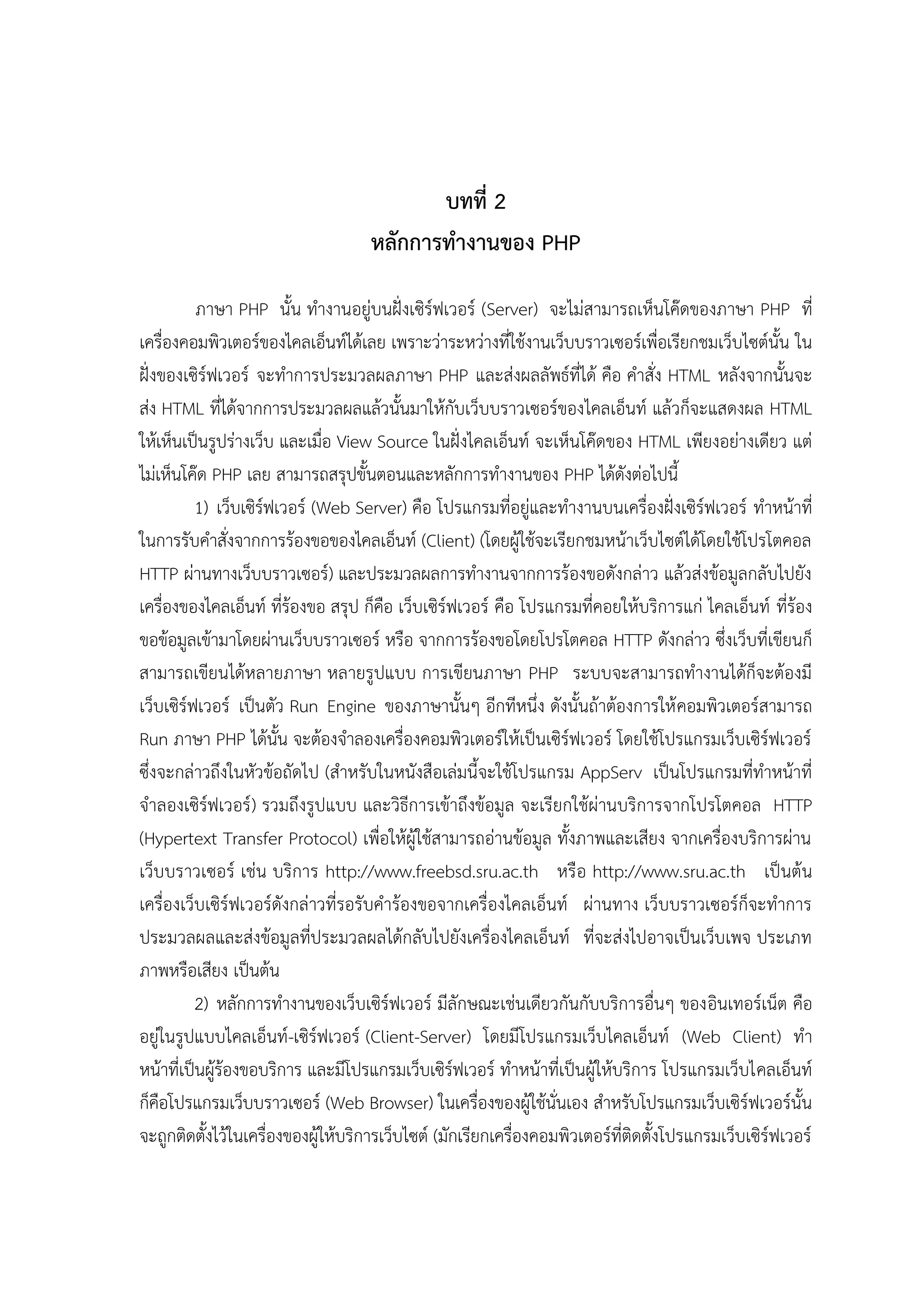 บทที่ 2
หลักการทางานของ PHP
ภาษา PHP นั้น ทางานอยู่บนฝั่งเซิร์ฟเวอร์ (Server) จะไม่สามารถเห็นโค๊ดของภาษา PHP ที่
เครื่องคอมพิวเตอร์ของไคลเอ็นท์ได้เลย เพราะว่าระหว่างที่ใช้งานเว็บบราวเซอร์เพื่อเรียกชมเว็บไซต์นั้น ใน
ฝั่งของเซิร์ฟเวอร์ จะทาการประมวลผลภาษา PHP และส่งผลลัพธ์ที่ได้ คือ คาสั่ง HTML หลังจากนั้นจะ
ส่ง HTML ที่ได้จากการประมวลผลแล้วนั้นมาให้กับเว็บบราวเซอร์ของไคลเอ็นท์ แล้วก็จะแสดงผล HTML
ให้เห็นเป็นรูปร่างเว็บ และเมื่อ View Source ในฝั่งไคลเอ็นท์ จะเห็นโค๊ดของ HTML เพียงอย่างเดียว แต่
ไม่เห็นโค๊ด PHP เลย สามารถสรุปขั้นตอนและหลักการทางานของ PHP ได้ดังต่อไปนี้
1) เว็บเซิร์ฟเวอร์ (Web Server) คือ โปรแกรมที่อยู่และทางานบนเครื่องฝั่งเซิร์ฟเวอร์ ทาหน้าที่
ในการรับคาสั่งจากการร้องขอของไคลเอ็นท์ (Client) (โดยผู้ใช้จะเรียกชมหน้าเว็บไซต์ได้โดยใช้โปรโตคอล
HTTP ผ่านทางเว็บบราวเซอร์) และประมวลผลการทางานจากการร้องขอดังกล่าว แล้วส่งข้อมูลกลับไปยัง
เครื่องของไคลเอ็นท์ ที่ร้องขอ สรุป ก็คือ เว็บเซิร์ฟเวอร์ คือ โปรแกรมที่คอยให้บริการแก่ ไคลเอ็นท์ ที่ร้อง
ขอข้อมูลเข้ามาโดยผ่านเว็บบราวเซอร์ หรือ จากการร้องขอโดยโปรโตคอล HTTP ดังกล่าว ซึ่งเว็บที่เขียนก็
สามารถเขียนได้หลายภาษา หลายรูปแบบ การเขียนภาษา PHP ระบบจะสามารถทางานได้ก็จะต้องมี
เว็บเซิร์ฟเวอร์ เป็นตัว Run Engine ของภาษานั้นๆ อีกทีหนึ่ง ดังนั้นถ้าต้องการให้ คอมพิวเตอร์สามารถ
Run ภาษา PHP ได้นั้น จะต้องจาลองเครื่องคอมพิวเตอร์ให้เป็นเซิร์ฟเวอร์ โดยใช้โปรแกรมเว็บเซิร์ฟเวอร์
ซึ่งจะกล่าวถึงในหัวข้อถัดไป (สาหรับในหนังสือเล่มนี้จะใช้โปรแกรม AppServ เป็นโปรแกรมที่ทาหน้าที่
จาลองเซิร์ฟเวอร์) รวมถึงรูปแบบ และวิธีการเข้าถึงข้อมูล จะเรียกใช้ผ่านบริการจากโปรโตคอล HTTP
(Hypertext Transfer Protocol) เพื่อให้ผู้ใช้สามารถอ่านข้อมูล ทั้งภาพและเสียง จากเครื่องบริการผ่าน
เว็บบราวเซอร์ เช่น บริการ http://www.freebsd.sru.ac.th หรือ http://www.sru.ac.th เป็นต้น
เครื่องเว็บเซิร์ฟเวอร์ดังกล่าวที่รอรับคาร้องขอจากเครื่องไคลเอ็นท์ ผ่านทาง เว็บบราวเซอร์ก็จะทาการ
ประมวลผลและส่งข้อมูลที่ประมวลผลได้กลับไปยังเครื่องไคลเอ็นท์ ที่จะส่งไปอาจเป็นเว็บเพจ ประเภท
ภาพหรือเสียง เป็นต้น
2) หลักการทางานของเว็บเซิร์ฟเวอร์ มีลักษณะเช่นเดียวกันกับบริการอื่นๆ ของอินเทอร์เน็ต คือ
อยู่ในรูปแบบไคลเอ็นท์-เซิร์ฟเวอร์ (Client-Server) โดยมีโปรแกรมเว็บไคลเอ็นท์ (Web Client) ทา
หน้าที่เป็นผู้ร้องขอบริการ และมีโปรแกรมเว็บเซิร์ฟเวอร์ ทาหน้าที่เป็นผู้ให้บริการ โปรแกรมเว็บไคลเอ็นท์
ก็คือโปรแกรมเว็บบราวเซอร์ (Web Browser) ในเครื่องของผู้ใช้นั่นเอง สาหรับโปรแกรมเว็บเซิร์ฟเวอร์นั้น
จะถูกติดตั้งไว้ในเครื่องของผู้ให้บริการเว็บไซต์ (มักเรียกเครื่องคอมพิวเตอร์ที่ติดตั้งโปรแกรมเว็บเซิร์ฟเวอร์

 