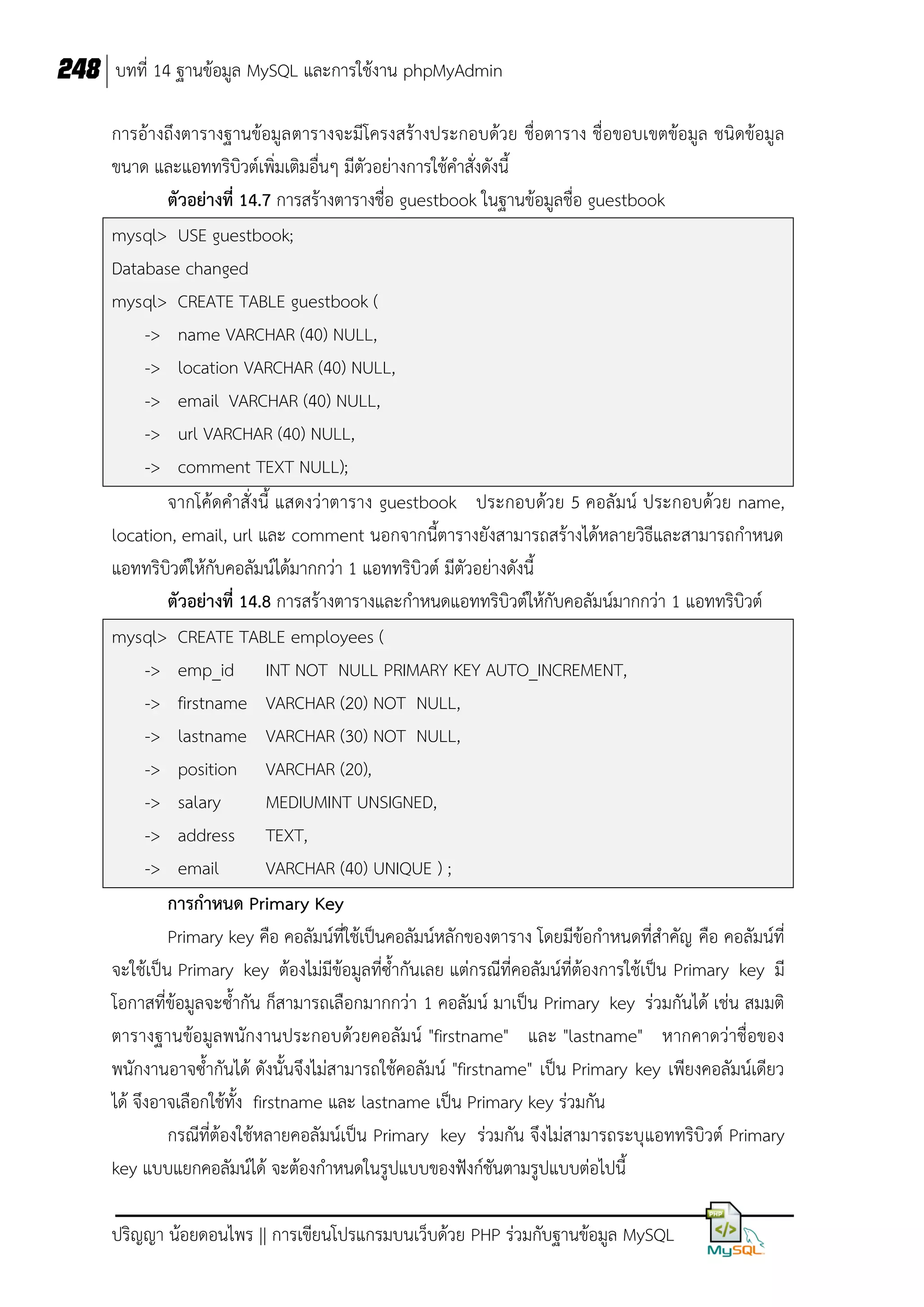 248 บทที่ 14 ฐานข้อมูล MySQL และการใช้งาน phpMyAdmin
การอ้างถึงตารางฐานข้อมูล ตารางจะมีโครงสร้างประกอบด้วย ชื่อตาราง ชื่อขอบเขตข้อมูล ชนิดข้อมูล
ขนาด และแอททริบิวต์เพิ่มเติมอื่นๆ มีตัวอย่างการใช้คาสั่งดังนี้
ตัวอย่างที่ 14.7 การสร้างตารางชื่อ guestbook ในฐานข้อมูลชื่อ guestbook
mysql> USE guestbook;
Database changed
mysql> CREATE TABLE guestbook (
-> name VARCHAR (40) NULL,
-> location VARCHAR (40) NULL,
-> email VARCHAR (40) NULL,
-> url VARCHAR (40) NULL,
-> comment TEXT NULL);
จากโค้ดคาสั่งนี้ แสดงว่าตาราง guestbook ประกอบด้วย 5 คอลัมน์ ประกอบด้วย name,
location, email, url และ comment นอกจากนี้ตารางยังสามารถสร้างได้หลายวิธีและสามารถกาหนด
แอททริบิวต์ให้กับคอลัมน์ได้มากกว่า 1 แอททริบิวต์ มีตัวอย่างดังนี้
ตัวอย่างที่ 14.8 การสร้างตารางและกาหนดแอททริบิวต์ให้กับคอลัมน์มากกว่า 1 แอททริบิวต์
mysql> CREATE TABLE employees (
-> emp_id INT NOT NULL PRIMARY KEY AUTO_INCREMENT,
-> firstname VARCHAR (20) NOT NULL,
-> lastname VARCHAR (30) NOT NULL,
-> position VARCHAR (20),
-> salary
MEDIUMINT UNSIGNED,
-> address TEXT,
-> email
VARCHAR (40) UNIQUE ) ;
การกาหนด Primary Key
Primary key คือ คอลัมน์ที่ใช้เป็นคอลัมน์หลักของตาราง โดยมีข้อกาหนดที่สาคัญ คือ คอลัมน์ที่
จะใช้เป็น Primary key ต้องไม่มีข้อมูลที่ซ้ากันเลย แต่กรณีที่คอลัมน์ที่ต้องการใช้เป็น Primary key มี
โอกาสที่ข้อมูลจะซ้ากัน ก็สามารถเลือกมากกว่า 1 คอลัมน์ มาเป็น Primary key ร่วมกันได้ เช่น สมมติ
ตารางฐานข้อมูลพนักงานประกอบด้วยคอลัมน์ "firstname" และ "lastname" หากคาดว่าชื่อของ
พนักงานอาจซ้ากันได้ ดังนั้นจึงไม่สามารถใช้คอลัมน์ "firstname" เป็น Primary key เพียงคอลัมน์เดียว
ได้ จึงอาจเลือกใช้ทั้ง firstname และ lastname เป็น Primary key ร่วมกัน
กรณีที่ต้องใช้หลายคอลัมน์เป็น Primary key ร่วมกัน จึงไม่สามารถระบุแอททริบิวต์ Primary
key แบบแยกคอลัมน์ได้ จะต้องกาหนดในรูปแบบของฟังก์ชันตามรูปแบบต่อไปนี้
ปริญญา น้อยดอนไพร || การเขียนโปรแกรมบนเว็บด้วย PHP ร่วมกับฐานข้อมูล MySQL

 