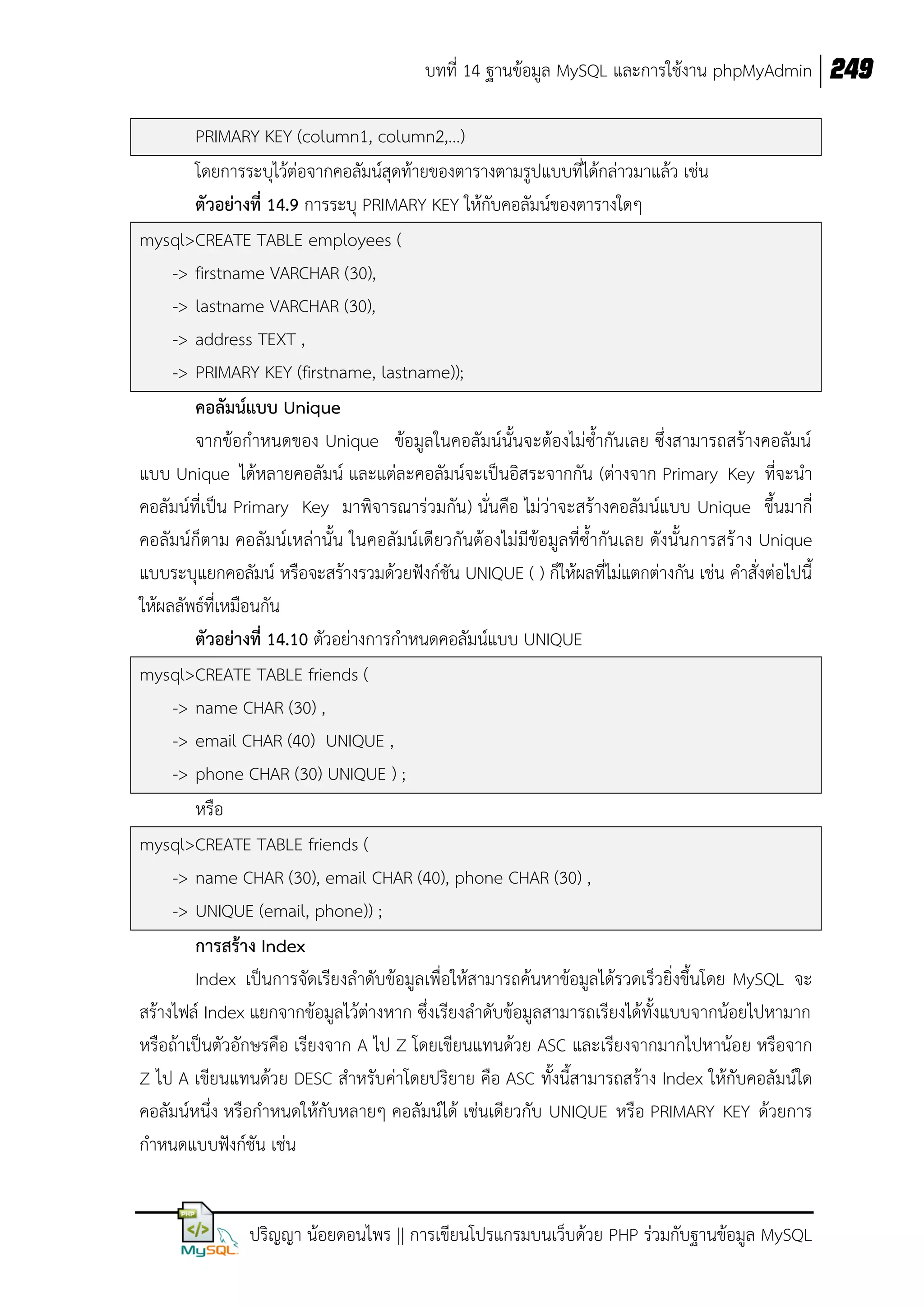 บทที่ 14 ฐานข้อมูล MySQL และการใช้งาน phpMyAdmin 249
PRIMARY KEY (column1, column2,…)
โดยการระบุไว้ต่อจากคอลัมน์สุดท้ายของตารางตามรูปแบบที่ได้กล่าวมาแล้ว เช่น
ตัวอย่างที่ 14.9 การระบุ PRIMARY KEY ให้กับคอลัมน์ของตารางใดๆ
mysql>CREATE TABLE employees (
-> firstname VARCHAR (30),
-> lastname VARCHAR (30),
-> address TEXT ,
-> PRIMARY KEY (firstname, lastname));
คอลัมน์แบบ Unique
จากข้อกาหนดของ Unique ข้อมูลในคอลัมน์นั้นจะต้องไม่ซ้ากันเลย ซึ่งสามารถสร้างคอลัมน์
แบบ Unique ได้หลายคอลัมน์ และแต่ละคอลัมน์จะเป็นอิสระจากกัน (ต่างจาก Primary Key ที่จะนา
คอลัมน์ที่เป็น Primary Key มาพิจารณาร่วมกัน) นั่นคือ ไม่ว่าจะสร้างคอลัมน์แบบ Unique ขึ้นมากี่
คอลัมน์ก็ตาม คอลัมน์เหล่านั้น ในคอลัมน์เดียวกันต้องไม่มีข้อมูลที่ซ้ากันเลย ดังนั้นการสร้ าง Unique
แบบระบุแยกคอลัมน์ หรือจะสร้างรวมด้วยฟังก์ชัน UNIQUE ( ) ก็ให้ผลที่ไม่แตกต่างกัน เช่น คาสั่งต่อไปนี้
ให้ผลลัพธ์ที่เหมือนกัน
ตัวอย่างที่ 14.10 ตัวอย่างการกาหนดคอลัมน์แบบ UNIQUE
mysql>CREATE TABLE friends (
-> name CHAR (30) ,
-> email CHAR (40) UNIQUE ,
-> phone CHAR (30) UNIQUE ) ;
หรือ
mysql>CREATE TABLE friends (
-> name CHAR (30), email CHAR (40), phone CHAR (30) ,
-> UNIQUE (email, phone)) ;
การสร้าง Index
Index เป็นการจัดเรียงลาดับข้อมูลเพื่อให้สามารถค้นหาข้อมูลได้รวดเร็วยิ่งขึ้นโดย MySQL จะ
สร้างไฟล์ Index แยกจากข้อมูลไว้ต่างหาก ซึ่งเรียงลาดับข้อมูลสามารถเรียงได้ทั้งแบบจากน้อยไปหามาก
หรือถ้าเป็นตัวอักษรคือ เรียงจาก A ไป Z โดยเขียนแทนด้วย ASC และเรียงจากมากไปหาน้อย หรือจาก
Z ไป A เขียนแทนด้วย DESC สาหรับค่าโดยปริยาย คือ ASC ทั้งนี้สามารถสร้าง Index ให้กับคอลัมน์ใด
คอลัมน์หนึ่ง หรือกาหนดให้กับหลายๆ คอลัมน์ได้ เช่นเดียวกับ UNIQUE หรือ PRIMARY KEY ด้วยการ
กาหนดแบบฟังก์ชัน เช่น

ปริญญา น้อยดอนไพร || การเขียนโปรแกรมบนเว็บด้วย PHP ร่วมกับฐานข้อมูล MySQL

 