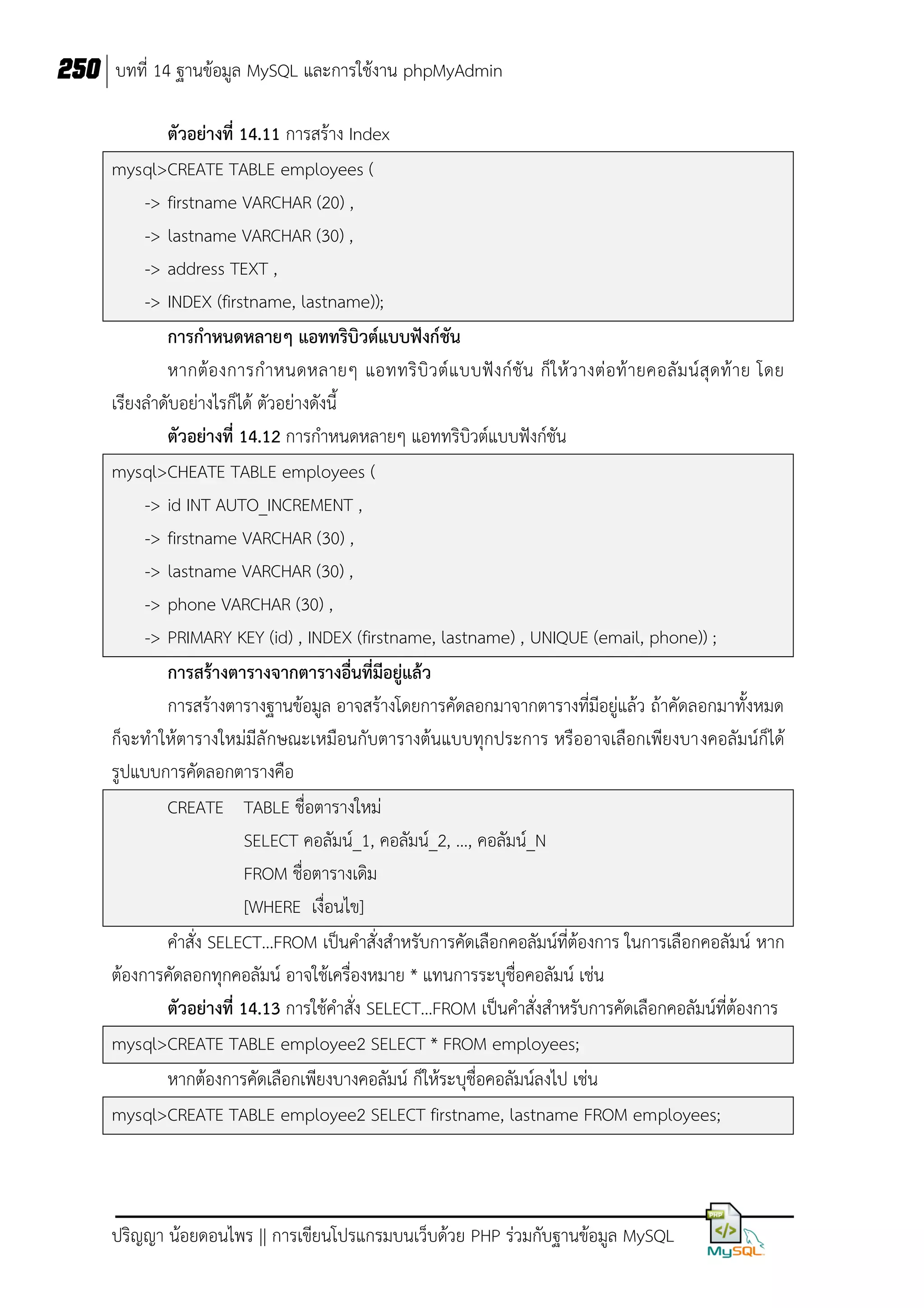 250 บทที่ 14 ฐานข้อมูล MySQL และการใช้งาน phpMyAdmin
ตัวอย่างที่ 14.11 การสร้าง Index
mysql>CREATE TABLE employees (
-> firstname VARCHAR (20) ,
-> lastname VARCHAR (30) ,
-> address TEXT ,
-> INDEX (firstname, lastname));
การกาหนดหลายๆ แอททริบิวต์แบบฟังก์ชัน
หากต้อ งการก าหนดหลายๆ แอททริ บิ ว ต์ แ บบฟั ง ก์ชั น ก็ใ ห้ ว างต่ อท้ า ยคอลั ม น์ สุ ดท้ า ย โดย
เรียงลาดับอย่างไรก็ได้ ตัวอย่างดังนี้
ตัวอย่างที่ 14.12 การกาหนดหลายๆ แอททริบิวต์แบบฟังก์ชัน
mysql>CHEATE TABLE employees (
-> id INT AUTO_INCREMENT ,
-> firstname VARCHAR (30) ,
-> lastname VARCHAR (30) ,
-> phone VARCHAR (30) ,
-> PRIMARY KEY (id) , INDEX (firstname, lastname) , UNIQUE (email, phone)) ;
การสร้างตารางจากตารางอื่นที่มีอยู่แล้ว
การสร้างตารางฐานข้อมูล อาจสร้างโดยการคัดลอกมาจากตารางที่มีอยู่แล้ว ถ้าคัดลอกมาทั้งหมด
ก็จะทาให้ตารางใหม่มีลั กษณะเหมือนกับตารางต้นแบบทุกประการ หรืออาจเลือกเพียงบางคอลัมน์ก็ได้
รูปแบบการคัดลอกตารางคือ
CREATE TABLE ชื่อตารางใหม่
SELECT คอลัมน์_1, คอลัมน์_2, …, คอลัมน์_N
FROM ชื่อตารางเดิม
[WHERE เงื่อนไข]
คาสั่ง SELECT…FROM เป็นคาสั่งสาหรับการคัดเลือกคอลัมน์ที่ต้องการ ในการเลือกคอลัมน์ หาก
ต้องการคัดลอกทุกคอลัมน์ อาจใช้เครื่องหมาย * แทนการระบุชื่อคอลัมน์ เช่น
ตัวอย่างที่ 14.13 การใช้คาสั่ง SELECT…FROM เป็นคาสั่งสาหรับการคัดเลือกคอลัมน์ที่ต้องการ
mysql>CREATE TABLE employee2 SELECT * FROM employees;
หากต้องการคัดเลือกเพียงบางคอลัมน์ ก็ให้ระบุชื่อคอลัมน์ลงไป เช่น
mysql>CREATE TABLE employee2 SELECT firstname, lastname FROM employees;

ปริญญา น้อยดอนไพร || การเขียนโปรแกรมบนเว็บด้วย PHP ร่วมกับฐานข้อมูล MySQL

 