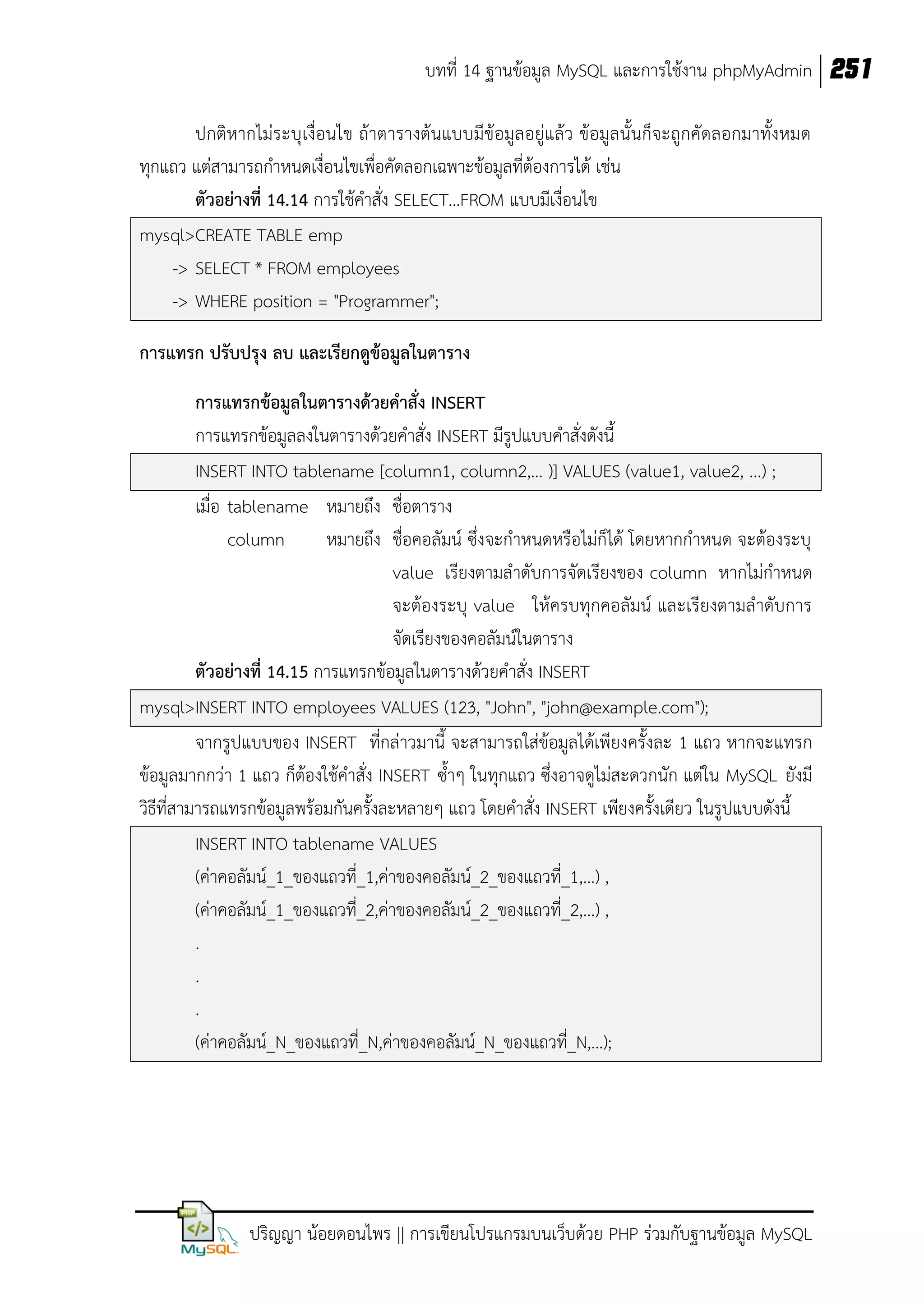 บทที่ 14 ฐานข้อมูล MySQL และการใช้งาน phpMyAdmin 251
ปกติหากไม่ระบุ เงื่อนไข ถ้าตารางต้นแบบมีข้อมูลอยู่แล้ว ข้อมูลนั้นก็จะถูกคัดลอกมาทั้งหมด
ทุกแถว แต่สามารถกาหนดเงื่อนไขเพื่อคัดลอกเฉพาะข้อมูลที่ต้องการได้ เช่น
ตัวอย่างที่ 14.14 การใช้คาสั่ง SELECT…FROM แบบมีเงื่อนไข
mysql>CREATE TABLE emp
-> SELECT * FROM employees
-> WHERE position = "Programmer";
การแทรก ปรับปรุง ลบ และเรียกดูข้อมูลในตาราง
การแทรกข้อมูลในตารางด้วยคาสั่ง INSERT
การแทรกข้อมูลลงในตารางด้วยคาสั่ง INSERT มีรูปแบบคาสั่งดังนี้
INSERT INTO tablename [column1, column2,… )] VALUES (value1, value2, ...) ;
เมื่อ tablename หมายถึง ชื่อตาราง
column
หมายถึง ชื่อคอลัมน์ ซึ่งจะกาหนดหรือไม่ก็ได้ โดยหากกาหนด จะต้องระบุ
value เรียงตามลาดับการจัดเรียงของ column หากไม่กาหนด
จะต้องระบุ value ให้ครบทุกคอลัมน์ และเรียงตามลาดับการ
จัดเรียงของคอลัมน์ในตาราง
ตัวอย่างที่ 14.15 การแทรกข้อมูลในตารางด้วยคาสั่ง INSERT
mysql>INSERT INTO employees VALUES (123, "John", "john@example.com");
จากรูปแบบของ INSERT ที่กล่าวมานี้ จะสามารถใส่ข้อมูลได้เพียงครั้งละ 1 แถว หากจะแทรก
ข้อมูลมากกว่า 1 แถว ก็ต้องใช้คาสั่ง INSERT ซ้าๆ ในทุกแถว ซึ่งอาจดูไม่สะดวกนัก แต่ใน MySQL ยังมี
วิธีที่สามารถแทรกข้อมูลพร้อมกันครั้งละหลายๆ แถว โดยคาสั่ง INSERT เพียงครั้งเดียว ในรูปแบบดังนี้
INSERT INTO tablename VALUES
(ค่าคอลัมน์_1_ของแถวที่_1,ค่าของคอลัมน์_2_ของแถวที่_1,…) ,
(ค่าคอลัมน์_1_ของแถวที่_2,ค่าของคอลัมน์_2_ของแถวที่_2,…) ,
.
.
.
(ค่าคอลัมน์_N_ของแถวที่_N,ค่าของคอลัมน์_N_ของแถวที่_N,…);

ปริญญา น้อยดอนไพร || การเขียนโปรแกรมบนเว็บด้วย PHP ร่วมกับฐานข้อมูล MySQL

 