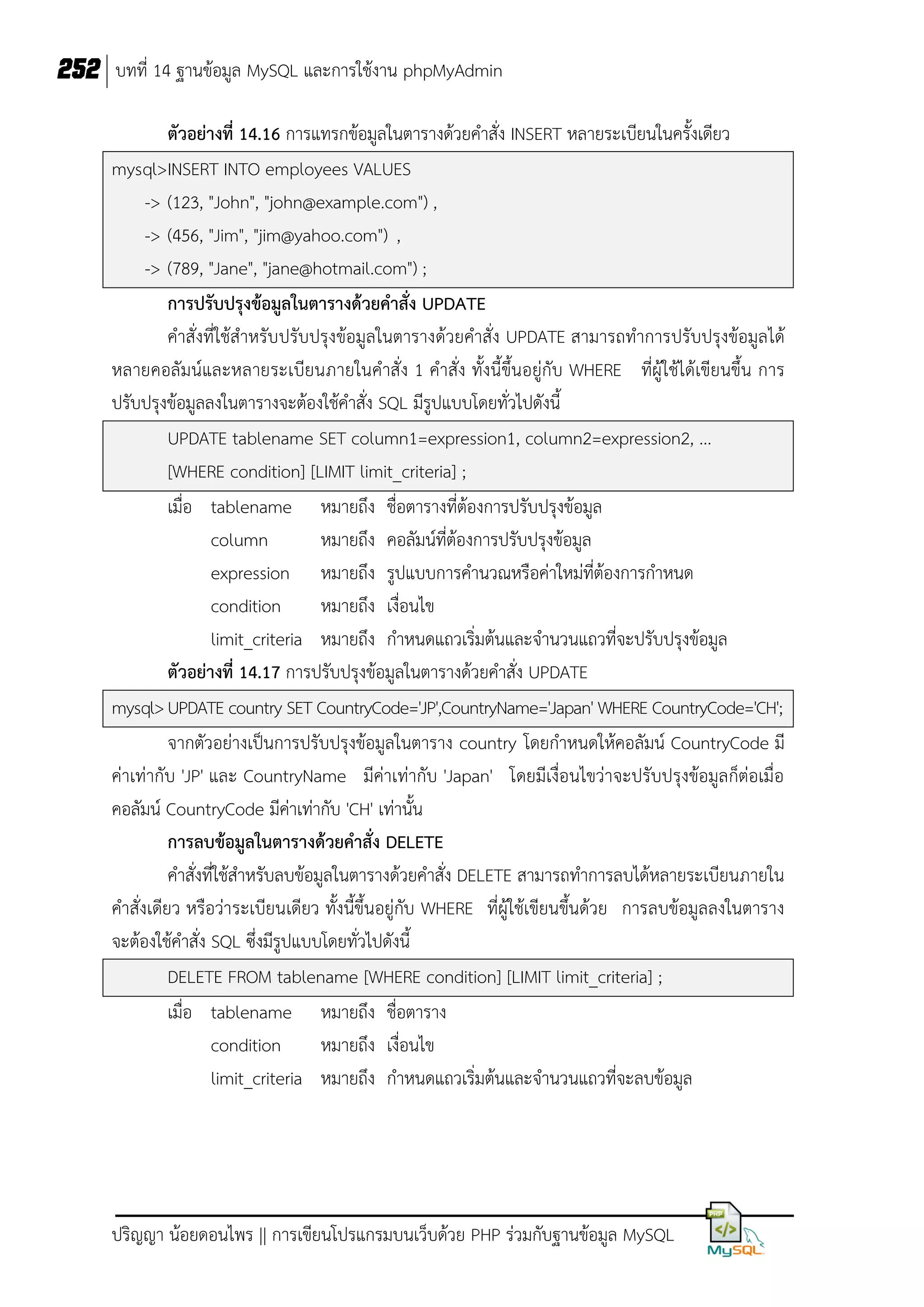 252 บทที่ 14 ฐานข้อมูล MySQL และการใช้งาน phpMyAdmin
ตัวอย่างที่ 14.16 การแทรกข้อมูลในตารางด้วยคาสั่ง INSERT หลายระเบียนในครั้งเดียว
mysql>INSERT INTO employees VALUES
-> (123, "John", "john@example.com") ,
-> (456, "Jim", "jim@yahoo.com") ,
-> (789, "Jane", "jane@hotmail.com") ;
การปรับปรุงข้อมูลในตารางด้วยคาสั่ง UPDATE
คาสั่งที่ใช้สาหรับปรับปรุงข้อมูลในตารางด้วยคาสั่ง UPDATE สามารถทาการปรับปรุงข้อมูลได้
หลายคอลัมน์และหลายระเบียนภายในคาสั่ง 1 คาสั่ง ทั้งนี้ขึ้นอยู่กับ WHERE ที่ผู้ใช้ได้เขียนขึ้น การ
ปรับปรุงข้อมูลลงในตารางจะต้องใช้คาสั่ง SQL มีรูปแบบโดยทั่วไปดังนี้
UPDATE tablename SET column1=expression1, column2=expression2, ...
[WHERE condition] [LIMIT limit_criteria] ;
เมื่อ tablename หมายถึง ชื่อตารางที่ต้องการปรับปรุงข้อมูล
column
หมายถึง คอลัมน์ที่ต้องการปรับปรุงข้อมูล
expression หมายถึง รูปแบบการคานวณหรือค่าใหม่ที่ต้องการกาหนด
condition
หมายถึง เงื่อนไข
limit_criteria หมายถึง กาหนดแถวเริ่มต้นและจานวนแถวที่จะปรับปรุงข้อมูล
ตัวอย่างที่ 14.17 การปรับปรุงข้อมูลในตารางด้วยคาสั่ง UPDATE
mysql> UPDATE country SET CountryCode='JP',CountryName='Japan' WHERE CountryCode='CH';
จากตัวอย่างเป็นการปรับปรุงข้อมูลในตาราง country โดยกาหนดให้คอลัมน์ CountryCode มี
ค่าเท่ากับ 'JP' และ CountryName มีค่าเท่ากับ 'Japan' โดยมีเงื่อนไขว่าจะปรับปรุงข้อมูลก็ต่อเมื่อ
คอลัมน์ CountryCode มีค่าเท่ากับ 'CH' เท่านั้น
การลบข้อมูลในตารางด้วยคาสั่ง DELETE
คาสั่งที่ใช้สาหรับลบข้อมูลในตารางด้วยคาสั่ง DELETE สามารถทาการลบได้หลายระเบียนภายใน
คาสั่งเดียว หรือว่าระเบียนเดียว ทั้งนี้ขึ้นอยู่กับ WHERE ที่ผู้ใช้เขียนขึ้นด้วย การลบข้อมูลลงในตาราง
จะต้องใช้คาสั่ง SQL ซึ่งมีรูปแบบโดยทั่วไปดังนี้
DELETE FROM tablename [WHERE condition] [LIMIT limit_criteria] ;
เมื่อ tablename หมายถึง ชื่อตาราง
condition
หมายถึง เงื่อนไข
limit_criteria หมายถึง กาหนดแถวเริ่มต้นและจานวนแถวที่จะลบข้อมูล

ปริญญา น้อยดอนไพร || การเขียนโปรแกรมบนเว็บด้วย PHP ร่วมกับฐานข้อมูล MySQL

 