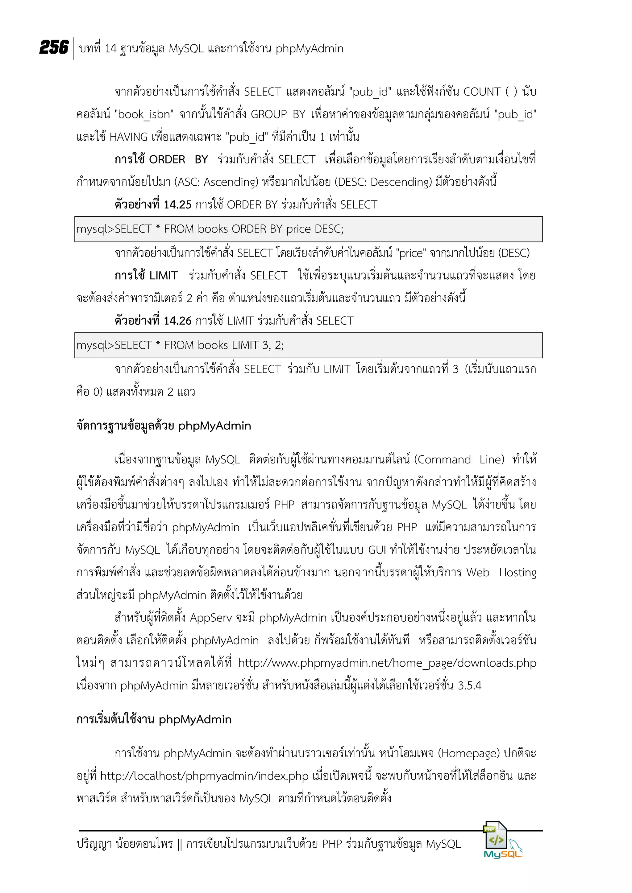 256 บทที่ 14 ฐานข้อมูล MySQL และการใช้งาน phpMyAdmin
จากตัวอย่างเป็นการใช้คาสั่ง SELECT แสดงคอลัมน์ "pub_id" และใช้ฟังก์ชัน COUNT ( ) นับ
คอลัมน์ "book_isbn" จากนั้นใช้คาสั่ง GROUP BY เพื่อหาค่าของข้อมูลตามกลุ่มของคอลัมน์ "pub_id"
และใช้ HAVING เพื่อแสดงเฉพาะ "pub_id" ที่มีค่าเป็น 1 เท่านั้น
การใช้ ORDER BY ร่วมกับคาสั่ง SELECT เพื่อเลือกข้อมูลโดยการเรียงลาดับตามเงื่อนไขที่
กาหนดจากน้อยไปมา (ASC: Ascending) หรือมากไปน้อย (DESC: Descending) มีตัวอย่างดังนี้
ตัวอย่างที่ 14.25 การใช้ ORDER BY ร่วมกับคาสั่ง SELECT
mysql>SELECT * FROM books ORDER BY price DESC;
จากตัวอย่างเป็นการใช้คาสั่ง SELECT โดยเรียงลาดับค่าในคอลัมน์ "price" จากมากไปน้อย (DESC)
การใช้ LIMIT ร่วมกับคาสั่ง SELECT ใช้เพื่อระบุแนวเริ่มต้นและจานวนแถวที่จะแสดง โดย
จะต้องส่งค่าพารามิเตอร์ 2 ค่า คือ ตาแหน่งของแถวเริ่มต้นและจานวนแถว มีตัวอย่างดังนี้
ตัวอย่างที่ 14.26 การใช้ LIMIT ร่วมกับคาสั่ง SELECT
mysql>SELECT * FROM books LIMIT 3, 2;
จากตัวอย่างเป็นการใช้คาสั่ง SELECT ร่วมกับ LIMIT โดยเริ่มต้นจากแถวที่ 3 (เริ่มนับแถวแรก
คือ 0) แสดงทั้งหมด 2 แถว
จัดการฐานข้อมูลด้วย phpMyAdmin
เนื่องจากฐานข้อมูล MySQL ติดต่อกับผู้ใช้ผ่านทางคอมมานต์ไลน์ (Command Line) ทาให้
ผู้ใช้ต้องพิมพ์คาสั่งต่างๆ ลงไปเอง ทาให้ไม่สะดวกต่อการใช้งาน จากปัญหาดังกล่าวทาให้มีผู้ที่คิดสร้าง
เครื่องมือขึ้นมาช่วยให้บรรดาโปรแกรมเมอร์ PHP สามารถจัดการกับฐานข้อมูล MySQL ได้ง่ายขึ้น โดย
เครื่องมือที่ว่ามีชื่อว่า phpMyAdmin เป็นเว็บแอปพลิเคชั่นที่เขียนด้วย PHP แต่มีความสามารถในการ
จัดการกับ MySQL ได้เกือบทุกอย่าง โดยจะติดต่อกับผู้ใช้ในแบบ GUI ทาให้ใช้งานง่าย ประหยัดเวลาใน
การพิมพ์คาสั่ง และช่วยลดข้อผิดพลาดลงได้ค่อนข้างมาก นอกจากนี้บรรดาผู้ให้บริการ Web Hosting
ส่วนใหญ่จะมี phpMyAdmin ติดตั้งไว้ให้ใช้งานด้วย
สาหรับผู้ที่ติดตั้ง AppServ จะมี phpMyAdmin เป็นองค์ประกอบอย่างหนึ่งอยู่แล้ว และหากใน
ตอนติดตั้ง เลือกให้ติดตั้ง phpMyAdmin ลงไปด้วย ก็พร้อมใช้งานได้ทันที หรือสามารถติดตั้งเวอร์ชั่น
ใหม่ ๆ สามารถดาวน์ โ หลดได้ ที่ http://www.phpmyadmin.net/home_page/downloads.php
เนื่องจาก phpMyAdmin มีหลายเวอร์ชั่น สาหรับหนังสือเล่มนี้ผู้แต่งได้เลือกใช้เวอร์ชั่น 3.5.4
การเริ่มต้นใช้งาน phpMyAdmin
การใช้งาน phpMyAdmin จะต้องทาผ่านบราวเซอร์เท่านั้น หน้าโฮมเพจ (Homepage) ปกติจะ
อยู่ที่ http://localhost/phpmyadmin/index.php เมื่อเปิดเพจนี้ จะพบกับหน้าจอที่ให้ใส่ล็อกอิน และ
พาสเวิร์ด สาหรับพาสเวิร์ดก็เป็นของ MySQL ตามที่กาหนดไว้ตอนติดตั้ง
ปริญญา น้อยดอนไพร || การเขียนโปรแกรมบนเว็บด้วย PHP ร่วมกับฐานข้อมูล MySQL

 