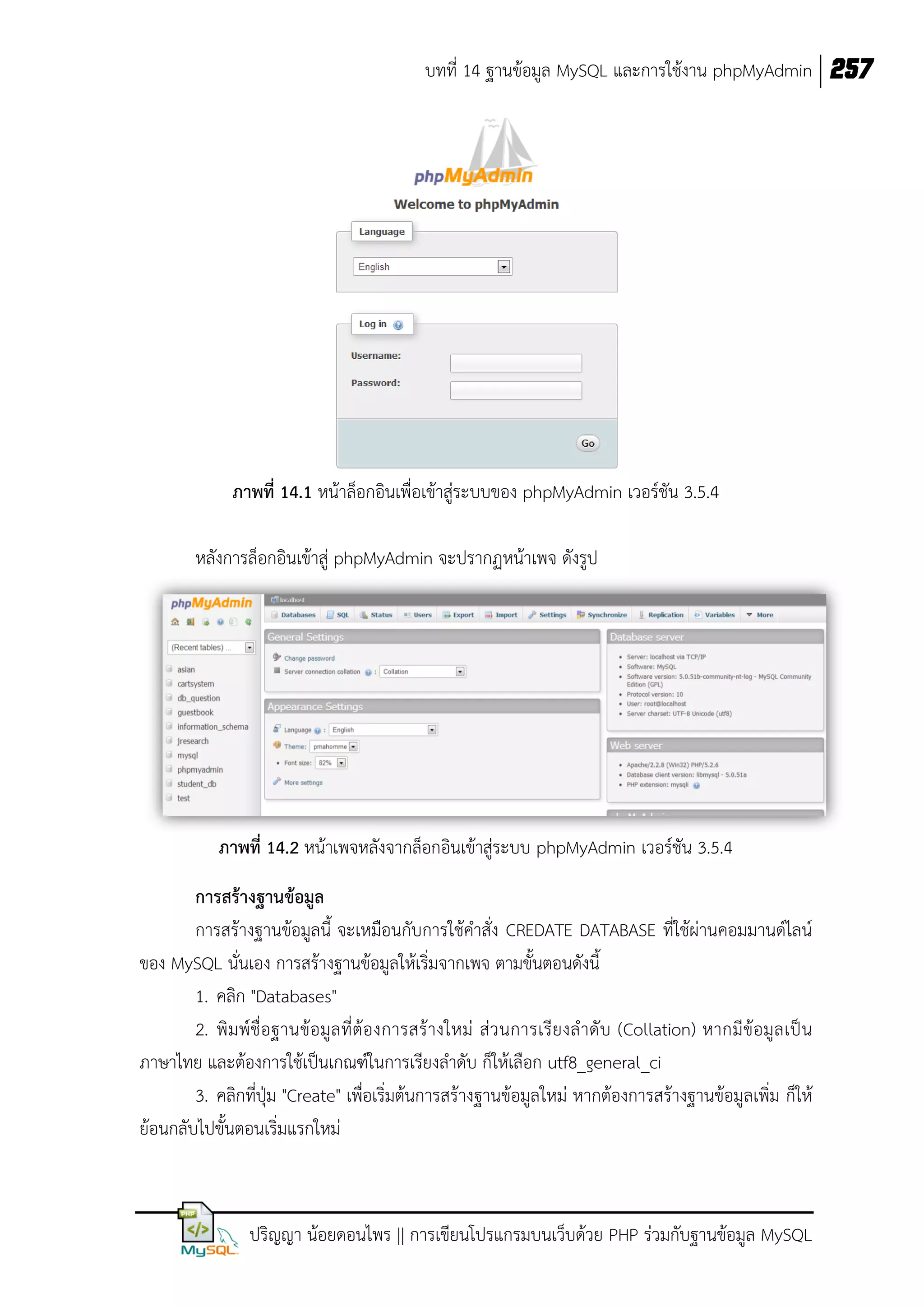 บทที่ 14 ฐานข้อมูล MySQL และการใช้งาน phpMyAdmin 257

ภาพที่ 14.1 หน้าล็อกอินเพื่อเข้าสู่ระบบของ phpMyAdmin เวอร์ชัน 3.5.4
หลังการล็อกอินเข้าสู่ phpMyAdmin จะปรากฏหน้าเพจ ดังรูป

ภาพที่ 14.2 หน้าเพจหลังจากล็อกอินเข้าสู่ระบบ phpMyAdmin เวอร์ชัน 3.5.4
การสร้างฐานข้อมูล
การสร้างฐานข้อมูลนี้ จะเหมือนกับการใช้คาสั่ง CREDATE DATABASE ที่ใช้ผ่านคอมมานด์ไลน์
ของ MySQL นั่นเอง การสร้างฐานข้อมูลให้เริ่มจากเพจ ตามขั้นตอนดังนี้
1. คลิก "Databases"
2. พิมพ์ชื่อฐานข้อมูล ที่ต้องการสร้างใหม่ ส่ ว นการเรียงล าดั บ (Collation) หากมีข้อมูล เป็ น
ภาษาไทย และต้องการใช้เป็นเกณฑ์ในการเรียงลาดับ ก็ให้เลือก utf8_general_ci
3. คลิกที่ปุ่ม "Create" เพื่อเริ่มต้นการสร้างฐานข้อมูลใหม่ หากต้องการสร้างฐานข้อมูลเพิ่ม ก็ให้
ย้อนกลับไปขั้นตอนเริ่มแรกใหม่

ปริญญา น้อยดอนไพร || การเขียนโปรแกรมบนเว็บด้วย PHP ร่วมกับฐานข้อมูล MySQL

 