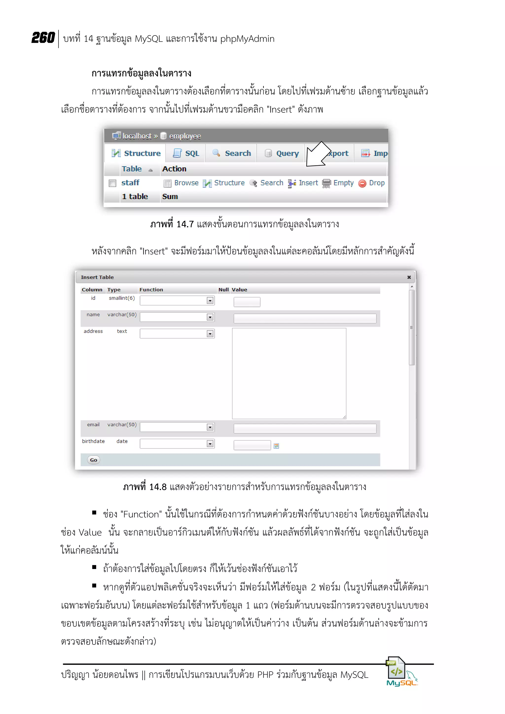 260 บทที่ 14 ฐานข้อมูล MySQL และการใช้งาน phpMyAdmin
การแทรกข้อมูลลงในตาราง
การแทรกข้อมูลลงในตารางต้องเลือกที่ตารางนั้นก่อน โดยไปที่เฟรมด้านซ้าย เลือกฐานข้อมูลแล้ว
เลือกชื่อตารางที่ต้องการ จากนั้นไปที่เฟรมด้านขวามือคลิก "Insert" ดังภาพ

ภาพที่ 14.7 แสดงขั้นตอนการแทรกข้อมูลลงในตาราง
หลังจากคลิก "Insert" จะมีฟอร์มมาให้ป้อนข้อมูลลงในแต่ละคอลัมน์โดยมีหลักการสาคัญดังนี้

ภาพที่ 14.8 แสดงตัวอย่างรายการสาหรับการแทรกข้อมูลลงในตาราง
 ช่อง "Function" นั้นใช้ในกรณีที่ต้องการกาหนดค่าด้วยฟังก์ชันบางอย่าง โดยข้อมูลที่ใส่ลงใน
ช่อง Value นั้น จะกลายเป็นอาร์กิวเมนต์ให้กับ ฟังก์ชัน แล้วผลลัพธ์ที่ได้จากฟังก์ชัน จะถูกใส่เป็นข้อมูล
ให้แก่คอลัมน์นั้น
 ถ้าต้องการใส่ข้อมูลไปโดยตรง ก็ให้เว้นช่องฟังก์ชันเอาไว้
 หากดูที่ตัวแอปพลิเคชั่นจริงจะเห็นว่า มีฟอร์มให้ใส่ข้อมูล 2 ฟอร์ม (ในรูปที่แสดงนี้ได้ตัดมา
เฉพาะฟอร์มอันบน) โดยแต่ละฟอร์มใช้สาหรับข้อมูล 1 แถว (ฟอร์มด้านบนจะมีการตรวจสอบรูปแบบของ
ขอบเขตข้อมูลตามโครงสร้างที่ระบุ เช่น ไม่อนุญาตให้เป็นค่าว่าง เป็นต้น ส่วนฟอร์มด้านล่างจะข้ามการ
ตรวจสอบลักษณะดังกล่าว)
ปริญญา น้อยดอนไพร || การเขียนโปรแกรมบนเว็บด้วย PHP ร่วมกับฐานข้อมูล MySQL

 