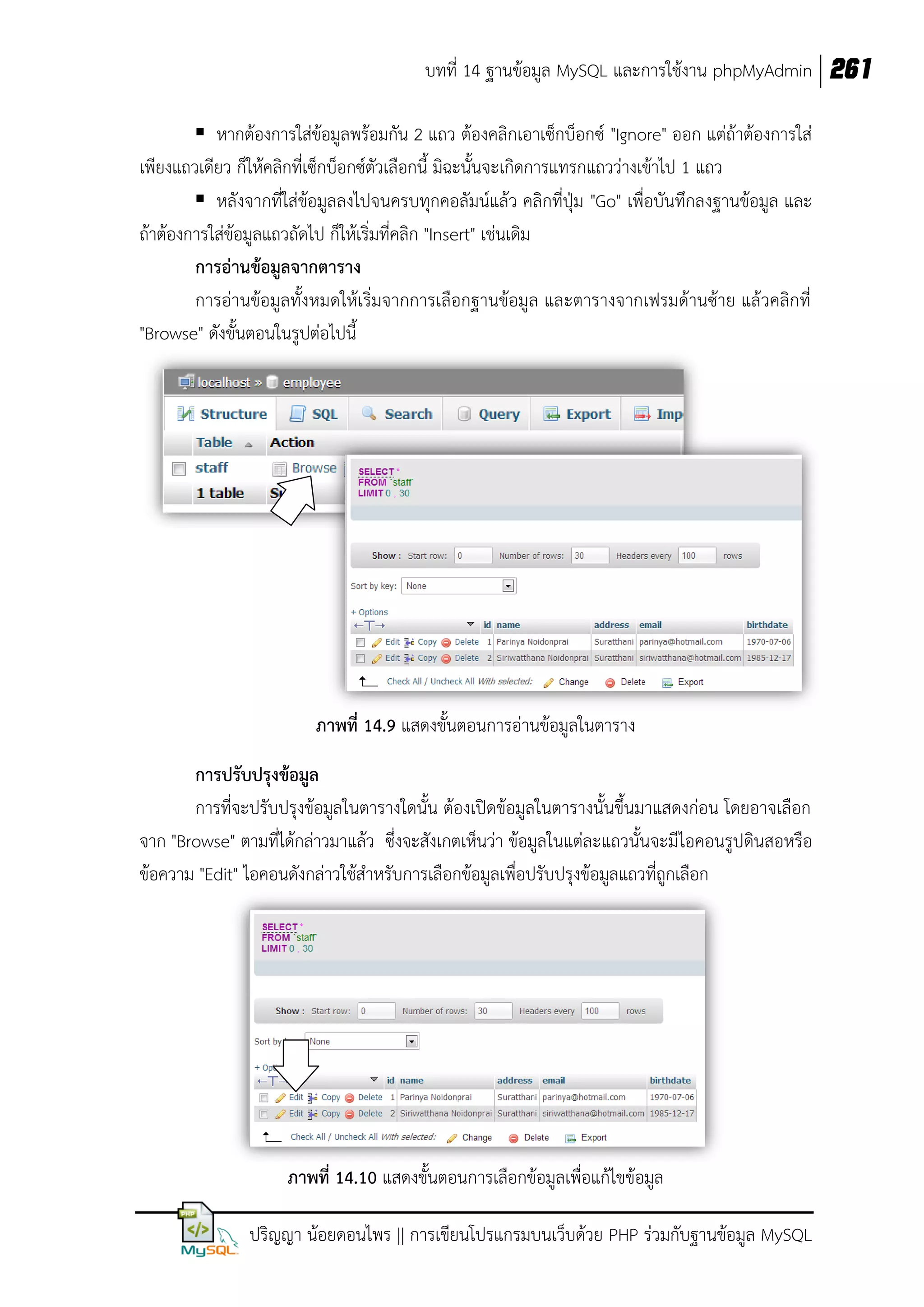 บทที่ 14 ฐานข้อมูล MySQL และการใช้งาน phpMyAdmin 261
 หากต้องการใส่ข้อมูลพร้อมกัน 2 แถว ต้องคลิกเอาเซ็กบ็อกซ์ "Ignore" ออก แต่ถ้าต้องการใส่
เพียงแถวเดียว ก็ให้คลิกที่เซ็กบ็อกซ์ตัวเลือกนี้ มิฉะนั้นจะเกิดการแทรกแถวว่างเข้าไป 1 แถว
 หลังจากที่ใส่ข้อมูลลงไปจนครบทุกคอลัมน์แล้ว คลิกที่ปุ่ม "Go" เพื่อบันทึกลงฐานข้อมูล และ
ถ้าต้องการใส่ข้อมูลแถวถัดไป ก็ให้เริ่มที่คลิก "Insert" เช่นเดิม
การอ่านข้อมูลจากตาราง
การอ่านข้อมูลทั้งหมดให้เริ่มจากการเลือกฐานข้อมูล และตารางจากเฟรมด้านซ้าย แล้วคลิกที่
"Browse" ดังขั้นตอนในรูปต่อไปนี้

ภาพที่ 14.9 แสดงขั้นตอนการอ่านข้อมูลในตาราง
การปรับปรุงข้อมูล
การที่จะปรับปรุงข้อมูลในตารางใดนั้น ต้องเปิดข้อมูลในตารางนั้นขึ้นมาแสดงก่อน โดยอาจเลือก
จาก "Browse" ตามที่ได้กล่าวมาแล้ว ซึ่งจะสังเกตเห็นว่า ข้อมูลในแต่ละแถวนั้นจะมีไอคอนรูปดินสอหรือ
ข้อความ "Edit" ไอคอนดังกล่าวใช้สาหรับการเลือกข้อมูลเพื่อปรับปรุงข้อมูลแถวที่ถูกเลือก

ภาพที่ 14.10 แสดงขั้นตอนการเลือกข้อมูลเพื่อแก้ไขข้อมูล
ปริญญา น้อยดอนไพร || การเขียนโปรแกรมบนเว็บด้วย PHP ร่วมกับฐานข้อมูล MySQL

 