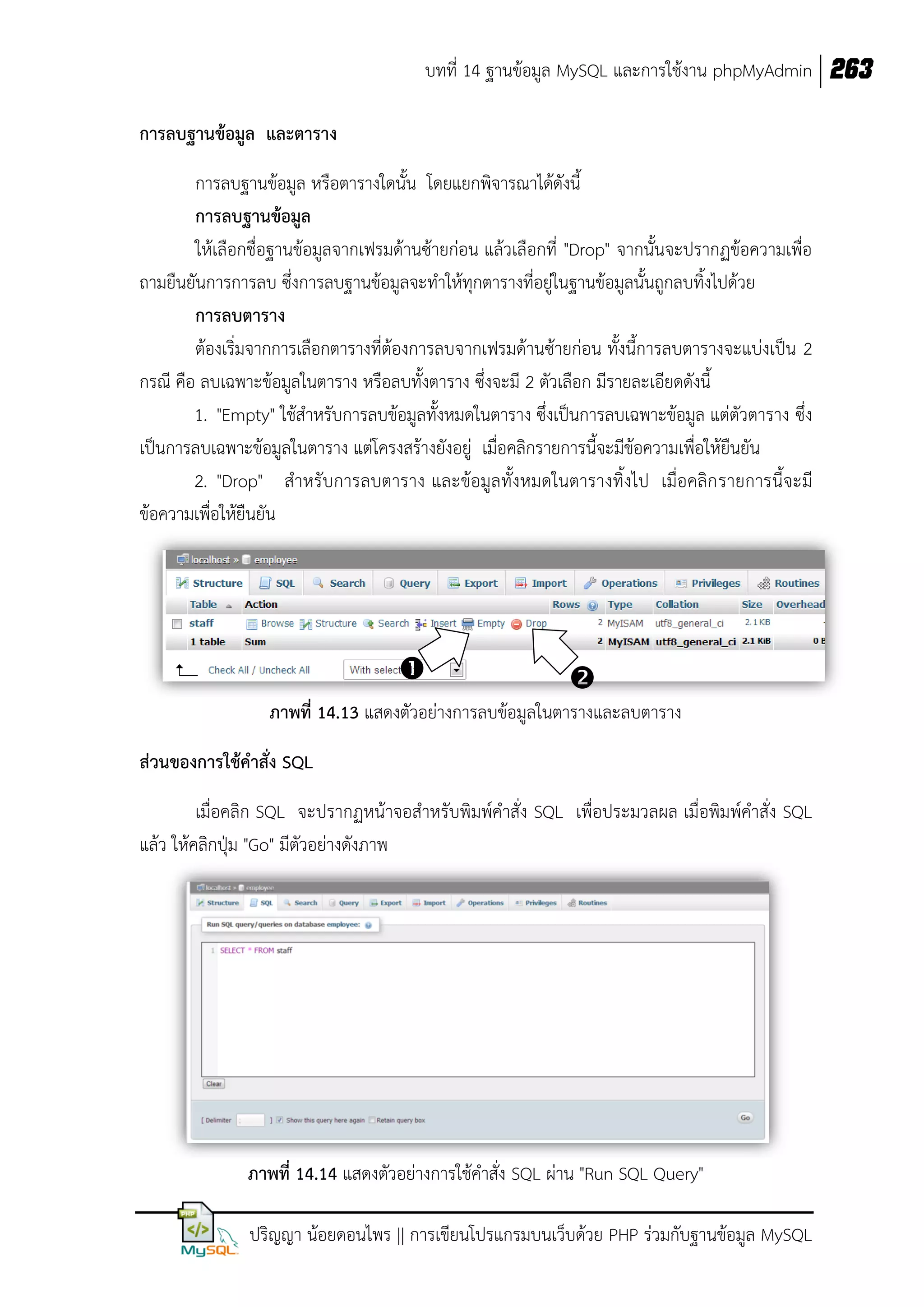 บทที่ 14 ฐานข้อมูล MySQL และการใช้งาน phpMyAdmin 263
การลบฐานข้อมูล และตาราง
การลบฐานข้อมูล หรือตารางใดนั้น โดยแยกพิจารณาได้ดังนี้
การลบฐานข้อมูล
ให้เลือกชื่อฐานข้อมูลจากเฟรมด้านซ้ายก่อน แล้วเลือกที่ "Drop" จากนั้นจะปรากฏข้อความเพื่อ
ถามยืนยันการการลบ ซึ่งการลบฐานข้อมูลจะทาให้ทุกตารางที่อยู่ในฐานข้อมูลนั้นถูกลบทิ้งไปด้วย
การลบตาราง
ต้องเริ่มจากการเลือกตารางที่ต้องการลบจากเฟรมด้านซ้ายก่อน ทั้งนี้การลบตารางจะแบ่งเป็น 2
กรณี คือ ลบเฉพาะข้อมูลในตาราง หรือลบทั้งตาราง ซึ่งจะมี 2 ตัวเลือก มีรายละเอียดดังนี้
1. "Empty" ใช้สาหรับการลบข้อมูลทั้งหมดในตาราง ซึ่งเป็นการลบเฉพาะข้อมูล แต่ตัวตาราง ซึ่ง
เป็นการลบเฉพาะข้อมูลในตาราง แต่โครงสร้างยังอยู่ เมื่อคลิกรายการนี้จะมีข้อความเพื่อให้ยืนยัน
2. "Drop" สาหรับการลบตาราง และข้อมูลทั้งหมดในตารางทิ้งไป เมื่อคลิก รายการนี้จะมี
ข้อความเพื่อให้ยืนยัน





ภาพที่ 14.13 แสดงตัวอย่างการลบข้อมูลในตารางและลบตาราง
ส่วนของการใช้คาสั่ง SQL
เมื่อคลิก SQL จะปรากฏหน้าจอสาหรับพิมพ์คาสั่ง SQL เพื่อประมวลผล เมื่อพิมพ์คาสั่ง SQL
แล้ว ให้คลิกปุ่ม "Go" มีตัวอย่างดังภาพ

ภาพที่ 14.14 แสดงตัวอย่างการใช้คาสั่ง SQL ผ่าน "Run SQL Query"
ปริญญา น้อยดอนไพร || การเขียนโปรแกรมบนเว็บด้วย PHP ร่วมกับฐานข้อมูล MySQL

 