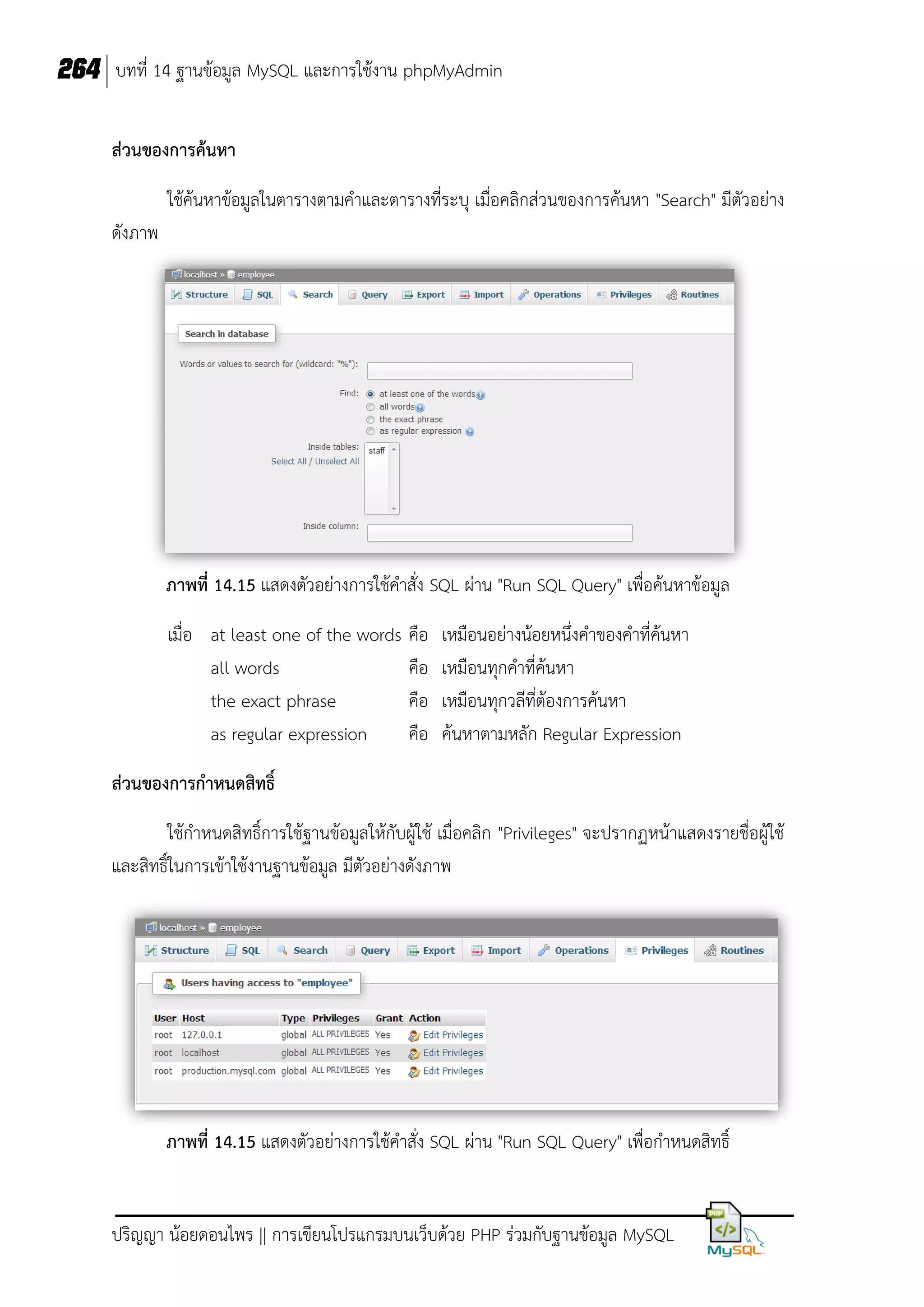 264 บทที่ 14 ฐานข้อมูล MySQL และการใช้งาน phpMyAdmin
ส่วนของการค้นหา
ใช้ค้นหาข้อมูลในตารางตามคาและตารางที่ระบุ เมื่อคลิกส่วนของการค้นหา "Search" มีตัวอย่าง
ดังภาพ

ภาพที่ 14.15 แสดงตัวอย่างการใช้คาสั่ง SQL ผ่าน "Run SQL Query" เพื่อค้นหาข้อมูล
เมื่อ at least one of the words คือ
all words
คือ
the exact phrase
คือ
as regular expression
คือ

เหมือนอย่างน้อยหนึ่งคาของคาที่ค้นหา
เหมือนทุกคาที่ค้นหา
เหมือนทุกวลีที่ต้องการค้นหา
ค้นหาตามหลัก Regular Expression

ส่วนของการกาหนดสิทธิ์
ใช้กาหนดสิทธิ์การใช้ฐานข้อมูลให้กับผู้ใช้ เมื่อคลิก "Privileges" จะปรากฏหน้าแสดงรายชื่อผู้ใช้
และสิทธิ์ในการเข้าใช้งานฐานข้อมูล มีตัวอย่างดังภาพ

ภาพที่ 14.15 แสดงตัวอย่างการใช้คาสั่ง SQL ผ่าน "Run SQL Query" เพื่อกาหนดสิทธิ์

ปริญญา น้อยดอนไพร || การเขียนโปรแกรมบนเว็บด้วย PHP ร่วมกับฐานข้อมูล MySQL

 