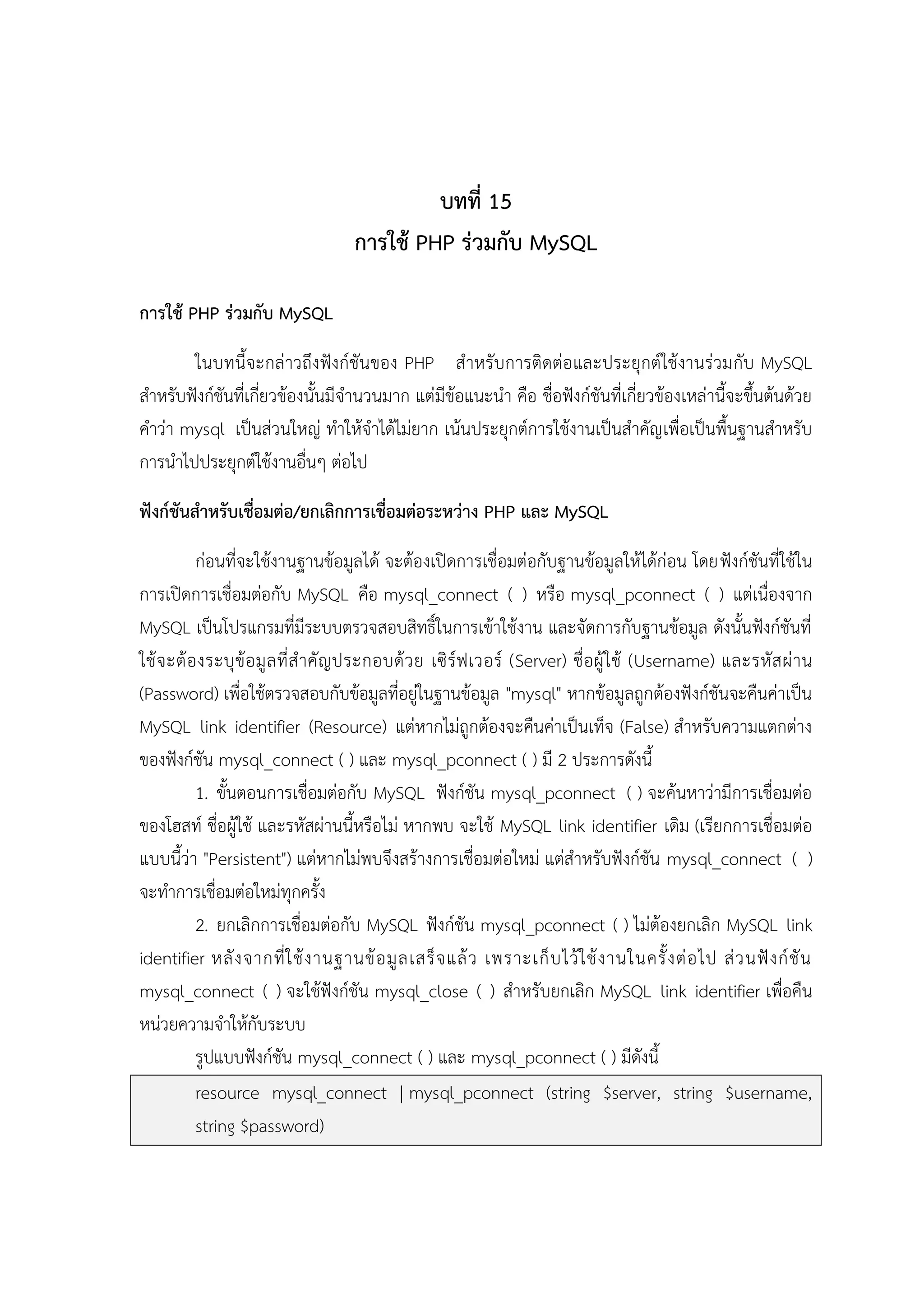 บทที่ 15
การใช้ PHP ร่วมกับ MySQL
การใช้ PHP ร่วมกับ MySQL
ในบทนี้จะกล่าวถึงฟังก์ชันของ PHP สาหรับการติดต่อ และประยุกต์ใช้งานร่วมกับ MySQL
สาหรับฟังก์ชันที่เกี่ยวข้องนั้นมีจานวนมาก แต่มีข้อแนะนา คือ ชื่อฟังก์ชันที่เกี่ยวข้องเหล่านี้จะขึ้นต้นด้วย
คาว่า mysql เป็นส่วนใหญ่ ทาให้จาได้ไม่ยาก เน้นประยุกต์การใช้งานเป็นสาคัญ เพื่อเป็นพื้นฐานสาหรับ
การนาไปประยุกต์ใช้งานอื่นๆ ต่อไป
ฟังก์ชันสาหรับเชื่อมต่อ/ยกเลิกการเชื่อมต่อระหว่าง PHP และ MySQL
ก่อนที่จะใช้งานฐานข้อมูลได้ จะต้องเปิดการเชื่อมต่อกับฐานข้อมูลให้ได้ก่อน โดยฟังก์ชันที่ใช้ใน
การเปิดการเชื่อมต่อกับ MySQL คือ mysql_connect ( ) หรือ mysql_pconnect ( ) แต่เนื่องจาก
MySQL เป็นโปรแกรมที่มีระบบตรวจสอบสิทธิ์ในการเข้าใช้งาน และจัดการกับฐานข้อมูล ดังนั้นฟังก์ชันที่
ใช้ จ ะต้ อ งระบุ ข้ อ มู ล ที่ ส าคั ญ ประกอบด้ ว ย เซิ ร์ ฟ เวอร์ (Server) ชื่อ ผู้ ใ ช้ (Username) และรหั ส ผ่ า น
(Password) เพื่อใช้ตรวจสอบกับข้อมูลที่อยู่ในฐานข้อมูล "mysql" หากข้อมูลถูกต้องฟังก์ชันจะคืนค่าเป็น
MySQL link identifier (Resource) แต่หากไม่ถูกต้องจะคืนค่าเป็นเท็จ (False) สาหรับความแตกต่าง
ของฟังก์ชัน mysql_connect ( ) และ mysql_pconnect ( ) มี 2 ประการดังนี้
1. ขั้นตอนการเชื่อมต่อกับ MySQL ฟังก์ชัน mysql_pconnect ( ) จะค้นหาว่ามีการเชื่อมต่อ
ของโฮสท์ ชื่อผู้ใช้ และรหัสผ่านนี้หรือไม่ หากพบ จะใช้ MySQL link identifier เดิม (เรียกการเชื่อมต่อ
แบบนี้ว่า "Persistent") แต่หากไม่พบจึงสร้างการเชื่อมต่อใหม่ แต่สาหรับฟังก์ชัน mysql_connect ( )
จะทาการเชื่อมต่อใหม่ทุกครั้ง
2. ยกเลิกการเชื่อมต่อกับ MySQL ฟังก์ชัน mysql_pconnect ( ) ไม่ต้องยกเลิก MySQL link
identifier หลั ง จากที่ ใ ช้ ง านฐานข้ อ มู ล เสร็ จ แล้ ว เพราะเก็ บ ไว้ ใ ช้ ง านในครั้ ง ต่ อ ไป ส่ ว นฟั ง ก์ ชั น
mysql_connect ( ) จะใช้ฟังก์ชัน mysql_close ( ) สาหรับยกเลิก MySQL link identifier เพื่อคืน
หน่วยความจาให้กับระบบ
รูปแบบฟังก์ชัน mysql_connect ( ) และ mysql_pconnect ( ) มีดังนี้
resource mysql_connect | mysql_pconnect (string $server, string $username,
string $password)

 