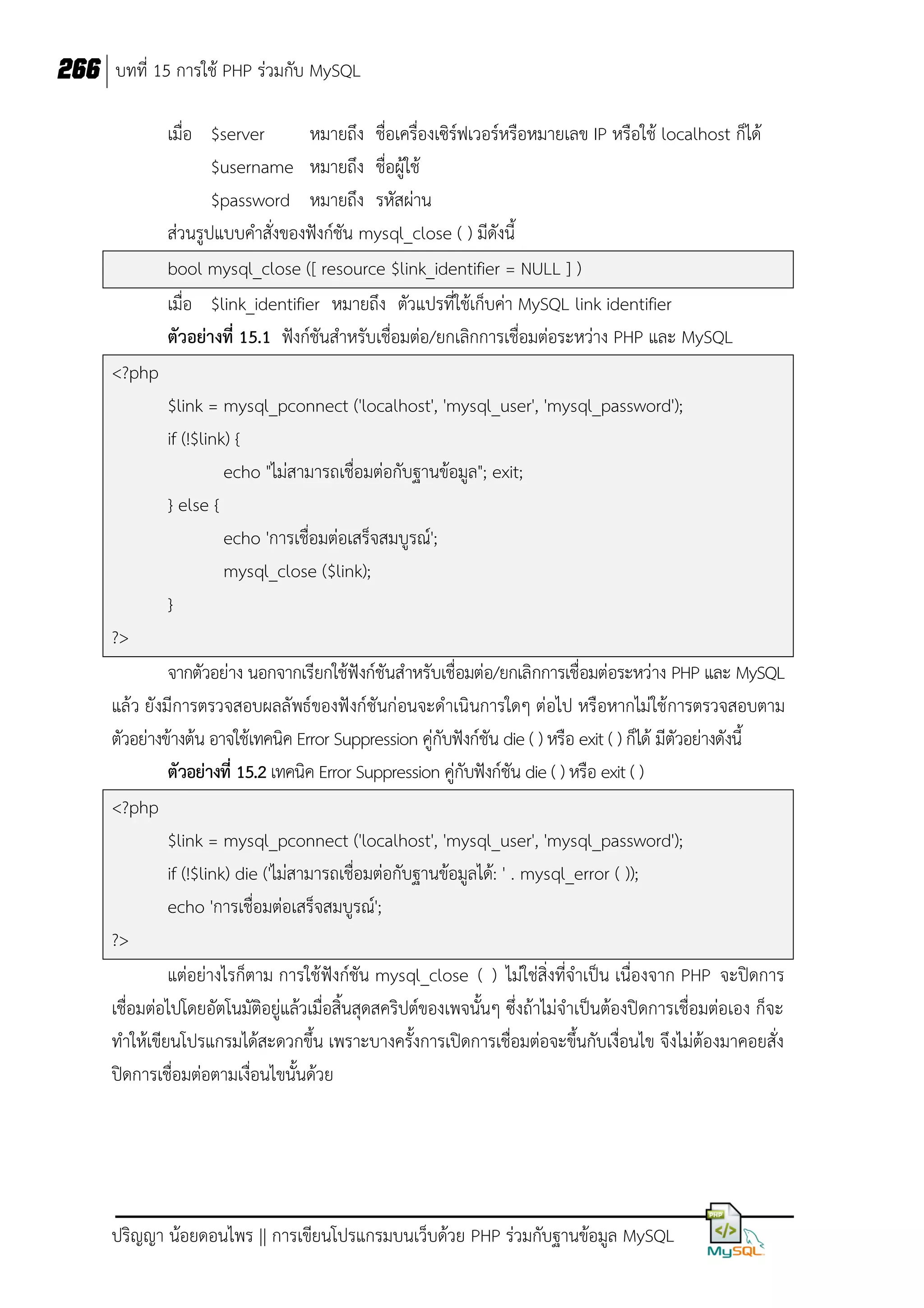 266 บทที่ 15 การใช้ PHP ร่วมกับ MySQL
เมื่อ $server
หมายถึง ชื่อเครื่องเซิร์ฟเวอร์หรือหมายเลข IP หรือใช้ localhost ก็ได้
$username หมายถึง ชื่อผู้ใช้
$password หมายถึง รหัสผ่าน
ส่วนรูปแบบคาสั่งของฟังก์ชัน mysql_close ( ) มีดังนี้
bool mysql_close ([ resource $link_identifier = NULL ] )
เมื่อ $link_identifier หมายถึง ตัวแปรที่ใช้เก็บค่า MySQL link identifier
ตัวอย่างที่ 15.1 ฟังก์ชันสาหรับเชื่อมต่อ/ยกเลิกการเชื่อมต่อระหว่าง PHP และ MySQL
<?php
$link = mysql_pconnect ('localhost', 'mysql_user', 'mysql_password');
if (!$link) {
echo "ไม่สามารถเชื่อมต่อกับฐานข้อมูล"; exit;
} else {
echo 'การเชื่อมต่อเสร็จสมบูรณ์';
mysql_close ($link);
}
?>
จากตัวอย่าง นอกจากเรียกใช้ฟังก์ชันสาหรับเชื่อมต่อ/ยกเลิกการเชื่อมต่อระหว่าง PHP และ MySQL
แล้ว ยังมีการตรวจสอบผลลัพธ์ของฟังก์ชันก่อนจะดาเนินการใดๆ ต่อไป หรือหากไม่ใช้ การตรวจสอบตาม
ตัวอย่างข้างต้น อาจใช้เทคนิค Error Suppression คู่กับฟังก์ชัน die ( ) หรือ exit ( ) ก็ได้ มีตัวอย่างดังนี้
ตัวอย่างที่ 15.2 เทคนิค Error Suppression คู่กับฟังก์ชัน die ( ) หรือ exit ( )
<?php
$link = mysql_pconnect ('localhost', 'mysql_user', 'mysql_password');
if (!$link) die ('ไม่สามารถเชื่อมต่อกับฐานข้อมูลได้: ' . mysql_error ( ));
echo 'การเชื่อมต่อเสร็จสมบูรณ์';
?>
แต่อย่างไรก็ตาม การใช้ฟังก์ชัน mysql_close ( ) ไม่ใช่สิ่งที่จาเป็น เนื่องจาก PHP จะปิดการ
เชื่อมต่อไปโดยอัตโนมัติอยู่แล้วเมื่อสิ้นสุดสคริปต์ของเพจนั้นๆ ซึ่งถ้าไม่จาเป็นต้องปิดการเชื่อมต่อเอง ก็จะ
ทาให้เขียนโปรแกรมได้สะดวกขึ้น เพราะบางครั้งการเปิดการเชื่อมต่อจะขึ้นกับเงื่อนไข จึงไม่ต้องมาคอยสั่ง
ปิดการเชื่อมต่อตามเงื่อนไขนั้นด้วย

ปริญญา น้อยดอนไพร || การเขียนโปรแกรมบนเว็บด้วย PHP ร่วมกับฐานข้อมูล MySQL

 