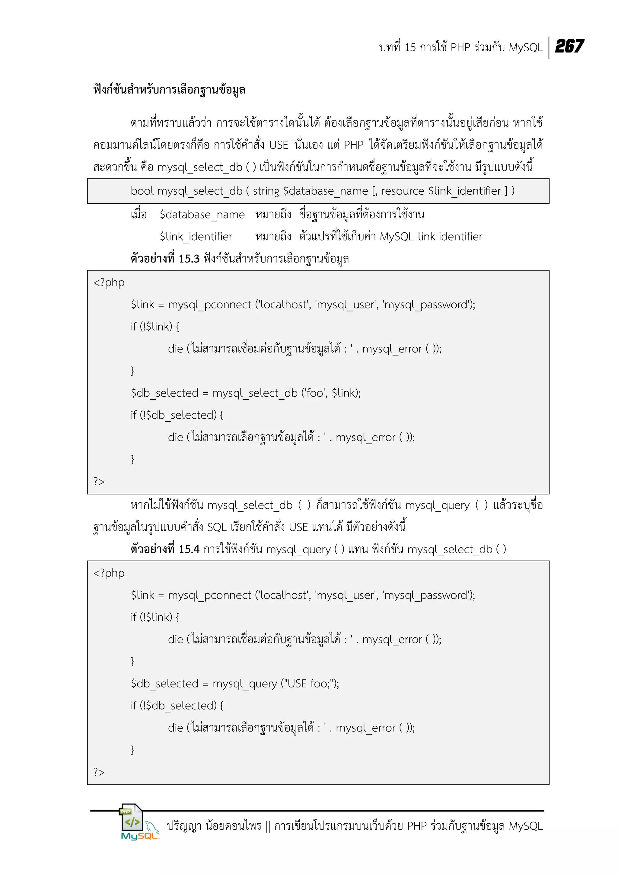 บทที่ 15 การใช้ PHP ร่วมกับ MySQL 267
ฟังก์ชันสาหรับการเลือกฐานข้อมูล
ตามที่ทราบแล้วว่า การจะใช้ตารางใดนั้น ได้ ต้องเลือกฐานข้อมูลที่ตารางนั้นอยู่เสียก่อน หากใช้
คอมมานด์ไลน์โดยตรงก็คือ การใช้คาสั่ง USE นั่นเอง แต่ PHP ได้จัดเตรียมฟังก์ชันให้เลือกฐานข้อมูลได้
สะดวกขึ้น คือ mysql_select_db ( ) เป็นฟังก์ชันในการกาหนดชื่อฐานข้อมูลที่จะใช้งาน มีรูปแบบดังนี้
bool mysql_select_db ( string $database_name [, resource $link_identifier ] )
เมื่อ $database_name หมายถึง ชื่อฐานข้อมูลที่ต้องการใช้งาน
$link_identifier หมายถึง ตัวแปรที่ใช้เก็บค่า MySQL link identifier
ตัวอย่างที่ 15.3 ฟังก์ชันสาหรับการเลือกฐานข้อมูล
<?php
$link = mysql_pconnect ('localhost', 'mysql_user', 'mysql_password');
if (!$link) {
die ('ไม่สามารถเชื่อมต่อกับฐานข้อมูลได้ : ' . mysql_error ( ));
}
$db_selected = mysql_select_db ('foo', $link);
if (!$db_selected) {
die ('ไม่สามารถเลือกฐานข้อมูลได้ : ' . mysql_error ( ));
}
?>
หากไม่ใช้ฟังก์ชัน mysql_select_db ( ) ก็สามารถใช้ฟังก์ชัน mysql_query ( ) แล้วระบุชื่อ
ฐานข้อมูลในรูปแบบคาสั่ง SQL เรียกใช้คาสั่ง USE แทนได้ มีตัวอย่างดังนี้
ตัวอย่างที่ 15.4 การใช้ฟังก์ชัน mysql_query ( ) แทน ฟังก์ชัน mysql_select_db ( )
<?php
$link = mysql_pconnect ('localhost', 'mysql_user', 'mysql_password');
if (!$link) {
die ('ไม่สามารถเชื่อมต่อกับฐานข้อมูลได้ : ' . mysql_error ( ));
}
$db_selected = mysql_query ("USE foo;");
if (!$db_selected) {
die ('ไม่สามารถเลือกฐานข้อมูลได้ : ' . mysql_error ( ));
}
?>
ปริญญา น้อยดอนไพร || การเขียนโปรแกรมบนเว็บด้วย PHP ร่วมกับฐานข้อมูล MySQL

 