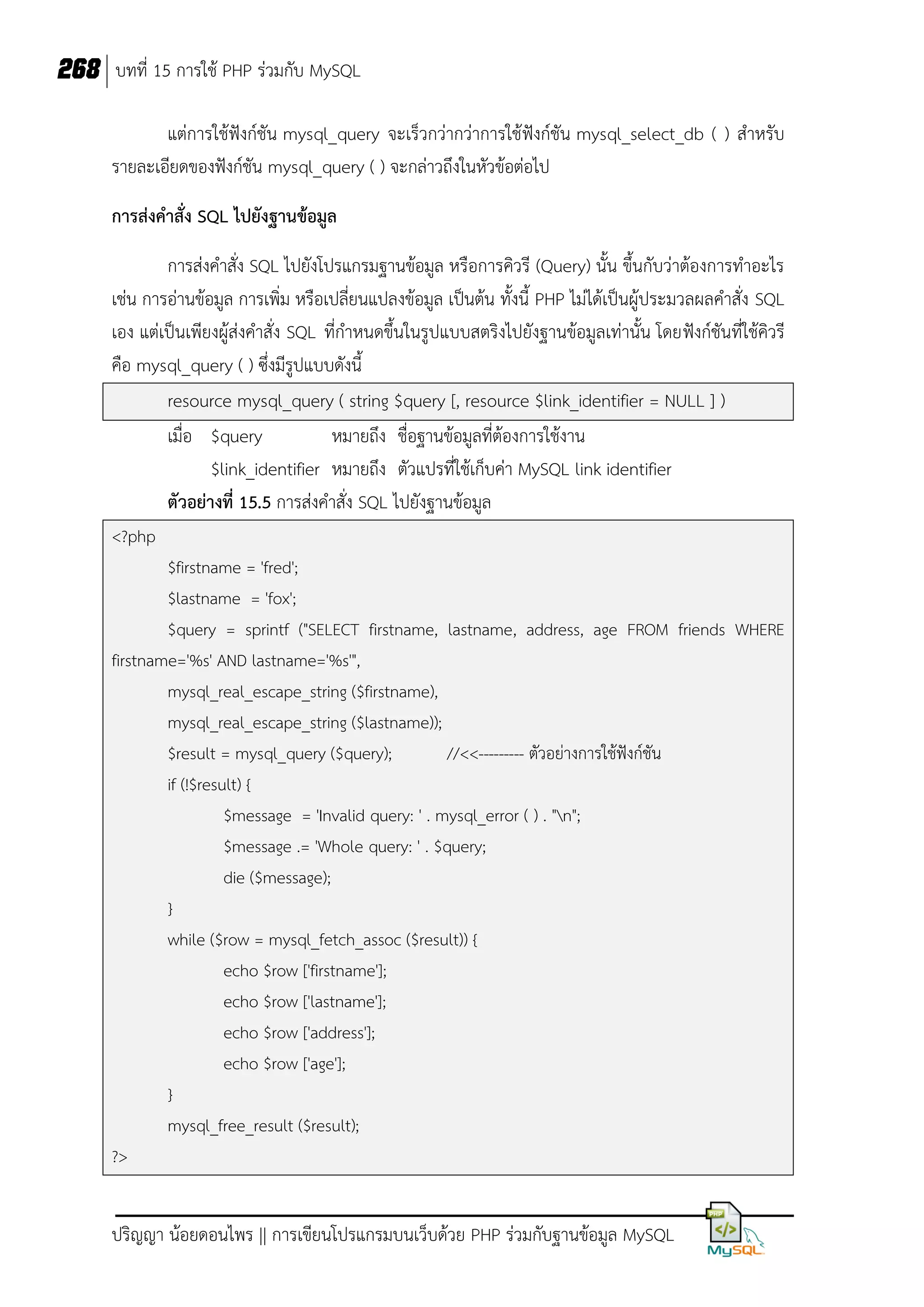 268 บทที่ 15 การใช้ PHP ร่วมกับ MySQL
แต่การใช้ฟังก์ชัน mysql_query จะเร็วกว่ากว่าการใช้ฟังก์ชัน mysql_select_db ( ) สาหรับ
รายละเอียดของฟังก์ชัน mysql_query ( ) จะกล่าวถึงในหัวข้อต่อไป
การส่งคาสั่ง SQL ไปยังฐานข้อมูล
การส่งคาสั่ง SQL ไปยังโปรแกรมฐานข้อมูล หรือการคิวรี (Query) นั้น ขึ้นกับว่าต้องการทาอะไร
เช่น การอ่านข้อมูล การเพิ่ม หรือเปลี่ยนแปลงข้อมูล เป็นต้น ทั้งนี้ PHP ไม่ได้เป็นผู้ประมวลผลคาสั่ง SQL
เอง แต่เป็นเพียงผู้ส่งคาสั่ง SQL ที่กาหนดขึ้นในรูปแบบสตริงไปยังฐานข้อมูลเท่านั้น โดยฟังก์ชันที่ใช้คิวรี
คือ mysql_query ( ) ซึ่งมีรูปแบบดังนี้
resource mysql_query ( string $query [, resource $link_identifier = NULL ] )
เมื่อ $query
หมายถึง ชื่อฐานข้อมูลที่ต้องการใช้งาน
$link_identifier หมายถึง ตัวแปรที่ใช้เก็บค่า MySQL link identifier
ตัวอย่างที่ 15.5 การส่งคาสั่ง SQL ไปยังฐานข้อมูล
<?php
$firstname = 'fred';
$lastname = 'fox';
$query = sprintf ("SELECT firstname, lastname, address, age FROM friends WHERE
firstname='%s' AND lastname='%s'",
mysql_real_escape_string ($firstname),
mysql_real_escape_string ($lastname));
$result = mysql_query ($query);
//<<--------- ตัวอย่างการใช้ฟังก์ชัน
if (!$result) {
$message = 'Invalid query: ' . mysql_error ( ) . "n";
$message .= 'Whole query: ' . $query;
die ($message);
}
while ($row = mysql_fetch_assoc ($result)) {
echo $row ['firstname'];
echo $row ['lastname'];
echo $row ['address'];
echo $row ['age'];
}
mysql_free_result ($result);
?>

ปริญญา น้อยดอนไพร || การเขียนโปรแกรมบนเว็บด้วย PHP ร่วมกับฐานข้อมูล MySQL

 