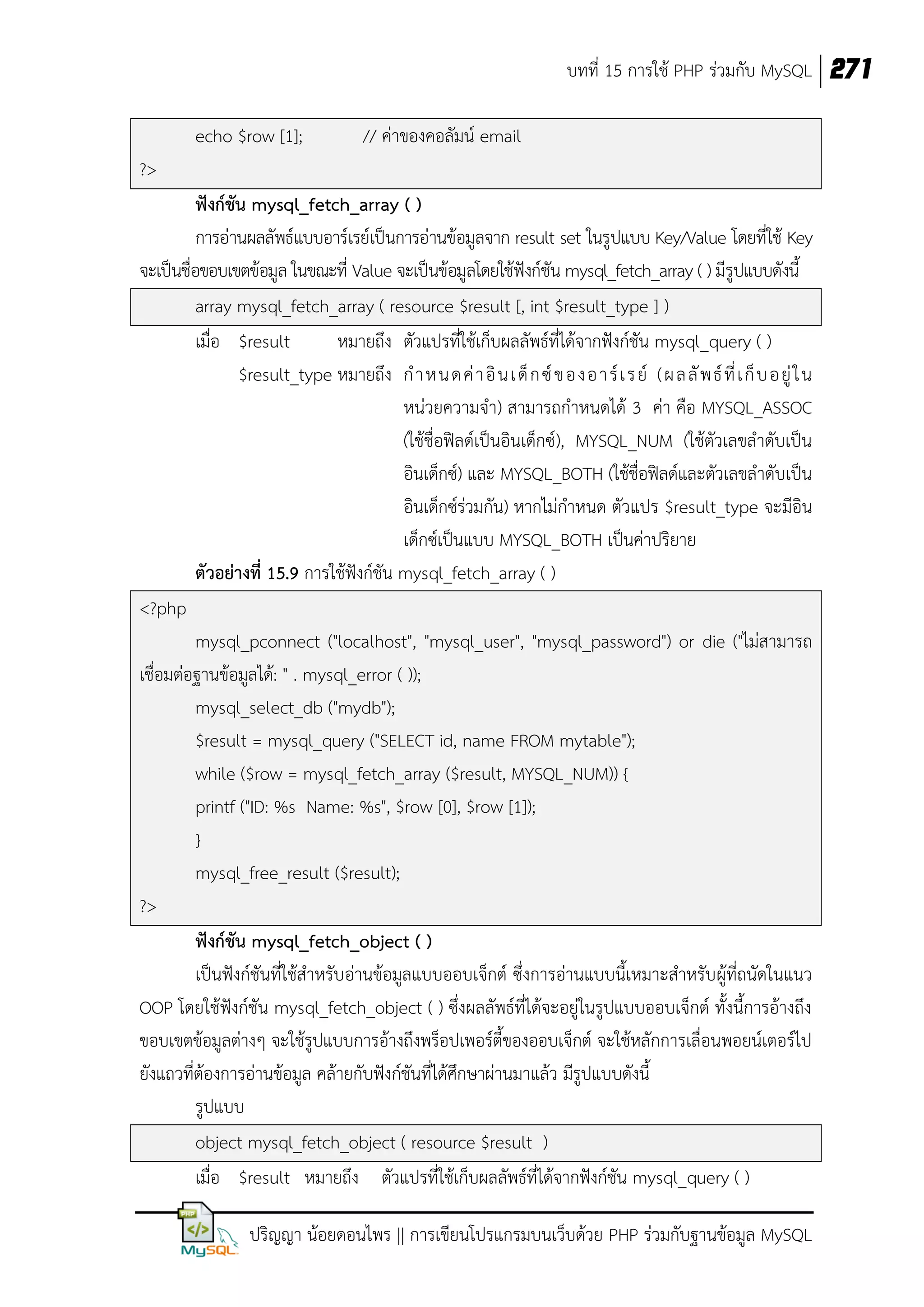บทที่ 15 การใช้ PHP ร่วมกับ MySQL 271
echo $row [1];

// ค่าของคอลัมน์ email

?>
ฟังก์ชัน mysql_fetch_array ( )
การอ่านผลลัพธ์แบบอาร์เรย์เป็นการอ่านข้อมูลจาก result set ในรูปแบบ Key/Value โดยที่ใช้ Key
จะเป็นชื่อขอบเขตข้อมูล ในขณะที่ Value จะเป็นข้อมูลโดยใช้ฟังก์ชัน mysql_fetch_array ( ) มีรูปแบบดังนี้
array mysql_fetch_array ( resource $result [, int $result_type ] )
เมื่อ $result
หมายถึง ตัวแปรที่ใช้เก็บผลลัพธ์ที่ได้จากฟังก์ชัน mysql_query ( )
$result_type หมายถึง ก าหนดค่ า อิ น เด็ ก ซ์ ของอาร์ เ รย์ (ผลลั พ ธ์ ที่ เ ก็ บ อยู่ ใ น
หน่วยความจา) สามารถกาหนดได้ 3 ค่า คือ MYSQL_ASSOC
(ใช้ชื่อฟิลด์เป็นอินเด็กซ์), MYSQL_NUM (ใช้ตัวเลขลาดับเป็น
อินเด็กซ์) และ MYSQL_BOTH (ใช้ชื่อฟิลด์และตัวเลขลาดับเป็น
อินเด็กซ์ร่วมกัน) หากไม่กาหนด ตัวแปร $result_type จะมีอิน
เด็กซ์เป็นแบบ MYSQL_BOTH เป็นค่าปริยาย
ตัวอย่างที่ 15.9 การใช้ฟังก์ชัน mysql_fetch_array ( )
<?php
mysql_pconnect ("localhost", "mysql_user", "mysql_password") or die ("ไม่สามารถ
เชื่อมต่อฐานข้อมูลได้: " . mysql_error ( ));
mysql_select_db ("mydb");
$result = mysql_query ("SELECT id, name FROM mytable");
while ($row = mysql_fetch_array ($result, MYSQL_NUM)) {
printf ("ID: %s Name: %s", $row [0], $row [1]);
}
mysql_free_result ($result);
?>
ฟังก์ชัน mysql_fetch_object ( )
เป็นฟังก์ชันที่ใช้สาหรับอ่านข้อมูลแบบออบเจ็กต์ ซึ่งการอ่านแบบนี้เหมาะสาหรับผู้ที่ถนัดในแนว
OOP โดยใช้ฟังก์ชัน mysql_fetch_object ( ) ซึ่งผลลัพธ์ที่ได้จะอยู่ในรูปแบบออบเจ็กต์ ทั้งนี้การอ้างถึง
ขอบเขตข้อมูลต่างๆ จะใช้รูปแบบการอ้างถึงพร็อปเพอร์ตี้ของออบเจ็กต์ จะใช้หลักการเลื่อนพอยน์เตอร์ไป
ยังแถวที่ต้องการอ่านข้อมูล คล้ายกับฟังก์ชันที่ได้ศึกษาผ่านมาแล้ว มีรูปแบบดังนี้
รูปแบบ
object mysql_fetch_object ( resource $result )
เมื่อ $result หมายถึง ตัวแปรที่ใช้เก็บผลลัพธ์ที่ได้จากฟังก์ชัน mysql_query ( )
ปริญญา น้อยดอนไพร || การเขียนโปรแกรมบนเว็บด้วย PHP ร่วมกับฐานข้อมูล MySQL

 