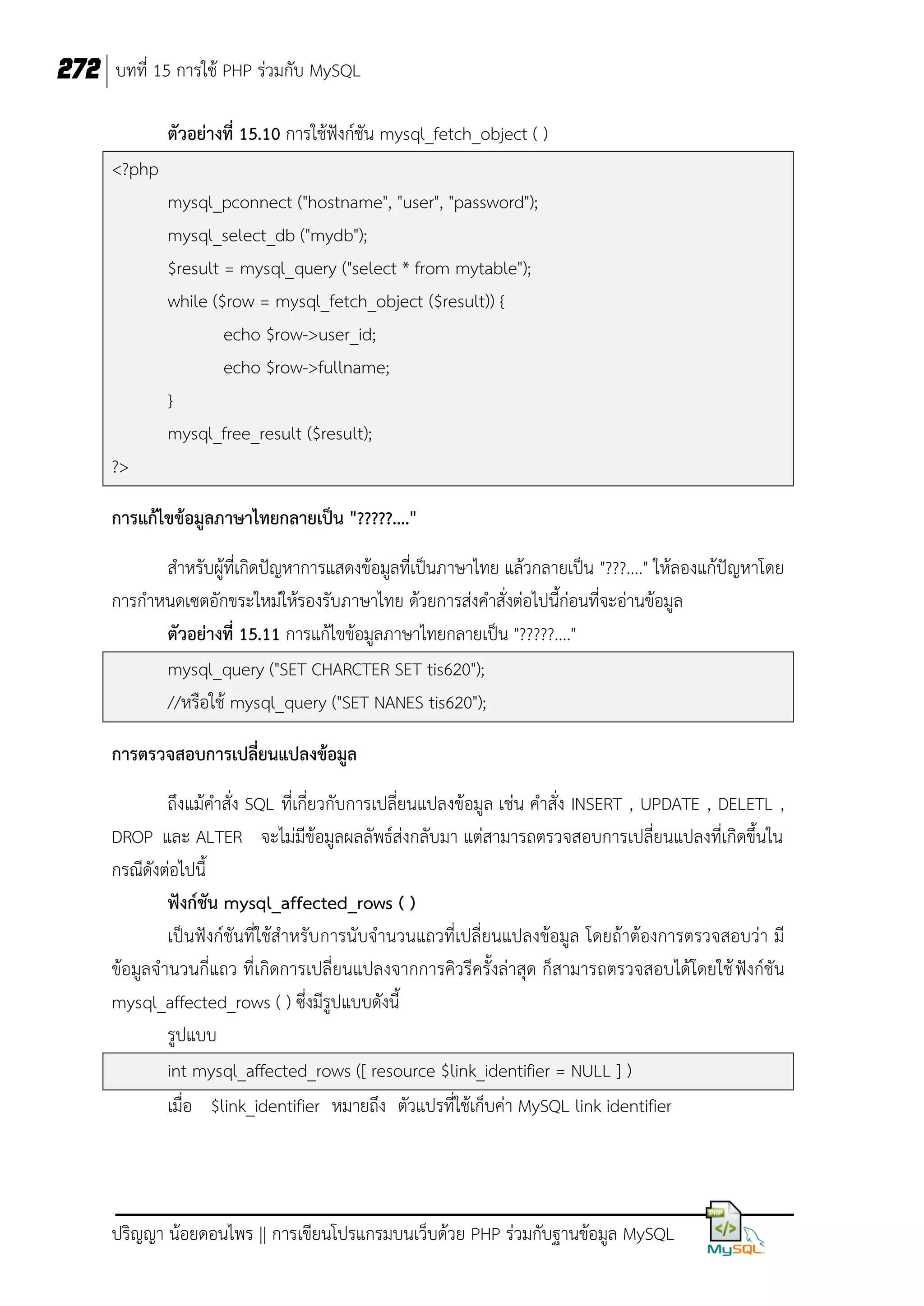 272 บทที่ 15 การใช้ PHP ร่วมกับ MySQL
ตัวอย่างที่ 15.10 การใช้ฟังก์ชัน mysql_fetch_object ( )
<?php
mysql_pconnect ("hostname", "user", "password");
mysql_select_db ("mydb");
$result = mysql_query ("select * from mytable");
while ($row = mysql_fetch_object ($result)) {
echo $row->user_id;
echo $row->fullname;
}
mysql_free_result ($result);
?>
การแก้ไขข้อมูลภาษาไทยกลายเป็น "?????...."
สาหรับผู้ที่เกิดปัญหาการแสดงข้อมูลที่เป็นภาษาไทย แล้วกลายเป็น "???...." ให้ลองแก้ปัญหาโดย
การกาหนดเซตอักขระใหม่ให้รองรับภาษาไทย ด้วยการส่งคาสั่งต่อไปนี้ก่อนที่จะอ่านข้อมูล
ตัวอย่างที่ 15.11 การแก้ไขข้อมูลภาษาไทยกลายเป็น "?????...."
mysql_query ("SET CHARCTER SET tis620");
//หรือใช้ mysql_query ("SET NANES tis620");
การตรวจสอบการเปลี่ยนแปลงข้อมูล
ถึงแม้คาสั่ง SQL ที่เกี่ยวกับการเปลี่ยนแปลงข้อมูล เช่น คาสั่ง INSERT , UPDATE , DELETL ,
DROP และ ALTER จะไม่มีข้อมูลผลลัพธ์ส่งกลับมา แต่สามารถตรวจสอบการเปลี่ยนแปลงที่เกิดขึ้นใน
กรณีดังต่อไปนี้
ฟังก์ชัน mysql_affected_rows ( )
เป็นฟังก์ชันที่ใช้สาหรับ การนับจานวนแถวที่เปลี่ยนแปลงข้อมูล โดยถ้าต้องการตรวจสอบว่า มี
ข้อมูลจานวนกี่แถว ที่เกิดการเปลี่ยนแปลงจากการคิวรีครั้งล่าสุด ก็สามารถตรวจสอบได้โดยใช้ ฟังก์ชัน
mysql_affected_rows ( ) ซึ่งมีรูปแบบดังนี้
รูปแบบ
int mysql_affected_rows ([ resource $link_identifier = NULL ] )
เมื่อ $link_identifier หมายถึง ตัวแปรที่ใช้เก็บค่า MySQL link identifier

ปริญญา น้อยดอนไพร || การเขียนโปรแกรมบนเว็บด้วย PHP ร่วมกับฐานข้อมูล MySQL

 