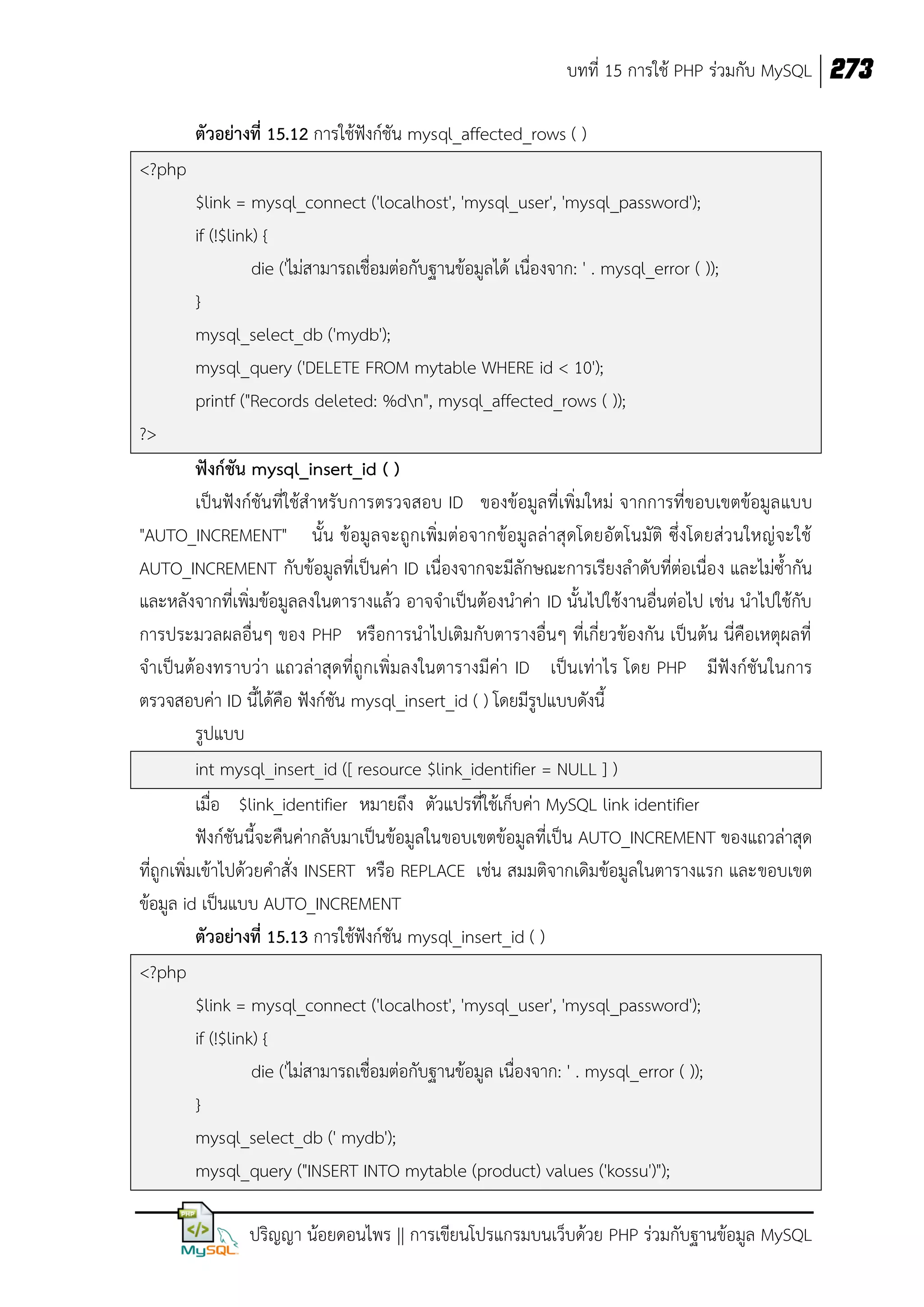 บทที่ 15 การใช้ PHP ร่วมกับ MySQL 273
ตัวอย่างที่ 15.12 การใช้ฟังก์ชัน mysql_affected_rows ( )
<?php
$link = mysql_connect ('localhost', 'mysql_user', 'mysql_password');
if (!$link) {
die ('ไม่สามารถเชื่อมต่อกับฐานข้อมูลได้ เนื่องจาก: ' . mysql_error ( ));
}
mysql_select_db ('mydb');
mysql_query ('DELETE FROM mytable WHERE id < 10');
printf ("Records deleted: %dn", mysql_affected_rows ( ));
?>
ฟังก์ชัน mysql_insert_id ( )
เป็นฟังก์ชันที่ใช้สาหรับ การตรวจสอบ ID ของข้อมูลที่เพิ่มใหม่ จากการที่ขอบเขตข้อมูล แบบ
"AUTO_INCREMENT" นั้ น ข้อมูลจะถูกเพิ่มต่อจากข้อมูล ล่าสุ ดโดยอัตโนมัติ ซึ่งโดยส่ว นใหญ่จะใช้
AUTO_INCREMENT กับข้อมูลที่เป็นค่า ID เนื่องจากจะมีลักษณะการเรียงลาดับที่ต่อเนื่อ ง และไม่ซ้ากัน
และหลังจากที่เพิ่มข้อมูลลงในตารางแล้ว อาจจาเป็นต้องนาค่า ID นั้นไปใช้งานอื่นต่อไป เช่น นาไปใช้กับ
การประมวลผลอื่นๆ ของ PHP หรือการนาไปเติมกับตารางอื่นๆ ที่เกี่ยวข้องกัน เป็นต้น นี่คือเหตุผลที่
จาเป็นต้องทราบว่า แถวล่าสุดที่ถูกเพิ่มลงในตารางมีค่า ID เป็นเท่าไร โดย PHP มีฟังก์ชันในการ
ตรวจสอบค่า ID นี้ได้คือ ฟังก์ชัน mysql_insert_id ( ) โดยมีรูปแบบดังนี้
รูปแบบ
int mysql_insert_id ([ resource $link_identifier = NULL ] )
เมื่อ $link_identifier หมายถึง ตัวแปรที่ใช้เก็บค่า MySQL link identifier
ฟังก์ชันนี้จะคืนค่ากลับมาเป็นข้อมูลในขอบเขตข้อมูลที่เป็น AUTO_INCREMENT ของแถวล่าสุด
ที่ถูกเพิ่มเข้าไปด้วยคาสั่ง INSERT หรือ REPLACE เช่น สมมติจากเดิมข้อมูลในตารางแรก และขอบเขต
ข้อมูล id เป็นแบบ AUTO_INCREMENT
ตัวอย่างที่ 15.13 การใช้ฟังก์ชัน mysql_insert_id ( )
<?php
$link = mysql_connect ('localhost', 'mysql_user', 'mysql_password');
if (!$link) {
die ('ไม่สามารถเชื่อมต่อกับฐานข้อมูล เนื่องจาก: ' . mysql_error ( ));
}
mysql_select_db (' mydb');
mysql_query ("INSERT INTO mytable (product) values ('kossu')");
ปริญญา น้อยดอนไพร || การเขียนโปรแกรมบนเว็บด้วย PHP ร่วมกับฐานข้อมูล MySQL

 
