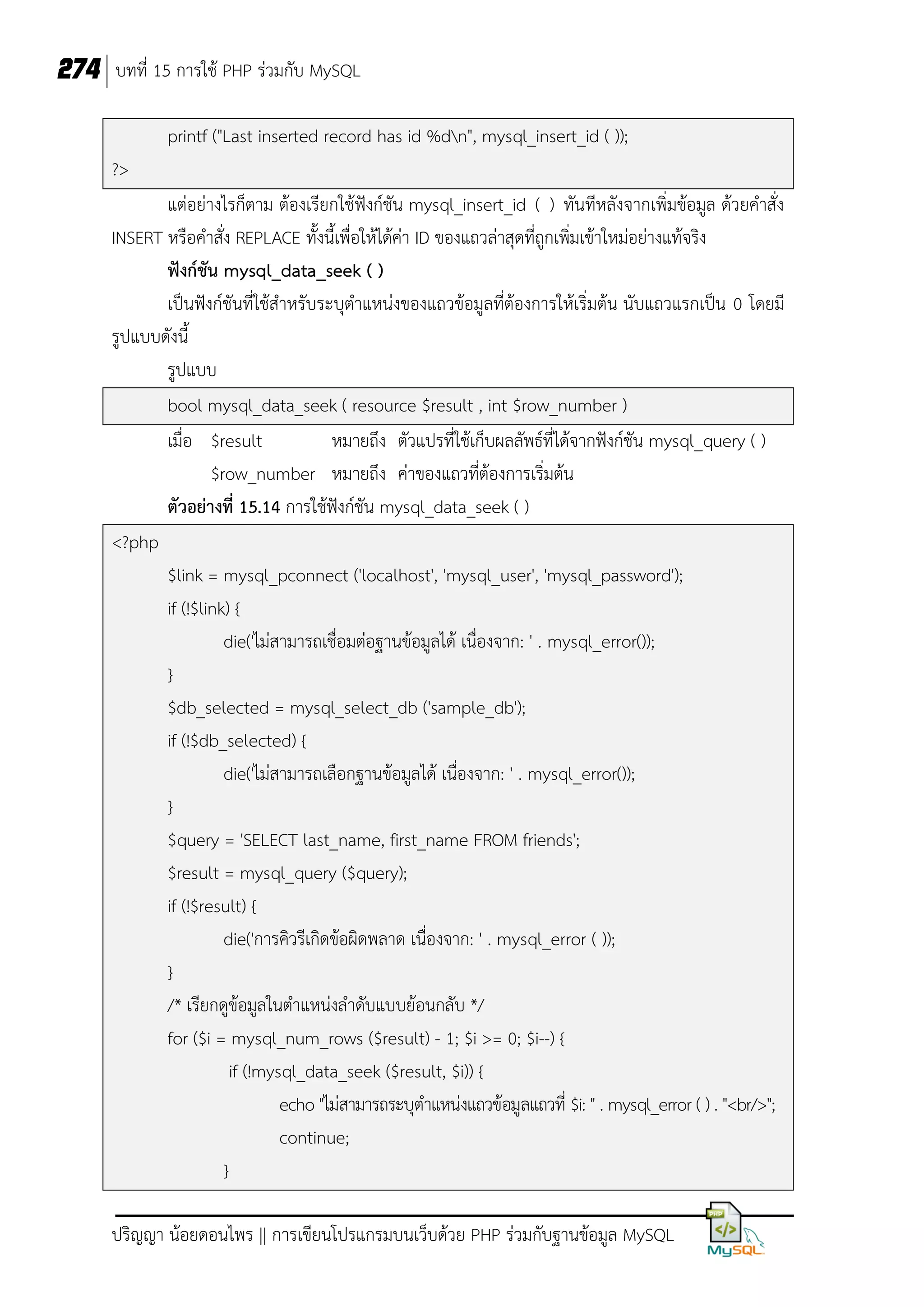 274 บทที่ 15 การใช้ PHP ร่วมกับ MySQL
printf ("Last inserted record has id %dn", mysql_insert_id ( ));
?>
แต่อย่างไรก็ตาม ต้องเรียกใช้ฟังก์ชัน mysql_insert_id ( ) ทันทีหลังจากเพิ่มข้อมูล ด้วยคาสั่ง
INSERT หรือคาสั่ง REPLACE ทั้งนี้เพื่อให้ได้ค่า ID ของแถวล่าสุดที่ถูกเพิ่มเข้าใหม่อย่างแท้จริง
ฟังก์ชัน mysql_data_seek ( )
เป็นฟังก์ชันที่ใช้สาหรับระบุตาแหน่งของแถวข้อมูลที่ต้องการให้เริ่มต้น นับแถวแรกเป็น 0 โดยมี
รูปแบบดังนี้
รูปแบบ
bool mysql_data_seek ( resource $result , int $row_number )
เมื่อ $result
หมายถึง ตัวแปรที่ใช้เก็บผลลัพธ์ที่ได้จากฟังก์ชัน mysql_query ( )
$row_number หมายถึง ค่าของแถวที่ต้องการเริ่มต้น
ตัวอย่างที่ 15.14 การใช้ฟังก์ชัน mysql_data_seek ( )
<?php
$link = mysql_pconnect ('localhost', 'mysql_user', 'mysql_password');
if (!$link) {
die('ไม่สามารถเชื่อมต่อฐานข้อมูลได้ เนื่องจาก: ' . mysql_error());
}
$db_selected = mysql_select_db ('sample_db');
if (!$db_selected) {
die('ไม่สามารถเลือกฐานข้อมูลได้ เนื่องจาก: ' . mysql_error());
}
$query = 'SELECT last_name, first_name FROM friends';
$result = mysql_query ($query);
if (!$result) {
die('การคิวรีเกิดข้อผิดพลาด เนื่องจาก: ' . mysql_error ( ));
}
/* เรียกดูข้อมูลในตาแหน่งลาดับแบบย้อนกลับ */
for ($i = mysql_num_rows ($result) - 1; $i >= 0; $i--) {
if (!mysql_data_seek ($result, $i)) {
echo "ไม่สามารถระบุตาแหน่งแถวข้อมูลแถวที่ $i: " . mysql_error ( ) . "<br/>";
continue;
}
ปริญญา น้อยดอนไพร || การเขียนโปรแกรมบนเว็บด้วย PHP ร่วมกับฐานข้อมูล MySQL

 