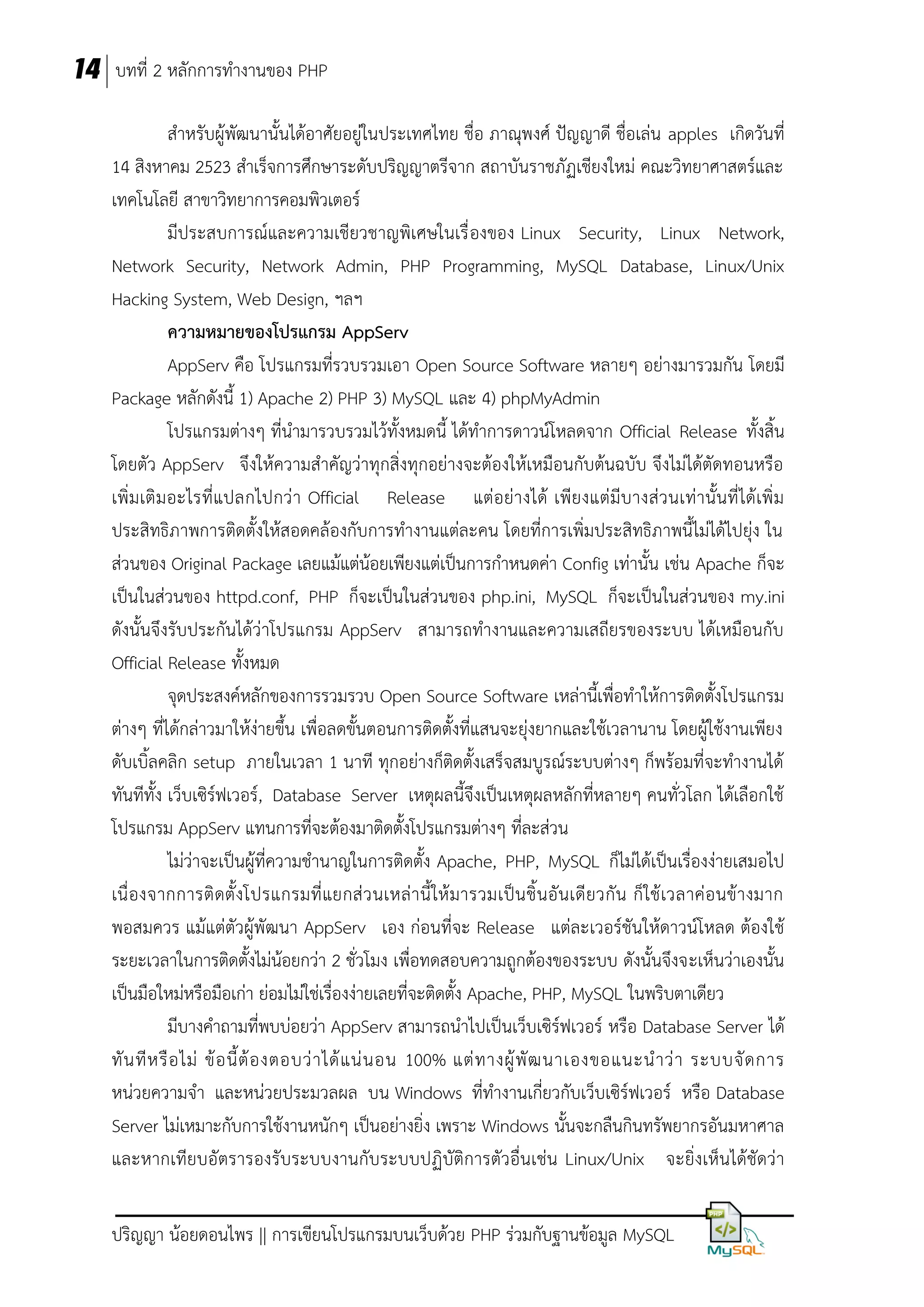 14 บทที่ 2 หลักการทางานของ PHP
สาหรับผู้พัฒนานั้นได้อาศัยอยู่ในประเทศไทย ชื่อ ภาณุพงศ์ ปัญญาดี ชื่อเล่น apples เกิดวันที่
14 สิงหาคม 2523 สาเร็จการศึกษาระดับปริญญาตรีจาก สถาบันราชภัฏเชียงใหม่ คณะวิทยาศาสตร์และ
เทคโนโลยี สาขาวิทยาการคอมพิวเตอร์
มีประสบการณ์และความเชียวชาญพิเศษในเรื่ องของ Linux Security, Linux Network,
Network Security, Network Admin, PHP Programming, MySQL Database, Linux/Unix
Hacking System, Web Design, ฯลฯ
ความหมายของโปรแกรม AppServ
AppServ คือ โปรแกรมที่รวบรวมเอา Open Source Software หลายๆ อย่างมารวมกัน โดยมี
Package หลักดังนี้ 1) Apache 2) PHP 3) MySQL และ 4) phpMyAdmin
โปรแกรมต่างๆ ที่นามารวบรวมไว้ทั้งหมดนี้ ได้ทาการดาวน์โหลดจาก Official Release ทั้งสิ้น
โดยตัว AppServ จึงให้ความสาคัญว่าทุกสิ่งทุกอย่างจะต้องให้เหมือนกับต้นฉบับ จึงไม่ได้ตัดทอนหรือ
เพิ่ มเติ มอะไรที่แปลกไปกว่ า Official Release แต่อย่า งได้ เพียงแต่มีบางส่ ว นเท่านั้นที่ ได้เพิ่ ม
ประสิทธิภาพการติดตั้งให้สอดคล้องกับการทางานแต่ละคน โดยที่การเพิ่มประสิทธิภาพนี้ไม่ได้ไปยุ่ง ใน
ส่วนของ Original Package เลยแม้แต่น้อยเพียงแต่เป็นการกาหนดค่า Config เท่านั้น เช่น Apache ก็จะ
เป็นในส่วนของ httpd.conf, PHP ก็จะเป็นในส่วนของ php.ini, MySQL ก็จะเป็นในส่วนของ my.ini
ดังนั้นจึงรับประกันได้ว่าโปรแกรม AppServ สามารถทางานและความเสถียรของระบบ ได้เหมือนกับ
Official Release ทั้งหมด
จุดประสงค์หลักของการรวมรวบ Open Source Software เหล่านี้เพื่อทาให้การติดตั้งโปรแกรม
ต่างๆ ที่ได้กล่าวมาให้ง่ายขึ้น เพื่อลดขั้นตอนการติดตั้งที่แสนจะยุ่งยากและใช้เวลานาน โดยผู้ใช้งานเพียง
ดับเบิ้ลคลิก setup ภายในเวลา 1 นาที ทุกอย่างก็ติดตั้งเสร็จสมบูรณ์ระบบต่างๆ ก็พร้อมที่จะทางานได้
ทันทีทั้ง เว็บเซิร์ฟเวอร์, Database Server เหตุผลนี้จึงเป็นเหตุผลหลักที่หลายๆ คนทั่วโลก ได้เลือกใช้
โปรแกรม AppServ แทนการที่จะต้องมาติดตั้งโปรแกรมต่างๆ ที่ละส่วน
ไม่ว่าจะเป็นผู้ที่ความชานาญในการติดตั้ง Apache, PHP, MySQL ก็ไม่ได้เป็นเรื่องง่ายเสมอไป
เนื่ องจากการติ ดตั้ งโปรแกรมที่ แยกส่ ว นเหล่ า นี้ ให้ มารวมเป็น ชิ้ นอั นเดี ยวกั น ก็ ใช้ เวลาค่ อ นข้ า งมาก
พอสมควร แม้แต่ตัวผู้พัฒนา AppServ เอง ก่อนที่จะ Release แต่ละเวอร์ชันให้ดาวน์โหลด ต้องใช้
ระยะเวลาในการติดตั้งไม่น้อยกว่า 2 ชั่วโมง เพื่อทดสอบความถูกต้องของระบบ ดังนั้นจึงจะเห็นว่าเองนั้น
เป็นมือใหม่หรือมือเก่า ย่อมไม่ใช่เรื่องง่ายเลยที่จะติดตั้ง Apache, PHP, MySQL ในพริบตาเดียว
มีบางคาถามที่พบบ่อยว่า AppServ สามารถนาไปเป็นเว็บเซิร์ฟเวอร์ หรือ Database Server ได้
ทั น ที ห รื อ ไม่ ข้ อ นี้ ต้ อ งตอบว่ า ได้ แ น่ น อน 100% แต่ ท างผู้ พั ฒ นาเองขอแนะน าว่ า ระบบจั ด การ
หน่วยความจา และหน่วยประมวลผล บน Windows ที่ทางานเกี่ยวกับเว็บเซิร์ฟเวอร์ หรือ Database
Server ไม่เหมาะกับการใช้งานหนักๆ เป็นอย่างยิ่ง เพราะ Windows นั้นจะกลืนกินทรัพยากรอันมหาศาล
และหากเทียบอัตรารองรับระบบงานกับระบบปฏิบัติการตัวอื่นเช่น Linux/Unix จะยิ่งเห็นได้ชัดว่า
ปริญญา น้อยดอนไพร || การเขียนโปรแกรมบนเว็บด้วย PHP ร่วมกับฐานข้อมูล MySQL

 
