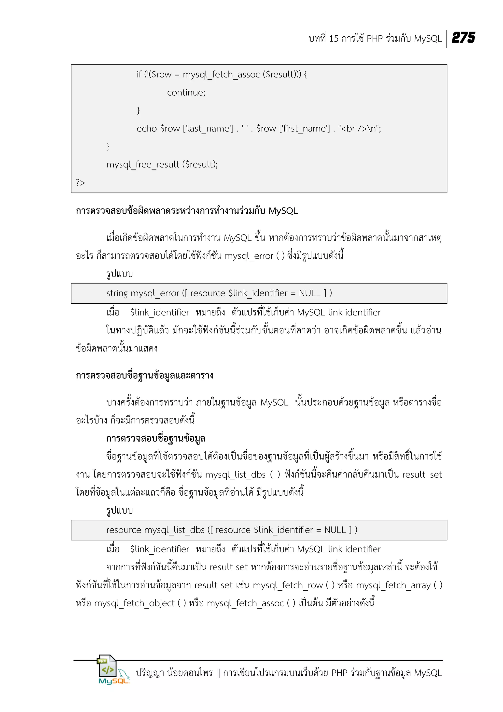 บทที่ 15 การใช้ PHP ร่วมกับ MySQL 275
if (!($row = mysql_fetch_assoc ($result))) {
continue;
}
echo $row ['last_name'] . ' ' . $row ['first_name'] . "<br />n";
}
mysql_free_result ($result);
?>
การตรวจสอบข้อผิดพลาดระหว่างการทางานร่วมกับ MySQL
เมื่อเกิดข้อผิดพลาดในการทางาน MySQL ขึ้น หากต้องการทราบว่าข้อผิดพลาดนั้นมาจากสาเหตุ
อะไร ก็สามารถตรวจสอบได้โดยใช้ฟังก์ชัน mysql_error ( ) ซึ่งมีรูปแบบดังนี้
รูปแบบ
string mysql_error ([ resource $link_identifier = NULL ] )
เมื่อ $link_identifier หมายถึง ตัวแปรที่ใช้เก็บค่า MySQL link identifier
ในทางปฏิบัติแล้ว มักจะใช้ ฟังก์ชันนี้ร่วมกับขั้นตอนที่คาดว่า อาจเกิดข้อผิดพลาดขึ้น แล้วอ่าน
ข้อผิดพลาดนั้นมาแสดง
การตรวจสอบชื่อฐานข้อมูลและตาราง
บางครั้งต้องการทราบว่า ภายในฐานข้อมูล MySQL นั้นประกอบด้วยฐานข้อมูล หรือตารางชื่อ
อะไรบ้าง ก็จะมีการตรวจสอบดังนี้
การตรวจสอบชื่อฐานข้อมูล
ชื่อฐานข้อมูลที่ใช้ตรวจสอบได้ต้องเป็นชื่อของฐานข้อมูลที่เป็นผู้สร้างขึ้นมา หรือมีสิทธิ์ในการใช้
งาน โดยการตรวจสอบจะใช้ ฟังก์ชัน mysql_list_dbs ( ) ฟังก์ชันนี้จะคืนค่ากลับคืนมาเป็น result set
โดยที่ข้อมูลในแต่ละแถวก็คือ ชื่อฐานข้อมูลที่อ่านได้ มีรูปแบบดังนี้
รูปแบบ
resource mysql_list_dbs ([ resource $link_identifier = NULL ] )
เมื่อ $link_identifier หมายถึง ตัวแปรที่ใช้เก็บค่า MySQL link identifier
จากการทีฟังก์ชันนี้คืนมาเป็น result set หากต้องการจะอ่านรายชื่อฐานข้อมูลเหล่านี้ จะต้องใช้
่
ฟังก์ชันที่ใช้ในการอ่านข้อมูลจาก result set เช่น mysql_fetch_row ( ) หรือ mysql_fetch_array ( )
หรือ mysql_fetch_object ( ) หรือ mysql_fetch_assoc ( ) เป็นต้น มีตัวอย่างดังนี้

ปริญญา น้อยดอนไพร || การเขียนโปรแกรมบนเว็บด้วย PHP ร่วมกับฐานข้อมูล MySQL

 