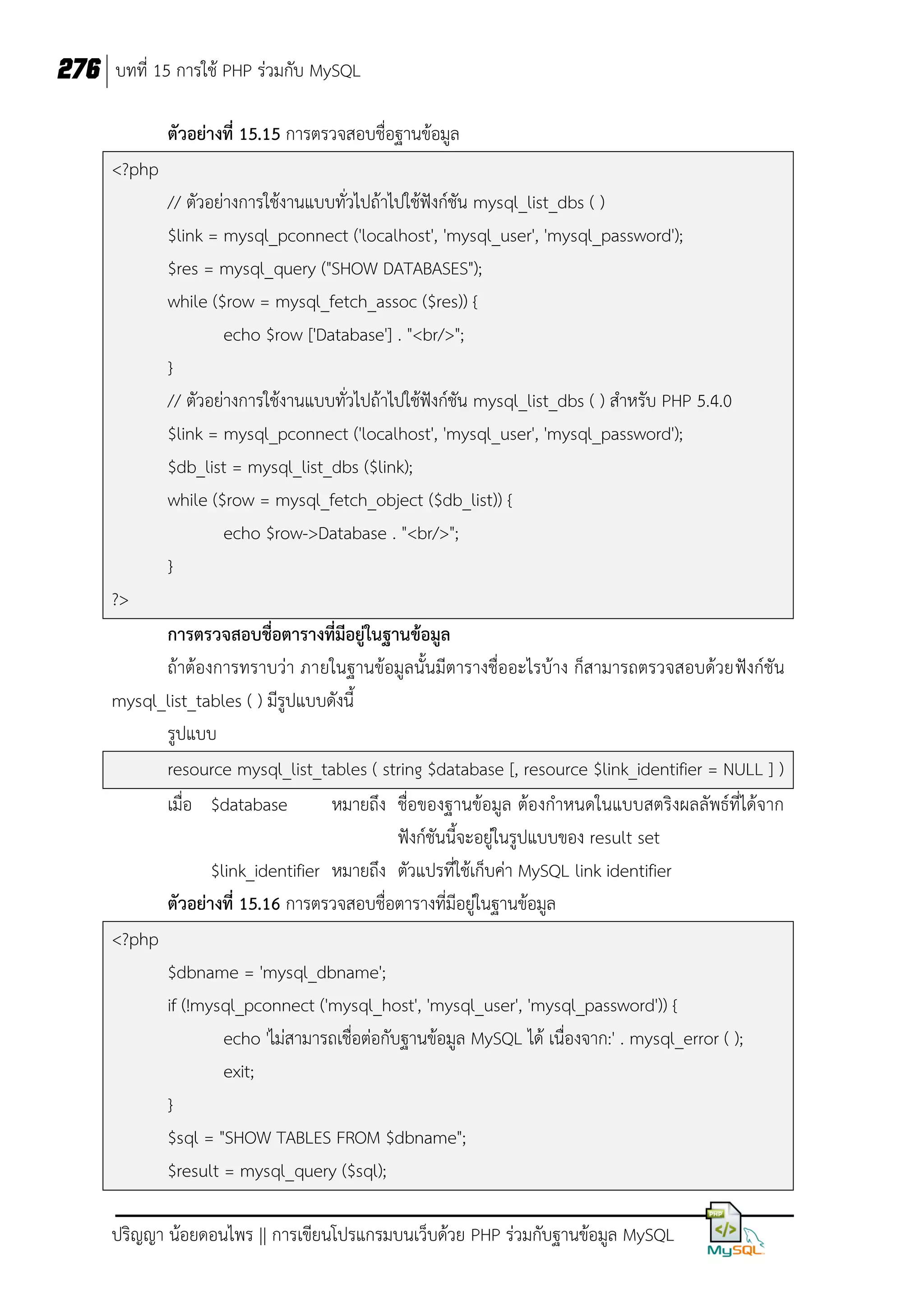 276 บทที่ 15 การใช้ PHP ร่วมกับ MySQL
ตัวอย่างที่ 15.15 การตรวจสอบชื่อฐานข้อมูล
<?php
// ตัวอย่างการใช้งานแบบทั่วไปถ้าไปใช้ฟังก์ชัน mysql_list_dbs ( )
$link = mysql_pconnect ('localhost', 'mysql_user', 'mysql_password');
$res = mysql_query ("SHOW DATABASES");
while ($row = mysql_fetch_assoc ($res)) {
echo $row ['Database'] . "<br/>";
}
// ตัวอย่างการใช้งานแบบทั่วไปถ้าไปใช้ฟังก์ชัน mysql_list_dbs ( ) สาหรับ PHP 5.4.0
$link = mysql_pconnect ('localhost', 'mysql_user', 'mysql_password');
$db_list = mysql_list_dbs ($link);
while ($row = mysql_fetch_object ($db_list)) {
echo $row->Database . "<br/>";
}
?>
การตรวจสอบชื่อตารางที่มีอยู่ในฐานข้อมูล
ถ้าต้องการทราบว่า ภายในฐานข้อมูลนั้นมีตารางชื่ออะไรบ้าง ก็สามารถตรวจสอบด้วยฟังก์ชัน
mysql_list_tables ( ) มีรูปแบบดังนี้
รูปแบบ
resource mysql_list_tables ( string $database [, resource $link_identifier = NULL ] )
เมื่อ $database
หมายถึง ชื่อของฐานข้อมูล ต้องกาหนดในแบบสตริงผลลัพธ์ที่ได้จาก
ฟังก์ชันนี้จะอยู่ในรูปแบบของ result set
$link_identifier หมายถึง ตัวแปรที่ใช้เก็บค่า MySQL link identifier
ตัวอย่างที่ 15.16 การตรวจสอบชื่อตารางที่มีอยู่ในฐานข้อมูล
<?php
$dbname = 'mysql_dbname';
if (!mysql_pconnect ('mysql_host', 'mysql_user', 'mysql_password')) {
echo 'ไม่สามารถเชื่อต่อกับฐานข้อมูล MySQL ได้ เนื่องจาก:' . mysql_error ( );
exit;
}
$sql = "SHOW TABLES FROM $dbname";
$result = mysql_query ($sql);
ปริญญา น้อยดอนไพร || การเขียนโปรแกรมบนเว็บด้วย PHP ร่วมกับฐานข้อมูล MySQL

 
