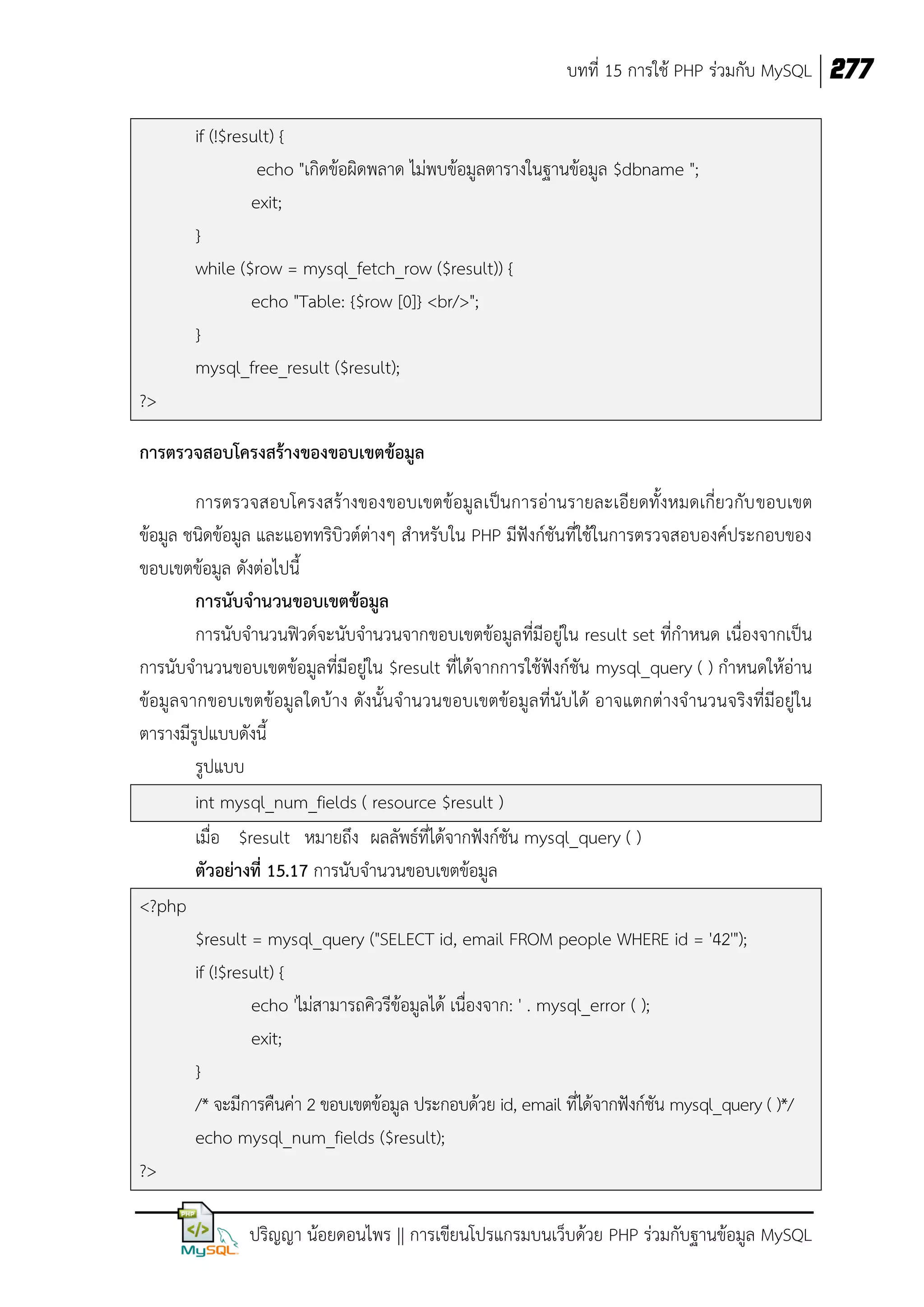 บทที่ 15 การใช้ PHP ร่วมกับ MySQL 277
if (!$result) {
echo "เกิดข้อผิดพลาด ไม่พบข้อมูลตารางในฐานข้อมูล $dbname ";
exit;
}
while ($row = mysql_fetch_row ($result)) {
echo "Table: {$row [0]} <br/>";
}
mysql_free_result ($result);
?>
การตรวจสอบโครงสร้างของขอบเขตข้อมูล
การตรวจสอบโครงสร้างของขอบเขตข้อมูล เป็นการอ่านรายละเอียดทั้งหมดเกี่ยวกับ ขอบเขต
ข้อมูล ชนิดข้อมูล และแอททริบิวต์ต่างๆ สาหรับใน PHP มีฟังก์ชันที่ใช้ในการตรวจสอบองค์ประกอบของ
ขอบเขตข้อมูล ดังต่อไปนี้
การนับจานวนขอบเขตข้อมูล
การนับจานวนฟิวด์จะนับจานวนจากขอบเขตข้อมูลที่มีอยู่ใน result set ที่กาหนด เนื่องจากเป็น
การนับจานวนขอบเขตข้อมูลที่มีอยู่ใน $result ที่ได้จากการใช้ฟังก์ชัน mysql_query ( ) กาหนดให้อ่าน
ข้อมูลจากขอบเขตข้อมูล ใดบ้าง ดังนั้นจานวนขอบเขตข้อมูล ที่นับได้ อาจแตกต่างจานวนจริงที่มีอยู่ใน
ตารางมีรูปแบบดังนี้
รูปแบบ
int mysql_num_fields ( resource $result )
เมื่อ $result หมายถึง ผลลัพธ์ที่ได้จากฟังก์ชัน mysql_query ( )
ตัวอย่างที่ 15.17 การนับจานวนขอบเขตข้อมูล
<?php
$result = mysql_query ("SELECT id, email FROM people WHERE id = '42'");
if (!$result) {
echo 'ไม่สามารถคิวรีข้อมูลได้ เนื่องจาก: ' . mysql_error ( );
exit;
}
/* จะมีการคืนค่า 2 ขอบเขตข้อมูล ประกอบด้วย id, email ที่ได้จากฟังก์ชัน mysql_query ( )*/
echo mysql_num_fields ($result);
?>
ปริญญา น้อยดอนไพร || การเขียนโปรแกรมบนเว็บด้วย PHP ร่วมกับฐานข้อมูล MySQL

 