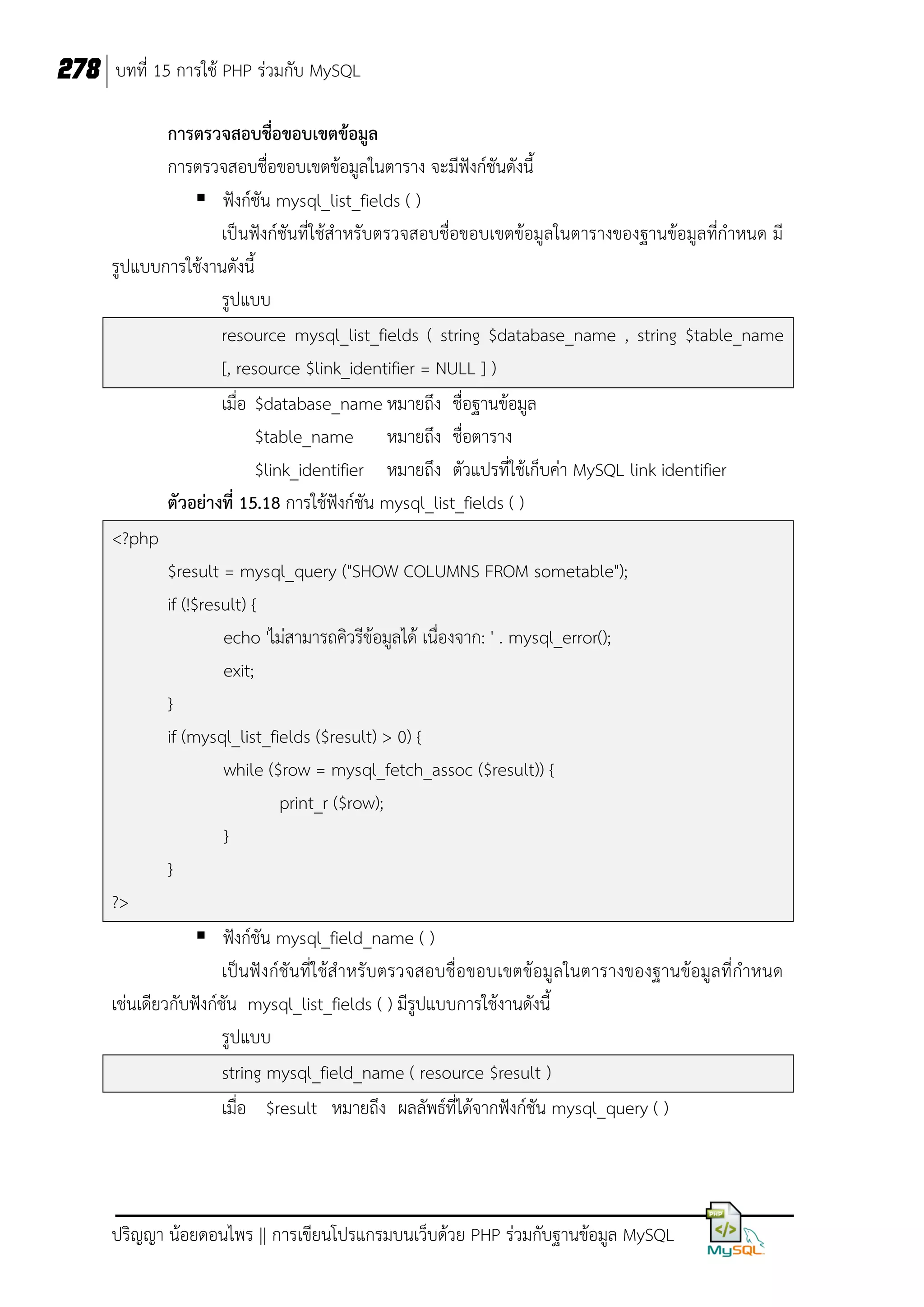 278 บทที่ 15 การใช้ PHP ร่วมกับ MySQL
การตรวจสอบชื่อขอบเขตข้อมูล
การตรวจสอบชื่อขอบเขตข้อมูลในตาราง จะมีฟังก์ชันดังนี้
 ฟังก์ชัน mysql_list_fields ( )
เป็นฟังก์ชันที่ใช้สาหรับตรวจสอบชื่อขอบเขตข้อมูลในตารางของฐานข้อมูลที่กาหนด มี
รูปแบบการใช้งานดังนี้
รูปแบบ
resource mysql_list_fields ( string $database_name , string $table_name
[, resource $link_identifier = NULL ] )
เมื่อ $database_name หมายถึง ชื่อฐานข้อมูล
$table_name หมายถึง ชื่อตาราง
$link_identifier หมายถึง ตัวแปรที่ใช้เก็บค่า MySQL link identifier
ตัวอย่างที่ 15.18 การใช้ฟังก์ชัน mysql_list_fields ( )
<?php
$result = mysql_query ("SHOW COLUMNS FROM sometable");
if (!$result) {
echo 'ไม่สามารถคิวรีข้อมูลได้ เนื่องจาก: ' . mysql_error();
exit;
}
if (mysql_list_fields ($result) > 0) {
while ($row = mysql_fetch_assoc ($result)) {
print_r ($row);
}
}
?>
 ฟังก์ชัน mysql_field_name ( )
เป็นฟังก์ชันที่ใช้สาหรั บตรวจสอบชื่อขอบเขตข้อมูลในตารางของฐานข้อมูลที่กาหนด
เช่นเดียวกับฟังก์ชัน mysql_list_fields ( ) มีรูปแบบการใช้งานดังนี้
รูปแบบ
string mysql_field_name ( resource $result )
เมื่อ $result หมายถึง ผลลัพธ์ที่ได้จากฟังก์ชัน mysql_query ( )

ปริญญา น้อยดอนไพร || การเขียนโปรแกรมบนเว็บด้วย PHP ร่วมกับฐานข้อมูล MySQL

 
