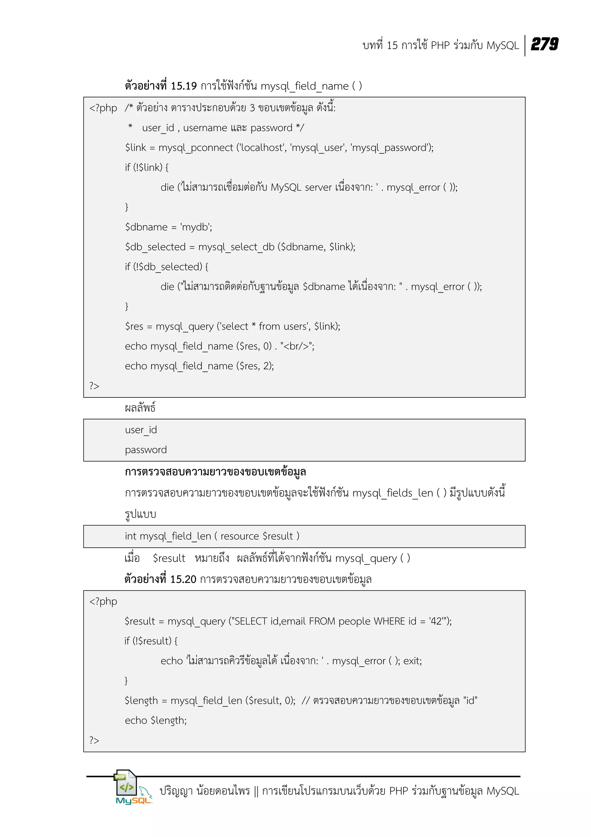 บทที่ 15 การใช้ PHP ร่วมกับ MySQL 279
ตัวอย่างที่ 15.19 การใช้ฟังก์ชัน mysql_field_name ( )
<?php /* ตัวอย่าง ตารางประกอบด้วย 3 ขอบเขตข้อมูล ดังนี้:
* user_id , username และ password */
$link = mysql_pconnect ('localhost', 'mysql_user', 'mysql_password');
if (!$link) {
die ('ไม่สามารถเชื่อมต่อกับ MySQL server เนื่องจาก: ' . mysql_error ( ));
}
$dbname = 'mydb';
$db_selected = mysql_select_db ($dbname, $link);
if (!$db_selected) {
die ("ไม่สามารถติดต่อกับฐานข้อมูล $dbname ได้เนื่องจาก: " . mysql_error ( ));
}
$res = mysql_query ('select * from users', $link);
echo mysql_field_name ($res, 0) . "<br/>";
echo mysql_field_name ($res, 2);
?>

ผลลัพธ์
user_id
password

การตรวจสอบความยาวของขอบเขตข้อมูล
การตรวจสอบความยาวของขอบเขตข้อมูลจะใช้ฟังก์ชัน mysql_fields_len ( ) มีรูปแบบดังนี้
รูปแบบ
int mysql_field_len ( resource $result )

เมื่อ $result หมายถึง ผลลัพธ์ที่ได้จากฟังก์ชัน mysql_query ( )
ตัวอย่างที่ 15.20 การตรวจสอบความยาวของขอบเขตข้อมูล
<?php
$result = mysql_query ("SELECT id,email FROM people WHERE id = '42'");
if (!$result) {
echo 'ไม่สามารถคิวรีข้อมูลได้ เนื่องจาก: ' . mysql_error ( ); exit;
}
$length = mysql_field_len ($result, 0); // ตรวจสอบความยาวของขอบเขตข้อมูล "id"
echo $length;
?>

ปริญญา น้อยดอนไพร || การเขียนโปรแกรมบนเว็บด้วย PHP ร่วมกับฐานข้อมูล MySQL

 