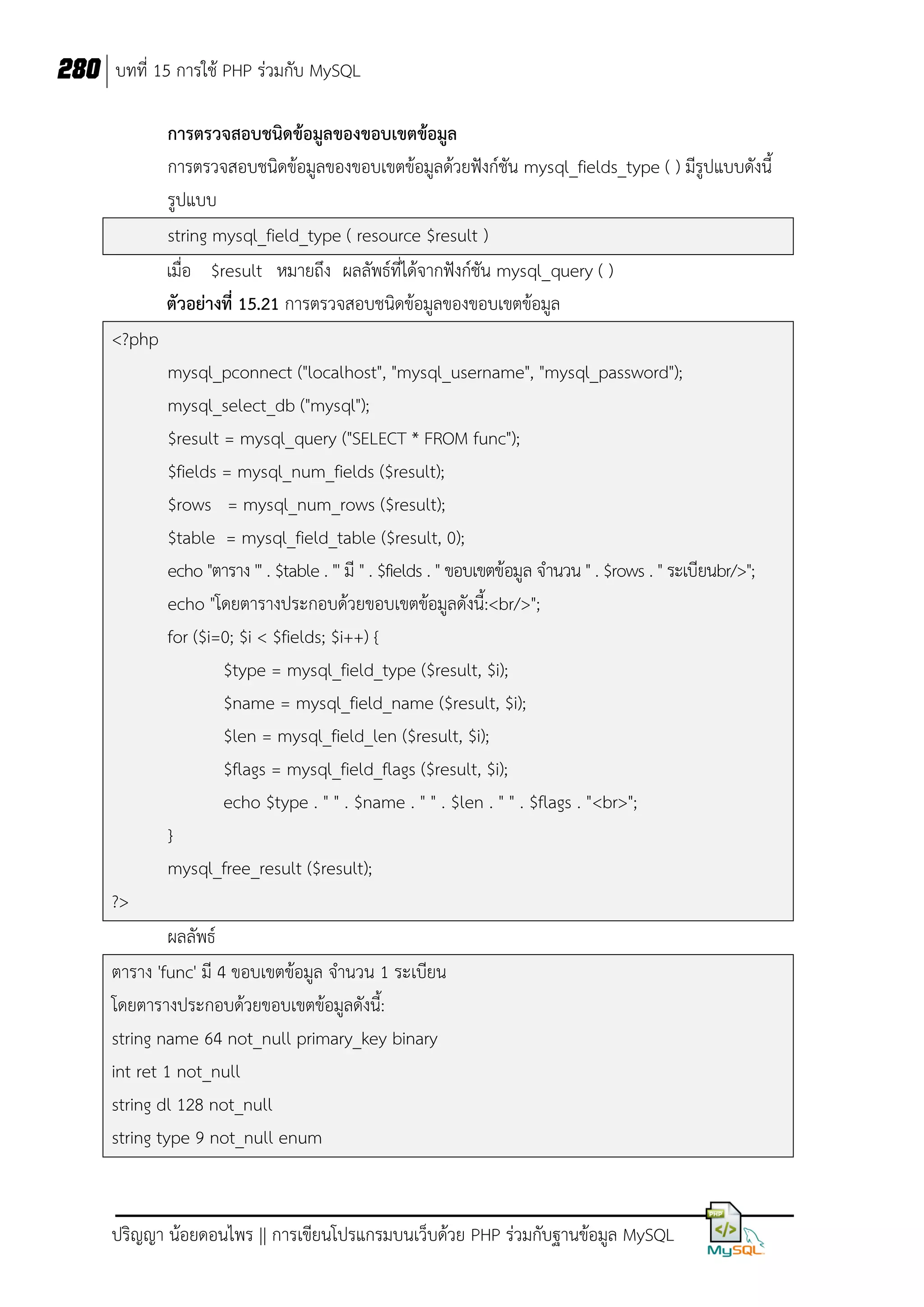 280 บทที่ 15 การใช้ PHP ร่วมกับ MySQL
การตรวจสอบชนิดข้อมูลของขอบเขตข้อมูล
การตรวจสอบชนิดข้อมูลของขอบเขตข้อมูลด้วยฟังก์ชัน mysql_fields_type ( ) มีรูปแบบดังนี้
รูปแบบ
string mysql_field_type ( resource $result )
เมื่อ $result หมายถึง ผลลัพธ์ที่ได้จากฟังก์ชัน mysql_query ( )
ตัวอย่างที่ 15.21 การตรวจสอบชนิดข้อมูลของขอบเขตข้อมูล
<?php
mysql_pconnect ("localhost", "mysql_username", "mysql_password");
mysql_select_db ("mysql");
$result = mysql_query ("SELECT * FROM func");
$fields = mysql_num_fields ($result);
$rows = mysql_num_rows ($result);
$table = mysql_field_table ($result, 0);
echo "ตาราง '" . $table . "' มี " . $fields . " ขอบเขตข้อมูล จานวน " . $rows . " ระเบียนbr/>";
echo "โดยตารางประกอบด้วยขอบเขตข้อมูลดังนี้:<br/>";
for ($i=0; $i < $fields; $i++) {
$type = mysql_field_type ($result, $i);
$name = mysql_field_name ($result, $i);
$len = mysql_field_len ($result, $i);
$flags = mysql_field_flags ($result, $i);
echo $type . " " . $name . " " . $len . " " . $flags . "<br>";
}
mysql_free_result ($result);
?>
ผลลัพธ์
ตาราง 'func' มี 4 ขอบเขตข้อมูล จานวน 1 ระเบียน
โดยตารางประกอบด้วยขอบเขตข้อมูลดังนี้:
string name 64 not_null primary_key binary
int ret 1 not_null
string dl 128 not_null
string type 9 not_null enum

ปริญญา น้อยดอนไพร || การเขียนโปรแกรมบนเว็บด้วย PHP ร่วมกับฐานข้อมูล MySQL

 