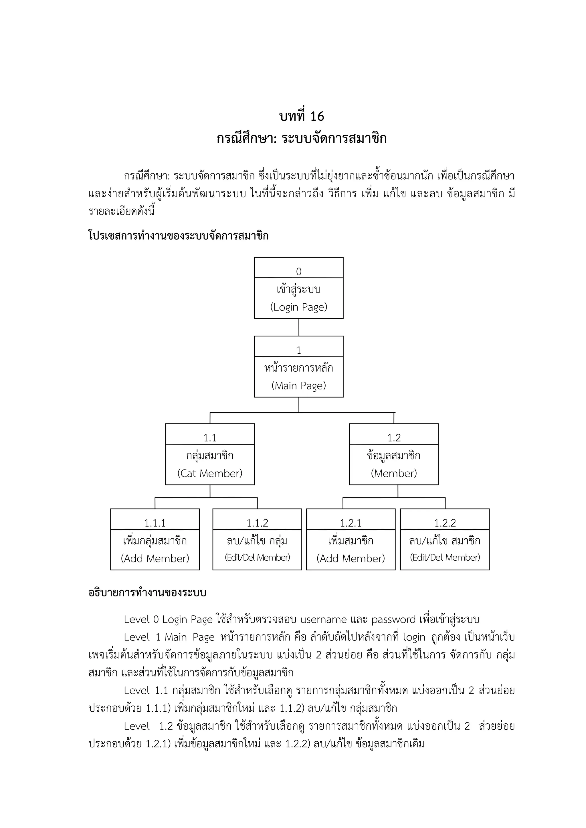 บทที่ 16
กรณีศึกษา: ระบบจัดการสมาชิก
กรณีศึกษา: ระบบจัดการสมาชิก ซึ่งเป็นระบบที่ไม่ยุ่งยากและซ้าซ้อนมากนัก เพื่อเป็นกรณีศึกษา
และง่ายส้ าหรั บ ผู้ เริ่ มต้น พัฒ นาระบบ ในที่นีจะกล่ าวถึง วิธีการ เพิ่ม แก้ไข และลบ ข้อมูล สมาชิก มี
รายละเอียดดังนี
โปรเซสการทางานของระบบจัดการสมาชิก
0
เข้าสู่ระบบ
(Login Page)
1
หน้ารายการหลัก
(Main Page)
1.1
กลุ่มสมาชิก
(Cat Member)
1.1.1
เพิ่มกลุ่มสมาชิก
(Add Member)

1.1.2
ลบ/แก้ไข กลุ่ม
(Edit/Del Member)

1.2
ข้อมูลสมาชิก
(Member)
1.2.1
เพิ่มสมาชิก
(Add Member)

1.2.2
ลบ/แก้ไข สมาชิก
(Edit/Del Member)

อธิบายการทางานของระบบ
Level 0 Login Page ใช้ส้าหรับตรวจสอบ username และ password เพื่อเข้าสู่ระบบ
Level 1 Main Page หน้ารายการหลัก คือ ล้าดับถัดไปหลังจากที่ login ถูกต้อง เป็นหน้าเว็บ
เพจเริ่มต้นส้าหรับจัดการข้อมูลภายในระบบ แบ่งเป็น 2 ส่วนย่อย คือ ส่วนที่ใช้ในการ จัดการกับ กลุ่ม
สมาชิก และส่วนที่ใช้ในการจัดการกับข้อมูลสมาชิก
Level 1.1 กลุ่มสมาชิก ใช้ส้าหรับเลือกดู รายการกลุ่มสมาชิกทังหมด แบ่งออกเป็น 2 ส่วนย่อย
ประกอบด้วย 1.1.1) เพิ่มกลุ่มสมาชิกใหม่ และ 1.1.2) ลบ/แก้ไข กลุ่มสมาชิก
Level 1.2 ข้อมูลสมาชิก ใช้ส้าหรับ เลือกดู รายการสมาชิกทังหมด แบ่งออกเป็น 2 ส่วยย่อย
ประกอบด้วย 1.2.1) เพิ่มข้อมูลสมาชิกใหม่ และ 1.2.2) ลบ/แก้ไข ข้อมูลสมาชิกเดิม

 